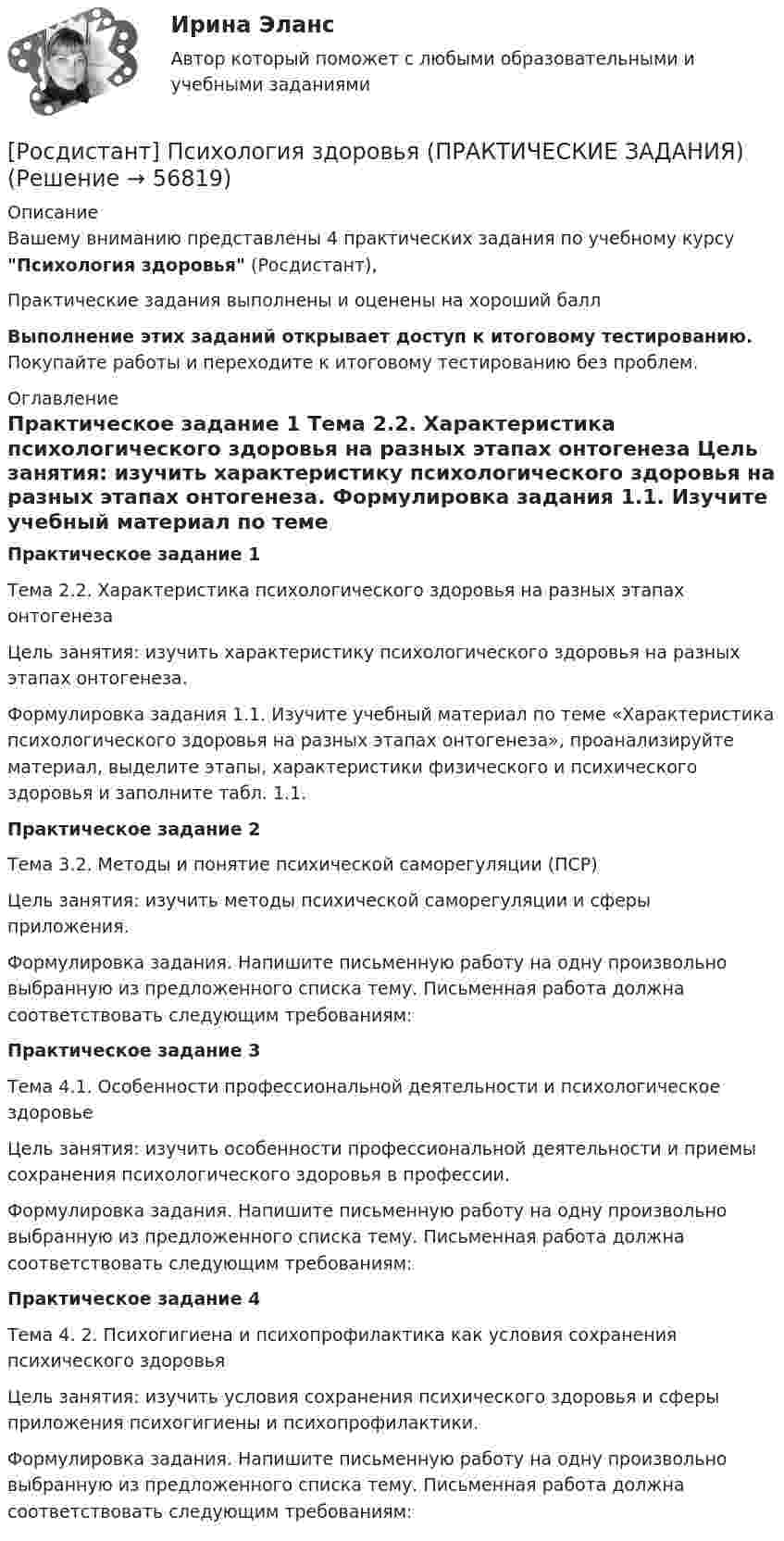     
            Описание
            Вашему вниманию представлены 4 практических задания  по учебному курсу Психология здоровья (Росдистант),Практические задания  выполнены и оценены на хороший баллВыполнение этих заданий открывает доступ к итоговому тестированию. Покупайте работы и переходите к итоговому тестированию без проблем. 
            Оглавление
            Практическое задание 1	Тема 2.2. Характеристика психологического здоровья на разных этапах онтогенеза	Цель занятия: изучить характеристику психологического здоровья на разных этапах онтогенеза.	Формулировка задания 1.1. Изучите учебный материал по теме «Характеристика психологического здоровья на разных этапах онтогенеза», проанализируйте материал, выделите этапы, характеристики физического и психического здоровья и заполните табл. 1.1.Практическое задание 2	Тема 3.2. Методы и понятие психической саморегуляции (ПСР)	Цель занятия: изучить методы психической саморегуляции и сферы приложения. 	Формулировка задания. Напишите письменную работу на одну произвольно выбранную из предложенного списка тему. Письменная работа должна соответствовать следующим требованиям:Практическое задание 3	Тема 4.1. Особенности профессиональной деятельности и психологическое здоровье	Цель занятия: изучить особенности профессиональной деятельности и приемы сохранения психологического здоровья в профессии. 	Формулировка задания. Напишите письменную работу на одну произвольно выбранную из предложенного списка тему. Письменная работа должна соответствовать следующим требованиям:Практическое задание 4	Тема 4. 2. Психогигиена и психопрофилактика как условия сохранения психического здоровья	Цель занятия: изучить условия сохранения психического здоровья и сферы приложения психогигиены и психопрофилактики. 	Формулировка задания. Напишите письменную работу на одну произвольно выбранную из предложенного списка тему. Письменная работа должна соответствовать следующим требованиям:  
            
            
            [Росдистант] Психология здоровья (контрольная работа, практические задания)[Росдистант] Психология здоровья (ПРАКТИЧЕСКИЕ ЗАДАНИЯ)[Росдистант]Психология и социология семьи.Росдистант ТГУ 2022г [Росдистант]Психология.Итоговый тест Росдистант ТГУ 2023г[Росдистант] Психология конфликтов - Тесты Росдистант Психология кризисных состояний 1. Предмет психологии личности в кризисных состояниях. Проблема критической ситуации в психологии. Классификация кризисов Промежуточный тест 1[Росдистант] Психология кризисных состояний (2760) (контрольная работа, практические задания)Росдистант Психология ВКС Практическая работа 2Росдистант Психология ВКС Практическая работа 3Росдистант Психология ВКС Практическая работа 4Росдистант.Психология девиантного поведения[Росдистант] Психология девиантного поведения (ПРАКТИЧЕСКИЕ ЗАДАНИЯ)Росдистант. Психология детстваРосдистант. Психология детства