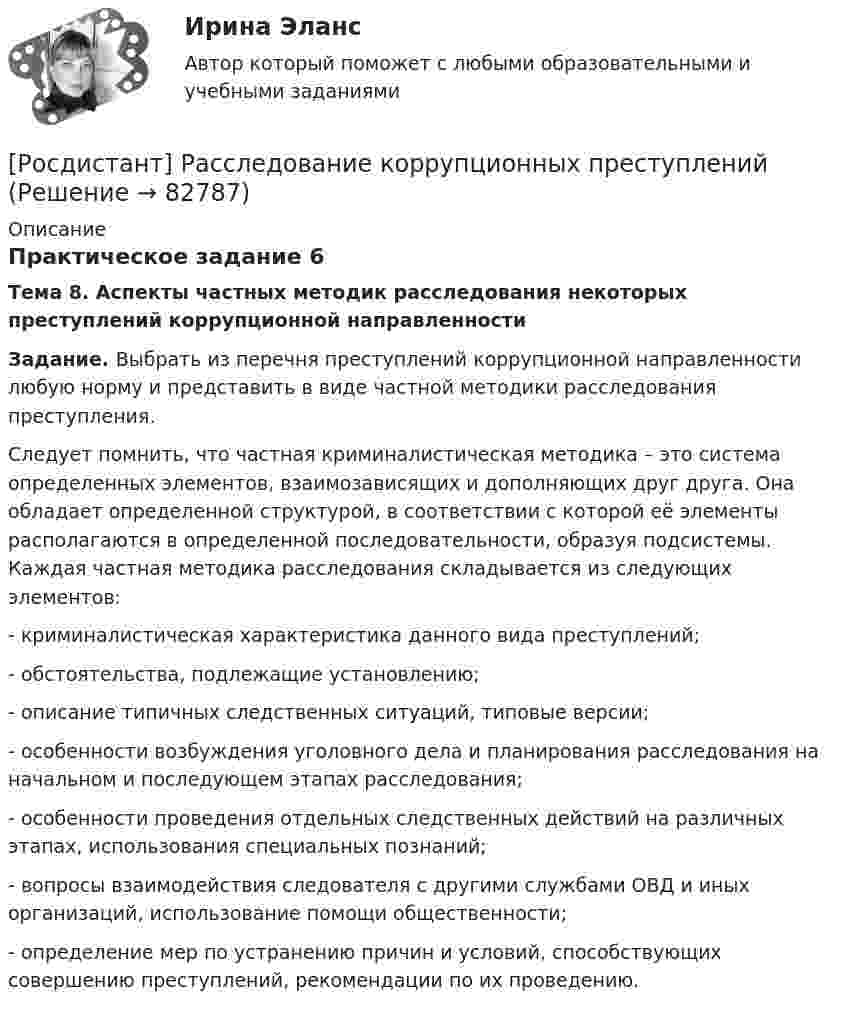     
            Описание
            Практическое задание 6Тема 8. Аспекты частных методик расследования некоторых преступлений коррупционной направленности Задание. Выбрать из перечня преступлений коррупционной направленности любую норму и представить в виде частной методики расследования преступления. 	Следует помнить, что частная криминалистическая методика – это система определенных элементов, взаимозависящих и дополняющих друг друга. Она обладает определенной структурой, в соответствии с которой её элементы располагаются в определенной последовательности, образуя подсистемы. Каждая частная методика расследования складывается из следующих элементов:-    криминалистическая характеристика данного вида преступлений;-    обстоятельства, подлежащие установлению;-    описание типичных следственных ситуаций, типовые версии;-    особенности возбуждения уголовного дела и планирования расследования на начальном и последующем этапах расследования;-    особенности проведения отдельных следственных действий на различных этапах, использования специальных познаний;-    вопросы взаимодействия следователя с другими службами ОВД и иных организаций, использование помощи общественности;-    определение мер по устранению причин и условий, способствующих совершению преступлений, рекомендации по их проведению.   
            
            
            (Росдистант) Ранг матрицы не изменится[Росдистант] Расследование коррупционных преступлений[Росдистант] Расследование коррупционных преступлений (9019) (контрольная работа, практические задания)[Росдистант] Расследование коррупционных преступлений (ПРАКТИЧЕСКИЕ ЗАДАНИЯ 1-6) Росдистант ТГУ 2023[Росдистант] Расследование несчастных случаев и профессиональных заболеваний (ПРАКТИЧЕСКИЕ ЗАДАНИЯ 1-8)(Росдистант) Расстояние между двумя точками вычисляется по формуле:(Росдистант) Расстояние от точки до плоскости вычисляется по формуле[Росдистант] Разработка систем менеджмента организации.Росдистант ТГУ 2022гРОСДИСТАНТ. Разработка систем менеджмента организации ТЕСТ[Росдистант] Разработка технологических карт 1.Итоговый тест Росдистант ТГУ[Росдистант]Разработка технологических карт 1.Итоговый тест Росдистант ТГУ 2022г [Росдистант] Разработка технологических карт 1 (ПРОМЕЖУТОЧНЫЕ ТЕСТЫ) Росдистант ТГУ 2023 г.[Росдистант] Разработка технологических карт 2 (1973) (промежуточные и итоговый тесты, вопросы, ответы)[Росдистант] Разработка технологических карт 2 (ТЕСТЫ ОТВЕТЫ)