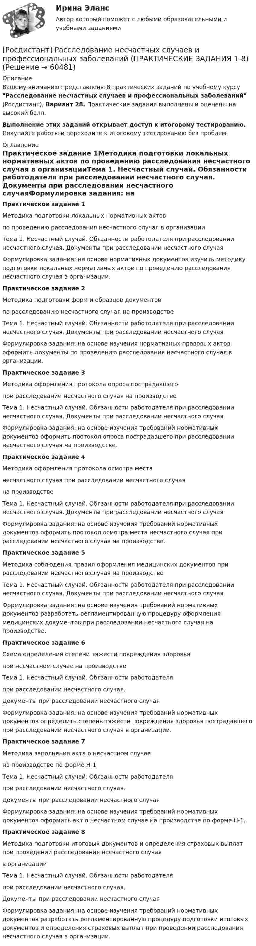     
            Описание
            Вашему вниманию представлены 8 практических заданий по учебному курсу Расследование несчастных случаев и профессиональных заболеваний (Росдистант), Вариант 28. Практические задания выполнены и оценены на высокий балл.Выполнение этих заданий открывает доступ к итоговому тестированию. Покупайте работы и переходите к итоговому тестированию без проблем. 
            Оглавление
            Практическое задание 1Методика подготовки локальных нормативных актов по проведению расследования несчастного случая в организацииТема 1. Несчастный случай. Обязанности работодателя при расследовании несчастного случая. Документы при расследовании несчастного случаяФормулировка задания: на основе нормативных документов изучить методику подготовки локальных нормативных актов по проведению расследования несчастного случая в организации.Практическое задание 2Методика подготовки форм и образцов документов по расследованию несчастного случая на производствеТема 1. Несчастный случай. Обязанности работодателя при расследовании несчастного случая. Документы при расследовании несчастного случаяФормулировка задания: на основе изучения нормативных правовых актов оформить документы по проведению расследования несчастного случая в организации.Практическое задание 3Методика оформления протокола опроса пострадавшего при расследовании несчастного случая на производствеТема 1. Несчастный случай. Обязанности работодателя при расследовании несчастного случая. Документы при расследовании несчастного случаяФормулировка задания: на основе изучения требований нормативных документов оформить протокол опроса пострадавшего при расследовании несчастного случая на производстве.Практическое задание 4Методика оформления протокола осмотра места несчастного случая при расследовании несчастного случая на производствеТема 1. Несчастный случай. Обязанности работодателя при расследовании несчастного случая. Документы при расследовании несчастного случаяФормулировка задания: на основе изучения требований нормативных документов оформить протокол осмотра места несчастного случая при расследовании несчастного случая на производстве.Практическое задание 5Методика соблюдения правил оформления медицинских документов при расследовании несчастного случая на производствеТема 1. Несчастный случай. Обязанности работодателя при расследовании несчастного случая. Документы при расследовании несчастного случаяФормулировка задания: на основе изучения требований нормативных документов разработать регламентированную процедуру оформления медицинских документов при расследовании несчастного случая на производстве.Практическое задание 6Схема определения степени тяжести повреждения здоровьяпри несчастном случае на производствеТема 1. Несчастный случай. Обязанности работодателя при расследовании несчастного случая. Документы при расследовании несчастного случаяФормулировка задания: на основе изучения требований нормативных документов определить степень тяжести повреждения здоровья пострадавшего при расследовании несчастного случая в организации.Практическое задание 7Методика заполнения акта о несчастном случаена производстве по форме Н-1Тема 1. Несчастный случай. Обязанности работодателя при расследовании несчастного случая. Документы при расследовании несчастного случаяФормулировка задания: на основе изучения требований нормативных документов оформить акт о несчастном случае на производстве по форме Н-1.Практическое задание 8Методика подготовки итоговых документов и определения страховых выплат при проведении расследования несчастного случая в организацииТема 1. Несчастный случай. Обязанности работодателя при расследовании несчастного случая. Документы при расследовании несчастного случаяФормулировка задания: на основе изучения требований нормативных документов разработать регламентированную процедуру подготовки итоговых документов и определения страховых выплат при проведении расследования несчастного случая в организации.  
            
            
            [Росдистант] Расследование коррупционных преступлений (ПРАКТИЧЕСКИЕ ЗАДАНИЯ 1-6) Росдистант ТГУ 2023[Росдистант] Расследование несчастных случаев и профессиональных заболеваний (ПРАКТИЧЕСКИЕ ЗАДАНИЯ 1-8)(Росдистант) Расстояние между двумя точками вычисляется по формуле:(Росдистант) Расстояние от точки до плоскости вычисляется по формуле(Росдистант) Расстояние от точки до прямой вычисляется по формуле(Росдистант) Расстояние от точки до прямой вычисляется по формуле(Росдистант) Расстояние от точки М(2; –1) до прямой, отсекающей на осях координат отрезки a = 8, b = 6, равно[Росдистант]Разработка технологических карт 1.Итоговый тест Росдистант ТГУ 2022г [Росдистант] Разработка технологических карт 1 (ПРОМЕЖУТОЧНЫЕ ТЕСТЫ) Росдистант ТГУ 2023 г.[Росдистант] Разработка технологических карт 2 (1973) (промежуточные и итоговый тесты, вопросы, ответы)[Росдистант] Разработка технологических карт 2 (ТЕСТЫ ОТВЕТЫ)(Росдистант) Ранг матрицы А равен r. Чему равен ранг матрицы 2А?(Росдистант) Ранг матрицы не изменится[Росдистант] Расследование коррупционных преступлений