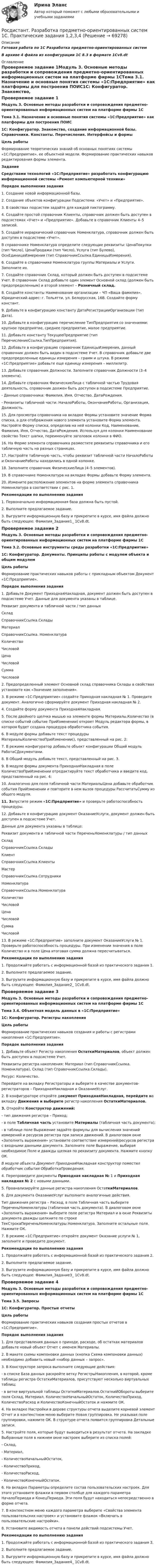      
            Описание
            Готовая работа по 1С Разработка предметно-ориентированных системВ архиве 4 файла из конфигурации 1С 8.3 в формате 1Сv8.dt 
            Оглавление
            Проверяемое задание 1Модуль 3. Основные методы разработки и сопровождения предметно-ориентированных информационных систем на платформе фирмы 1СТема 3.1. Назначение и основные понятия системы «1С:Предприятие» как платформы для построения ПОИС1С: Конфигуратор. Знакомство, создание информационной базы. Справочники. Константы. Перечисления. Интерфейсы и формыЦель работыФормирование теоретических знаний об основных понятиях системы «1С:Предприятие», ее объектной модели. Формирование практических навыков редактирования формы элемента.ЗаданиеСредствами технологий «1С:Предприятие» разработать конфигурацию информационной системы «Ремонт компьютерной техники»Порядок выполнения задания 1. Создание новой информационной базы.2. Создание объектов конфигурации Подсистема: «Учет» и «Предприятие».3. В свойствах подсистем задайте для каждой пиктограмму.4. Создайте простой справочник Клиенты, справочник должен быть доступен в подсистемах «Учет» и «Предприятие». Добавьте в справочник Клиенты 4–5 записей.5. Создайте иерархический справочник Номенклатура, справочник должен быть доступен в подсистеме «Учет».В справочнике Номенклатура определите следующие реквизиты: ЦенаПокупки (тип Число), ЦенаПродажи (тип Число), Услуга (тип Булево), ОснЕдиницаИзмерения (тип СправочникСсылка.ЕдиницыИзмерения).6. Создайте в справочнике Номенклатура группы Материалы и Услуги. Заполните их.7. Создайте справочник Склад, который должен быть доступен в подсистеме Учет. В справочник Склад добавьте один элемент Основной склад (должен быть предопределенным) и второй элемент – Розничный склад.8. Создайте константы Наименование организации – ЧП «Ваша фамилия», Юридический адрес: г. Тольятти, ул. Белорусская, 16В. Создайте форму констант.9. Добавьте в конфигурацию константу ДатаРегистрацииОрганизации (тип Дата).10. Добавьте в конфигурацию перечисление ТипПредприятия со значениями: крупное предприятие, среднее предприятие, малое предприятие.11. Добавьте константу ТекущееПредприятие (тип ПеречислениеСсылка.ТипПредприятия).12. Добавьте в конфигурацию справочник ЕдиницыИзмерения, данный справочник должен быть виден в подсистеме Учет. В справочник добавьте две предопределенные единицы измерения – грамм и штука. В режиме «1С:Предприятие» добавьте еще единицу измерения – миллилитр.13. Добавьте справочник Должности. Заполните справочник Должности (3–4 элемента).14. Добавьте справочник ФизическиеЛица с табличной частью Трудовая деятельность, справочник должен быть доступен в подсистеме Предприятие.-  Данные справочника: Фамилия, Имя, Отчество, ДатаРождения.-  Реквизиты табличной части: НачалоРаботы, ОкончаниеРаботы, Организация, Должность.15. Для просмотра справочника на вкладке Формы установите значение Форма списка, а для отображения нового элемента установите Форма элемента. Настройте Форму списка, определив на ней колонки Код, Наименование, Фамилия, Имя, Отчество, ДатаРождения. Используя для колонки Наименование свойство Текст шапки, переименуйте заголовок колонки в ФИО.16. На Форме элемента справочника разместите реквизиты справочника и его табличную часть на разных страницах.17. Настройте табличную часть, чтобы реквизит табличной части НачалоРаботы и ОкончаниеРаботы находились в одной колонке.18. Заполните справочник ФизическиеЛица (4–5 элементов).19. В справочнике Номенклатура на вкладке Формы добавьте Форму элемента.20. Измените расположение элементов на форме элемента справочника Номенклатура в соответствии с рис. 1. Рекомендации по выполнению задания1. Первоначально информационная база должна быть пустой.2. Выполните предлагаемое задание.3. Выгрузите информационную базу и прикрепите в курсе, имя файла должно быть следующее: Фамилия_Задание1_ 1Cv8.dt.Проверяемое задание 2Модуль 3. Основные методы разработки и сопровождения предметно-ориентированных информационных систем на платформе фирмы 1СТема 3.2. Основные инструменты среды разработки «1С:Предприятие»1С: Конфигуратор. Документы. Принципы работы с модулем объекта и общим модулемЦель работыФормирование практических навыков работы с прикладным объектом Документ «1С:Предприятие».Порядок выполнения задания 1. Добавьте Документ ПриходнаяНакладная, документ должен быть доступен в подсистеме Учет. Данные для документа указаны в таблице.Реквизит документа и табличной части / тип данныхСкладСправочникСсылка.СкладыМатериалСправочникСсылка. НоменклатураКоличествоЧисловойЦенаЧисловойСуммаЧисловой2. Предопределенный элемент Основной склад справочника Склады в свойствах установите как «Значение заполнения».3. В режиме «1С:Предприятие» создайте Приходная накладная № 1. Проведите документ. Аналогично сформируйте документ Приходная накладная № 2.4. Создайте форму документа ПриходнаяНакладная.5. После двойного щелчка мышью на элементе формы Материалы.Количество (в списке событий событие ПриИзменении) откроет Модуль редактора формы, в котором будет создана процедура обработчика события.6. В модуле формы добавьте текст процедуры МатериалыКоличествоПриИзменении(), представленный на рис. 2: 7. В режиме конфигуратор добавьте объект конфигурации Общий модуль РаботаСДокументами.8. В Общий модуль добавьте текст, представленный на рис. 3.9. В модуле формы документа ПриходнаяНакладная в поле КоличествоПриИзменении отредактируйте текст обработчика и введите код, представленный на рис. 4: 10. Аналогично для поля табличной части МатериалыЦена добавьте обработчик события ПриИзменении и повторите в нем вызов процедуры РассчитатьСумму из общего модуля.11. Запустите режим «1С:Предприятие» и проверьте работоспособность процедуры.12. Добавьте в конфигурацию документ ОказаниеУслуги, документ должен быть доступен в подсистеме Учет.Данные для документа указаны в таблице:Реквизит документа и табличной части ПереченьНоменклатуры / тип данныхСкладСправочникСсылка.СкладыКлиентСправочникСсылка.КлиентыМастерСправочникСсылка.СотрудникиНоменклатураСправочникСсылка.НоменклатураКоличествоЧисловойЦенаЧисловойСуммаЧисловой13. В режиме «1С:Предприятие» заполните документ ОказаниеУслуги № 1. Проверьте работоспособность процедуры. При изменении значения в поле Количество и в поле Цена итоговая сумма должна пересчитываться.Рекомендации по выполнению задания1. Продолжайте работать с информационной базой из практического задания 1.2. Выполните предлагаемое задание.3. Выгрузите информационную базу и прикрепите в курсе, имя файла должно быть следующее: Фамилия_Задание2_ 1Cv8.dt.Проверяемое задание 3Модуль 3. Основные методы разработки и сопровождения предметно-ориентированных информационных систем на платформе фирмы 1СТема 3.4. Объектная модель данных в «1С:Предприятие»1С: Конфигуратор. Регистры накопленияЦель работыФормирование практических навыков создания и работы с регистрами накопления «1С:Предприятие».Порядок выполнения задания 1. Добавьте объект Регистр накопления ОстаткиМатериалов, объект должен быть доступен в подсистеме Учет.Реквизиты регистра накопления: Материал (тип СправочникСсылка. Номенклатура), Склад (тип СправочникСсылка.Склады).Ресурс: Количество.Перейдите на вкладку Регистраторы и выберите в качестве документов-регистраторов – ПриходнаяНакладная и ОказаниеУслуг.2. В конфигураторе откройте документ ПриходнаяНакладная, перейдите на вкладку Движения и выберите регистр накопления ОстаткиМатериалов.3. Откройте Конструктор движений:- тип движения регистра – Приход;- в поле Табличная часть установите Материалы (табличная часть документа);- в таблице поле Выражение задайте формулы для вычисления значений измерений и ресурсов регистра при записи движений. В диалоговом окне «Заполнить выражения» установите соответствие измерений/ресурсов регистра с входными данными документа. Заполните поле Выражение, выбирая необходимое Поле и дважды щелкая по реквизиту документа. Нажмите кнопку ОК.В модуле объекта Документ ПриходнаяНакладная конструктор поместил обработчик события ОбработкаПроведения.4. Перепроведите документы Приходная накладная № 1 и Приходная накладная № 2 с новыми данными.5. Проанализируйте данные регистра накопления ОстаткиМатериалов.6. Для документа ОказаниеУслуг выполните аналогичные действия.Тип движения регистра – Расход, в поле Табличная часть выберите ПереченьНоменклатуры (табличная часть документа). В диалоговом окне «Заполнить выражения» выберите поле регистра Материал и в окне Реквизиты документа дважды щелкните по строке ТекСтрокаПереченьНоменклатуры.Номенклатура. Заполните остальные поля. Нажмите ОК.7. В режиме «1С:Предприятие» откройте документ Оказание услуги № 1, заполните и проведите документ.Рекомендации по выполнению задания1. Продолжайте работать с информационной базой из практического задания 2.2. Выполните предлагаемое задание.3. Выгрузите информационную базу и прикрепите в курсе, имя файла должно быть следующее: Фамилия_Задание3_ 1Cv8.dt.Проверяемое задание 4Модуль 3. Основные методы разработки и сопровождения предметно-ориентированных информационных систем на платформе фирмы 1СТема 3.5. Запросы1С: Конфигуратор. Простые отчетыЦель работыФормирование практических навыков создания простых отчетов в «1С:Предприятие».Порядок выполнения задания 1. Для представления данных о приходе, расходе, об остатках материалов добавьте новый объект Отчет с именем Материалы.2. В макете схемы компоновки данных (кнопка Схема компоновки данных) необходимо добавить новый «набор данных – запрос».3. В Конструкторе запроса выполните следующие действия:- в списке База данных раскройте ветку РегистрыНакопления, в которой, кроме таблицы регистра ОстаткиМатериалов, присутствуют несколько виртуальных таблиц;- в ветке виртуальной таблицы ОстаткиМатериалов.ОстаткиИОбороты выберите поля Склад, Материал, КоличествоНачальныйОстаток, КоличествоПриход, КоличествоРасход и КоличествоКонечныйОстаток и нажмите ОК.4. На вкладке Настройки в дереве структуры отчета выделите корневой элемент Отчет и в контекстном меню выберите Новая группировка. Не указывая поле группировки, нажмите ОК. В структуре отчета появится группировка Детальные записи.5. Настройте поля, которые будут выводиться в результат отчета. На закладке Выбранные поля в нижнем окне настроек выберите из списка полей:- Склад,- Материал,- КоличествоНачальныйОстаток,-  КоличествоПриход,-  КоличествоРасход,- КоличествоКонечныйОстаток.6. На вкладке Параметры определите состав пользовательских настроек. Для этого установите флажки в первом столбце для каждого параметра НачалоПериода и КонецПериода. Эти поля будут находиться непосредственно в форме отчета.7. В контекстном меню каждого параметра выберите «Свойства элемента пользовательских настроек» и установите флажок «Включать в пользовательские настройки».8. Установите видимость отчета в панели действий подсистемы Учет.Рекомендации по выполнению задания1. Продолжайте работать с информационной базой из практического задания 3.2. Выполните предлагаемое задание.3. Выгрузите информационную базу и прикрепите в курсе, имя файла должно быть следующее: Фамилия_Задание4_ 1Cv8.dt.  
            
            
            (Росдистант) Разностью комплексных чисел – 2 + 3i и 3 – 2i является комплексное число Росдистант. Разработка предметно-ориентированных систем 1С. Практические задания 1,2,3,4[Росдистант] Разработка предметно-ориентированных систем (8132) (контрольная работа, практические задания)[Росдистант] Разработка программного обеспечения для Big Data (9602) (промежуточные и итоговый тесты, вопросы, ответы)[Росдистант] Разработка систем менеджмента организации.Росдистант ТГУ 2022гРОСДИСТАНТ. Разработка систем менеджмента организации ТЕСТ[Росдистант] Разработка технологических карт 1.Итоговый тест Росдистант ТГУРосдистант Психология Промежуточный тест 1Росдистант Психология Промежуточный тест 2[Росдистант] Психология развития и возрастная психология 1 (9090) (контрольная работа, практические задания)[Росдистант] Психология развития и возрастная психология 1 (ПРАКТИЧЕСКИЕ ЗАДАНИЯ)[Росдистант] Психология развития (ПРАКТИЧЕСКИЕ ЗАДАНИЯ 1-3)[Росдистант] Психология рекламы (2827) (промежуточные и итоговый тесты, вопросы, ответы)Росдистант Психология Тест1,2