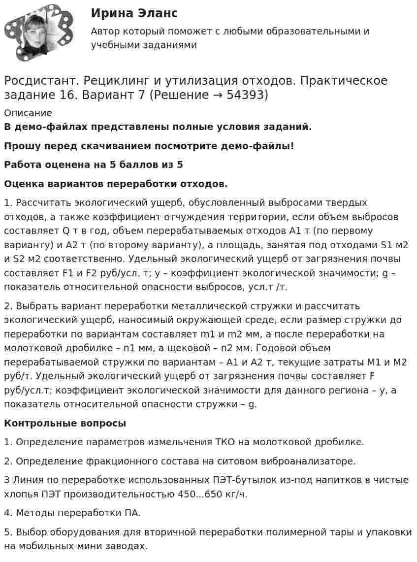     
            Описание
            В демо-файлах представлены полные условия заданий.Прошу перед скачиванием посмотрите демо-файлы! Работа оценена на 5 баллов из 5Оценка вариантов переработки отходов.	1. Рассчитать экологический ущерб, обусловленный выбросами твердых отходов, а также коэффициент отчуждения территории, если объем выбросов составляет Q т в год, объем перерабатываемых отходов A1 т (по первому варианту) и A2 т (по второму варианту), а площадь, занятая под отходами S1 м2 и S2 м2 соответственно. Удельный экологический ущерб от загрязнения почвы составляет F1 и F2 руб/усл. т; y – коэффициент экологической значимости; g – показатель относительной опасности выбросов, усл.т /т. 	2. Выбрать вариант переработки металлической стружки и рассчитать экологический ущерб, наносимый окружающей среде, если размер стружки до переработки по вариантам составляет m1 и m2 мм, а после переработки на молотковой дробилке – n1 мм, а щековой – n2 мм. Годовой объем перерабатываемой стружки по вариантам – A1 и A2 т, текущие затраты M1 и M2 руб/т. Удельный экологический ущерб от загрязнения почвы составляет F руб/усл.т; коэффициент экологической значимости для данного региона – y, а показатель относительной опасности стружки – g. Контрольные вопросы	1. Определение параметров измельчения ТКО на молотковой дробилке.	2. Определение фракционного состава на ситовом виброанализаторе.	3 Линия по переработке использованных ПЭТ-бутылок из-под напитков в чистые хлопья ПЭТ производительностью 450...650 кг/ч.	4. Методы переработки ПА. 	5. Выбор оборудования для вторичной переработки полимерной тары и упаковки на мобильных мини заводах.  
            
            
            Росдистант. Рециклинг и утилизация отходов. Практическое задание 13. Вариант 12Росдистант. Рециклинг и утилизация отходов. Практическое задание 16. Вариант 7Росдистант. Рециклинг и утилизация отходов. Практическое задание 5-6. Вариант 7[Росдистант] Римское право (327) (итоговый тест, вопросы, ответы)[Росдистант] Римское право.Задание 1.Росдистант ТГУ 2022г [Росдистант] Римское право.Задание 2.Росдистант ТГУ 2022г[Росдистант] Риск-менеджмент (858) (промежуточные и итоговый тесты, вопросы, ответы)[Росдистант] Релейная защита систем электроснабжения (ПРАКТИЧЕСКИЕ ЗАДАНИЯ)[Росдистант] Релейная защита систем электроснабжения (промежуточные и итоговый тесты, вопросы, ответы)[Росдистант] Релейная защита систем электроснабжения (ПРОМЕЖУТОЧНЫЕ ТЕСТЫ) Росдистант ТГУ[Росдистант]Релейная защита систем электроснабжения.Росдистант ТГУ 2022г [Росдистант] Ресторанное дело (тесты, вопросы, ответы)[Росдистант] Реформы нового и новейшего времени 2 (ПРАКТИЧЕСКИЕ ЗАДАНИЯ)[Росдистант] Реформы нового и новейшего времени 2 (ПРОМЕЖУТОЧНЫЕ и ИТОГОВЫЙ ТЕСТ)