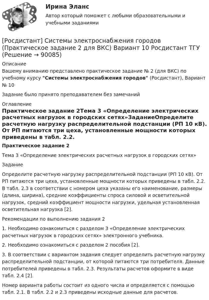     
            Описание
            Вашему вниманию представлено практическое задание № 2 (для ВКС) по учебному курсу Системы электроснабжения городов (Росдистант), Вариант № 10Задание было принято преподавателем без замечаний 
            Оглавление
            Практическое задание 2Тема 3 «Определение электрических расчетных нагрузок в городских сетях»ЗаданиеОпределите расчетную нагрузку распределительной подстанции (РП 10 кВ). От РП питаются три цеха, установленные мощности которых приведены в табл. 2.2. В табл. 2.3 в соответствии с номером цеха указаны его наименование, размеры (длина, ширина), средние коэффициенты спроса силовой и осветительной нагрузок, средний коэффициент мощности нагрузки, удельная установленная осветительная нагрузка [2].Рекомендации по выполнению задания 21. Необходимо ознакомиться с разделом 3 «Определение электрических расчетных нагрузок в городских сетях» электронного учебника.2. Необходимо ознакомиться с разделом 2 пособия [2].3. В соответствии с вариантом задания следует определить расчетную нагрузку распределительной подстанции, от которой питаются три потребителя. Данные потребителей приведены в табл. 2.3. Результаты расчетов оформите в виде табл. 2.4 [2].Номер варианта работы состоит из одного числа и определяется с помощью табл. 2.1. В табл. 2.2 и 2.3 приведены исходные данные для расчетов.  
            
            
            [Росдистант] Системы электроснабжения городов (Практическое задание 1 для ВКС) Вариант 2.3 Росдистант ТГУ[Росдистант] Системы электроснабжения городов (Практическое задание 2 для ВКС) Вариант 10 Росдистант ТГУ[Росдистант] Системы электроснабжения городов (Практическое задание 2 для ВКС) Вариант 16 Росдистант ТГУ[Росдистант] Системы электроснабжения городов (тесты, вопросы, ответы)[Росдистант]Системы электроснабжения промышленных предприятий.Итоговый тест Росдистант ТГУ 2023г[Росдистант]Системы электроснабжения промышленных предприятий.ПРАКТИЧЕСКИЕ ЗАДАНИЯ 1-2 Росдистант ТГУ 2023г[Росдистант]Системы электроснабжения промышленных предприятий.ПРАКТИЧЕСКИЕ ЗАДАНИЯ 3-4 Росдистант ТГУ 2023г[Росдистант] Системы активного контроля (1501) (промежуточные и итоговый тесты, вопросы, ответы)Росдистант. Системы активного контроля. Промежуточные тесты 1-13. Всего 154 вопроса с ответами((Росдистант)) Системы искусственного интеллекта 1 (итоговый тест)(Росдистант) Системы искусственного интеллекта 2. Итоговый и промежуточные тесты[Росдистант] Системы связи и оповещения (3053) (контрольная работа, практические задания)[Росдистант] Системы связи и оповещения (ПРАКТИЧЕСКИЕ ЗАДАНИЯ 1-12)Росдистант. Системы числового программного управления. Итоговый тест (ОТВЕТЫ)