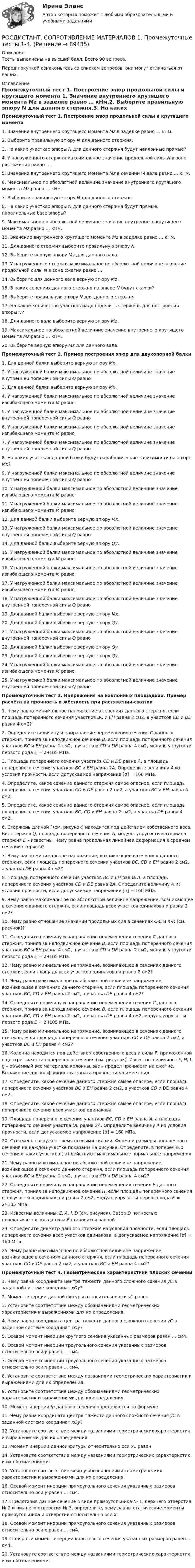     
            Описание
            Тесты выполнены на высший балл. Всего 90 вопроса.Перед покупкой ознакомьтесь со списком вопросов, они могут отличаться от ваших. 
            Оглавление
            Промежуточный тест 1. Построение эпюр продольной силы и крутящего момента 1.   Значение внутреннего крутящего момента Mz в заделке равно … кНм.2.   Выберите правильную эпюру N для данного стержня.3.   На каких участках эпюры N для данного стержня будут наклонные прямые?4.   У нагруженного стержня максимальное значение продольной силы N в зоне растяжения равно …5.   Значение внутреннего крутящего момента Mz в сечении I-I вала равно … кНм.6.   Максимальное по абсолютной величине значение внутреннего крутящего момента Mz равно … кНм.7.   Выберите правильную эпюру N для данного стержня8.   На каких участках эпюры N для данного стержня будут прямые, параллельные базе эпюры?9.   Максимальное по абсолютной величине значение внутреннего крутящего момента Mz равно … кНм.10. Значение внутреннего крутящего момента Mz в заделке равно … кНм.11. Для данного стержня выберите правильную эпюру N.12. Выберите верную эпюру Mz  для данного вала.13. У нагруженного стержня максимальное по абсолютной величине значение продольной силы N в зоне сжатия равно …14. Выберите для данного вала верную эпюру Mz .15. В каких сечениях данного стержня на эпюре N будут скачки?16. Выберите правильную эпюру N для данного стержня17. На какое количество участков надо поделить стержень для построения эпюры N?18. Для данного вала выберите верную эпюру Mz .19. Максимальное по абсолютной величине значение внутреннего крутящего момента Mz равно … кНм.20. Выберите верную эпюру Mz для данного вала. Промежуточный тест 2.  Пример построения эпюр для двухопорной балки 1.   Для данной балки выберите верную эпюру Мх.2.   У нагруженной балки максимальное по абсолютной величине значение внутренней поперечной силы Q  равно3.   Для данной балки выберите верную эпюру Мх.4.   У нагруженной балки максимальное по абсолютной величине значение изгибающего момента М равно5.   У нагруженной балки максимальное по абсолютной величине значение внутренней поперечной силы Q  равно6.   У нагруженной балки максимальное по абсолютной величине значение изгибающего момента М равно7.   У нагруженной балки максимальное по абсолютной величине значение внутренней поперечной силы Q  равно8.   На каких участках данной балки будут параболические зависимости на эпюре Мх?9.   У нагруженной балки максимальное по абсолютной величине значение внутренней поперечной силы Q  равно10. У нагруженной балки максимальное по абсолютной величине значение изгибающего момента М равно11. У нагруженной балки максимальное по абсолютной величине значение изгибающего момента М равно12. Для данной балки выберите верную эпюру Мх.13. У нагруженной балки максимальное по абсолютной величине значение внутренней поперечной силы Q  равно14. Для данной балки выберите верную эпюру Qy.15. У нагруженной балки максимальное по абсолютной величине значение изгибающего момента М равно16. У нагруженной балки максимальное по абсолютной величине значение изгибающего момента М равно17. У нагруженной балки максимальное по абсолютной величине значение изгибающего момента М равно18. У нагруженной балки максимальное по абсолютной величине значение внутренней поперечной силы Q  равно19. Для данной балки выберите верную эпюру Мх.20. Для данной балки выберите верную эпюру Qy.21. У нагруженной балки максимальное по абсолютной величине значение внутренней поперечной силы Q  равно22. Для данной балки выберите верную эпюру Qy.23. Для данной балки выберите верную эпюру Qy.24. У нагруженной балки максимальное по абсолютной величине значение изгибающего момента М равно25. У нагруженной балки максимальное по абсолютной величине значение внутренней поперечной силы Q  равноПромежуточный тест 3.  Напряжения на наклонных площадках. Пример расчёта на прочность и жёсткость при растяжении-сжатии 1.   Чему равно минимальное напряжение в сечениях данного стержня, если площадь поперечного сечения участков ВС и ЕН равна 2 см2, а участков CD и DE равна 4 см2?2.   Определите величину и направление перемещения сечения C данного стержня, приняв за неподвижное сечение B, если площадь поперечного сечения участков ВС и ЕН равна 2 см2, а участков CD и DE равна 4 см2, модуль упругости первого рода E = 2Ч105 МПа.3.   Площадь поперечного сечения участков CD и DE равна A, а площадь поперечного сечения участков ВС и ЕН равна 2А. Определите величину A из условия прочности, если допускаемое напряжение [σ] = 160 МПа.4.   Определите, какое сечение данного стержня самое опасное, если площадь поперечного сечения участков CD и DE равна 2 см2, а участков ВС и EН равна 4 см2.5.   Определите, какое сечение данного стержня самое опасное, если площадь поперечного сечения участков ВС, CD и EН равна 2 см2, а участка DE равна 4 см2.6.   Стержень длиной l (см. рисунок) находится под действием собственного веса. Вес стержня Q, площадь поперечного сечения А, модуль упругости материала стержня Е – известны. Чему равна продольная линейная деформация в среднем сечении стержня?7.   Чему равно минимальное напряжение, возникающее в сечениях данного стержня, если площадь поперечного сечения участков ВС, CD и EН равна 2 см2, а участка DE равна 4 см2?8.   Площадь поперечного сечения участков ВС и ЕН равна A, а площадь поперечного сечения участков CD и DE равна 2А. Определите величину A из условия прочности, если допускаемое напряжение [σ] = 160 МПа.9.   Чему равно максимальное по абсолютной величине напряжение, возникающее в сечениях данного стержня, если площадь всех участков одинакова и равна 2 см2?10. Чему равно отношение значений продольных сил в сечениях С-С и К-К (см. рисунок)?11. Определите величину и направление перемещения сечения C данного стержня, приняв за неподвижное сечение B, если площадь поперечного сечения участков ВС и ЕН равна 4 см2, а участков CD и DE равна 2 см2, модуль упругости первого рода E = 2Ч105 МПа.12. Чему равно минимальное напряжение, возникающее в сечениях данного стержня, если площадь всех участков одинакова и равна 2 см2?13. Чему равно максимальное по абсолютной величине напряжение, возникающее в сечениях данного стержня, если площадь поперечного сечения участков ВС, CD и EН равна 2 см2, а участка DE равна 4 см2?14. Определите величину и направление перемещения сечения C данного стержня, приняв за неподвижное сечение B, если площадь поперечного сечения участков ВС, CD и EН равна 2 см2, а участка DE равна 4 см2, модуль упругости первого рода E = 2Ч105 МПа.15. Чему равно минимальное напряжение, возникающее в сечениях данного стержня, если площадь поперечного сечения участков CD и DE равна 2 см2, а участков ВС и EН равна 4 см2?16. Колонна находится под действием собственного веса и силы F, приложенной в центре тяжести поперечного сечения (см. рисунок). Известны величины: F, H, t, g – объемный вес материала колонны, sвс – предел прочности на сжатие. Выражение для коэффициента запаса прочности nв имеет вид17. Определите, какое сечение данного стержня самое опасное, если площадь поперечного сечения участков ВС и ЕН равна 2 см2, а участков CD и DE равна 4 см2.18. Определите, какое сечение данного стержня самое опасное, если площадь поперечного сечения всех участков одинакова.19. Площадь поперечного сечения участков ВС, CD и ЕН равна A, а площадь поперечного сечения участка DE равна 2А. Определите величину A из условия прочности, если допускаемое напряжение [σ] = 160 МПа.20. Стержень нагружен тремя осевыми силами. Форма и размеры поперечного сечения на каждом участке показаны на рисунке. Определите, в поперечных сечениях каких участков (-а) действуют максимальные нормальные напряжения. 21. Чему равно максимальное по абсолютной величине напряжение, возникающее в сечениях данного стержня, если площадь поперечного сечения участков ВС и ЕН равна 2 см2, а участков CD и DE равна 4 см2?22. Определите величину и направление перемещения сечения Е данного стержня, приняв за неподвижное сечение Н, если площадь поперечного сечения всех участков одинакова и равна 2 см2, модуль упругости первого рода E = 2Ч105 МПа.23. Известны величины: E, A, l, D (см. рисунок). Зазор D  полностью перекрывается, когда сила F становится равной24. Определите диаметр данного стержня из условия прочности, если площадь поперечного сечения всех участков одинакова, а допускаемое напряжение [σ] = 160 МПа.25. Чему равно максимальное по абсолютной величине напряжение, возникающее в сечениях данного стержня, если площадь поперечного сечения участков CD и DE равна 2 см2, а участков ВС и EН равна 4 см2?Промежуточный тест 4.  Геометрические характеристики плоских сечений 1.   Чему равна координата центра тяжести данного сложного сечения уС в заданной системе координат xOy?2.   Момент инерции данной фигуры относительно оси y1 равен3.   Установите соответствие между обозначениями геометрических характеристик и выражениями для их определения.4.   Чему равна координата центра тяжести данного сложного сечения yС в заданной системе координат xOy?5.   Осевой момент инерции круглого сечения указанных размеров равен … см4.6.   Осевой момент инерции треугольного сечения указанных размеров относительно оси y равен … см4.7.   Осевой момент инерции треугольного сечения указанных размеров относительно оси x равен … см4.8.   Установите соответствие между названиями геометрических характеристик и выражениями для их определения.9.   Установите соответствие между обозначениями геометрических характеристик и выражениями для их определения.10. Момент инерции Iρ данного сечения определяется по формуле11. Чему равна координата центра тяжести данного сложного сечения yС в заданной системе координат xOy?12. Установите соответствие между названиями геометрических характеристик и выражениями для их определения.13. Момент инерции данной фигуры относительно оси x1 равен14. Установите соответствие между названиями геометрических характеристик и их обозначениями.15. Установите соответствие между обозначениями геометрических характеристик и выражениями для их определения.16. Осевой момент инерции прямоугольного сечения указанных размеров относительно оси y равен … см4.17. Представив данное сечение в виде прямоугольника № 1, верхнего отверстия № 2 и нижнего отверстия № 3, определите, чему равны статические моменты прямоугольника и отверстий относительно оси х.18. Осевой момент инерции прямоугольного сечения указанных размеров относительно оси x равен … см4.19. Полярный момент инерции кольцевого сечения указанных размеров равен … см4.20. Установите соответствие между названиями геометрических характеристик и их обозначениями.  
            
            
            РОСДИСТАНТ. Сопротивление материалов 1. Ответы на электронный учебник 1.1-4.1.РОСДИСТАНТ. СОПРОТИВЛЕНИЕ МАТЕРИАЛОВ 1. Промежуточные тесты 1-4.РОСДИСТАНТ. Сопротивление материалов 1. Промежуточный тест 1.РОСДИСТАНТ. Сопротивление материалов 1. Промежуточный тест 2.РОСДИСТАНТ. Сопротивление материалов 1. Промежуточный тест 3.РОСДИСТАНТ. Сопротивление материалов 1. Промежуточный тест 4.Росдистант  сопротивление материалов 2[Росдистант] Современные образовательные технологии (контрольная работа, практические задания)[Росдистант]Современные технологии баз данных и анализа информации.Итоговый тест Росдистант ТГУ 2023г [Росдистант] Современные энергетические комплексы транспортных средств (ПРАКТИЧЕСКИЕ ЗАДАНИЯ)[Росдистант] Современные энергетические комплексы транспортных средств (ТЕСТЫ ОТВЕТЫ)[Росдистант] Современные энергетические системы и электронные преобразователи (итоговый тест, вопросы, ответы)(Росдистант) Сопоставьте формулы и их названия. РОСДИСТАНТ Сопротивление материалов 1 Вариант 7 2 2 