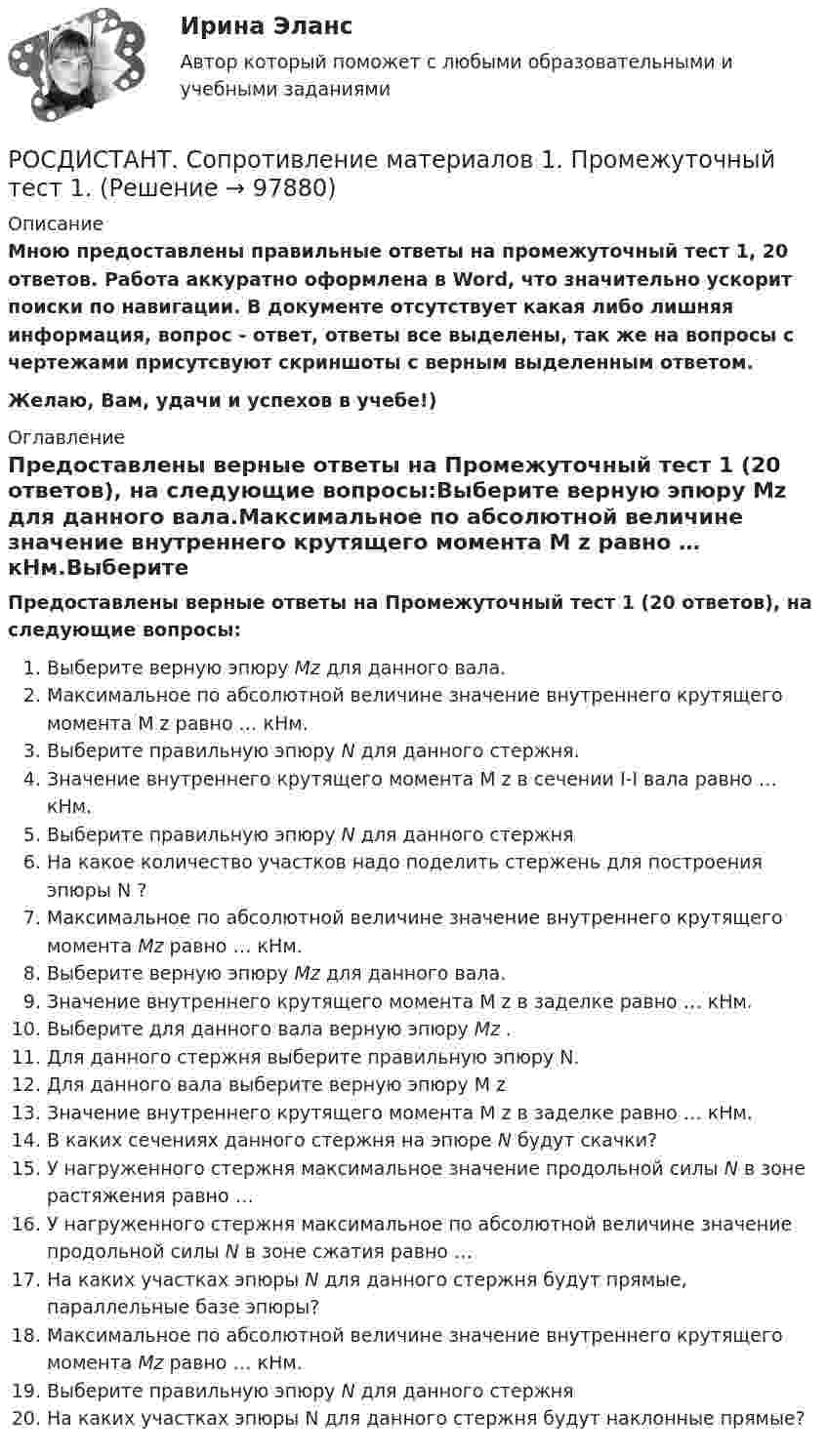     
            Описание
            Мною предоставлены правильные ответы на промежуточный тест 1, 20 ответов. Работа аккуратно оформлена в Word, что значительно ускорит поиски по навигации. В документе отсутствует какая либо лишняя информация, вопрос - ответ, ответы все выделены, так же на вопросы с чертежами присутсвуют скриншоты с верным выделенным ответом.Желаю, Вам, удачи и успехов в учебе!) 
            Оглавление
            Предоставлены верные ответы на Промежуточный тест 1 (20 ответов), на следующие вопросы:Выберите верную эпюру Mz для данного вала.Максимальное по абсолютной величине значение внутреннего крутящего момента M z равно … кНм.Выберите правильную эпюру N для данного стержня.Значение внутреннего крутящего момента M z в сечении I-I вала равно … кНм.Выберите правильную эпюру N для данного стержняНа какое количество участков надо поделить стержень для построения эпюры N ?Максимальное по абсолютной величине значение внутреннего крутящего момента Mz равно … кНм.Выберите верную эпюру Mz  для данного вала.Значение внутреннего крутящего момента M z в заделке равно … кНм.Выберите для данного вала верную эпюру Mz .Для данного стержня выберите правильную эпюру N.Для данного вала выберите верную эпюру M zЗначение внутреннего крутящего момента M z в заделке равно … кНм.В каких сечениях данного стержня на эпюре N будут скачки?У нагруженного стержня максимальное значение продольной силы N в зоне растяжения равно …У нагруженного стержня максимальное по абсолютной величине значение продольной силы N в зоне сжатия равно …На каких участках эпюры N для данного стержня будут прямые, параллельные базе эпюры?Максимальное по абсолютной величине значение внутреннего крутящего момента Mz равно … кНм.Выберите правильную эпюру N для данного стержняНа каких участках эпюры N для данного стержня будут наклонные прямые?  
            
            
            РОСДИСТАНТ. СОПРОТИВЛЕНИЕ МАТЕРИАЛОВ 1. Промежуточные тесты 1-4.РОСДИСТАНТ. Сопротивление материалов 1. Промежуточный тест 1.РОСДИСТАНТ. Сопротивление материалов 1. Промежуточный тест 2.РОСДИСТАНТ. Сопротивление материалов 1. Промежуточный тест 3.РОСДИСТАНТ. Сопротивление материалов 1. Промежуточный тест 4.Росдистант  сопротивление материалов 2[Росдистант]Сопротивление материалов 2.Итоговый тест Росдистант ТГУ 2023г[Росдистант]Современные технологии баз данных и анализа информации.Итоговый тест Росдистант ТГУ 2023г [Росдистант] Современные энергетические комплексы транспортных средств (ПРАКТИЧЕСКИЕ ЗАДАНИЯ)[Росдистант] Современные энергетические комплексы транспортных средств (ТЕСТЫ ОТВЕТЫ)[Росдистант] Современные энергетические системы и электронные преобразователи (итоговый тест, вопросы, ответы)(Росдистант) Сопоставьте формулы и их названия. РОСДИСТАНТ Сопротивление материалов 1 Вариант 7 2 2 [Росдистант]Сопротивление материалов 1.Итоговый тест Росдистант ТГУ 2023г 