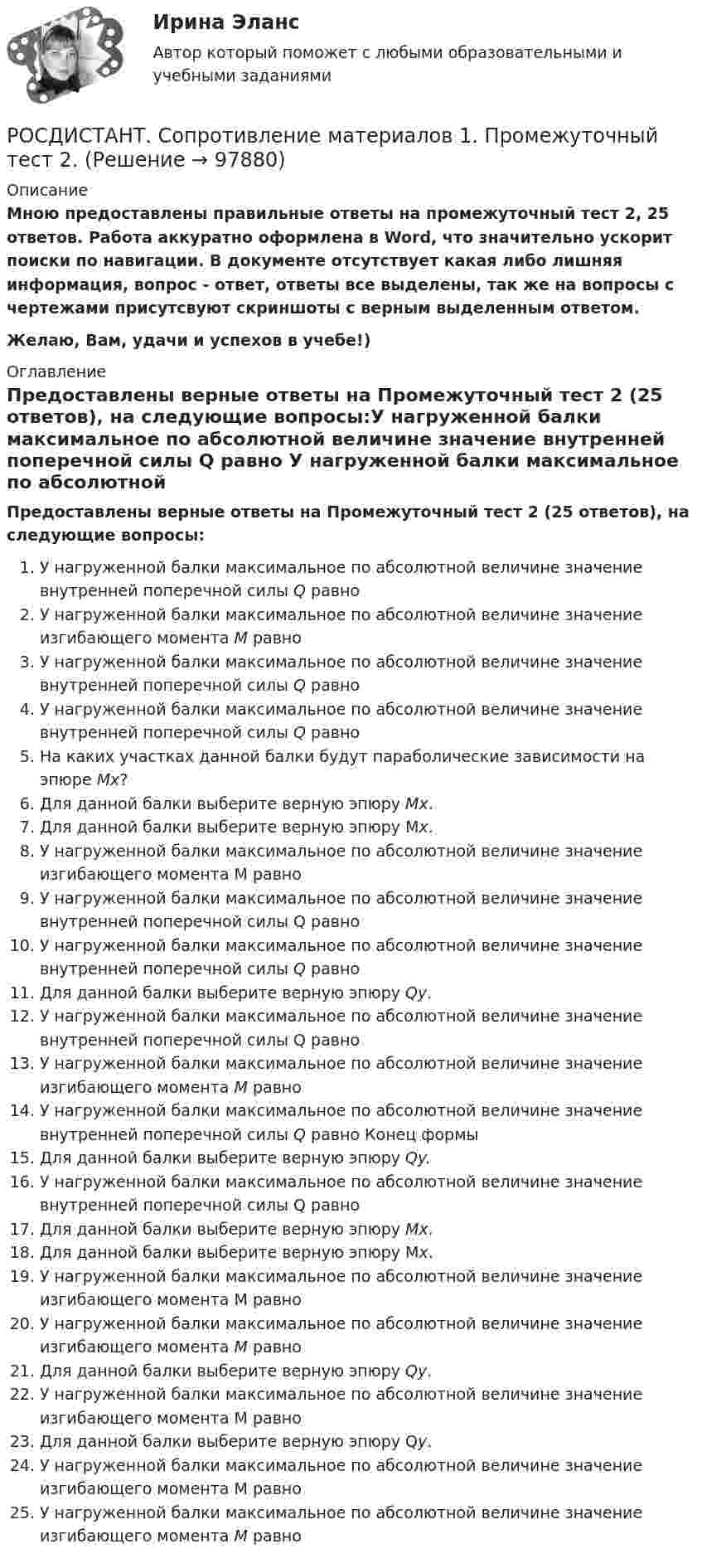     
            Описание
            Мною предоставлены правильные ответы на промежуточный тест 2, 25 ответов. Работа аккуратно оформлена в Word, что значительно ускорит поиски по навигации. В документе отсутствует какая либо лишняя информация, вопрос - ответ, ответы все выделены, так же на вопросы с чертежами присутсвуют скриншоты с верным выделенным ответом.Желаю, Вам, удачи и успехов в учебе!) 
            Оглавление
            Предоставлены верные ответы на Промежуточный тест 2 (25 ответов), на следующие вопросы:У нагруженной балки максимальное по абсолютной величине значение внутренней поперечной силы Q равно У нагруженной балки максимальное по абсолютной величине значение изгибающего момента М равно У нагруженной балки максимальное по абсолютной величине значение внутренней поперечной силы Q равно У нагруженной балки максимальное по абсолютной величине значение внутренней поперечной силы Q равно На каких участках данной балки будут параболические зависимости на эпюре Мх?Для данной балки выберите верную эпюру Мх.Для данной балки выберите верную эпюру Мх.	У нагруженной балки максимальное по абсолютной величине значение изгибающего момента М равно У нагруженной балки максимальное по абсолютной величине значение внутренней поперечной силы Q равно У нагруженной балки максимальное по абсолютной величине значение внутренней поперечной силы Q равно Для данной балки выберите верную эпюру Qy.У нагруженной балки максимальное по абсолютной величине значение внутренней поперечной силы Q равно У нагруженной балки максимальное по абсолютной величине значение изгибающего момента М равно У нагруженной балки максимальное по абсолютной величине значение внутренней поперечной силы Q равно Конец формыДля данной балки выберите верную эпюру Qy.У нагруженной балки максимальное по абсолютной величине значение внутренней поперечной силы Q равно Для данной балки выберите верную эпюру Мх.Для данной балки выберите верную эпюру Мх.У нагруженной балки максимальное по абсолютной величине значение изгибающего момента М равно У нагруженной балки максимальное по абсолютной величине значение изгибающего момента М равно Для данной балки выберите верную эпюру Qy.У нагруженной балки максимальное по абсолютной величине значение изгибающего момента М равно Для данной балки выберите верную эпюру Qy.У нагруженной балки максимальное по абсолютной величине значение изгибающего момента М равно У нагруженной балки максимальное по абсолютной величине значение изгибающего момента М равно   
            
            
            РОСДИСТАНТ. Сопротивление материалов 1. Промежуточный тест 1.РОСДИСТАНТ. Сопротивление материалов 1. Промежуточный тест 2.РОСДИСТАНТ. Сопротивление материалов 1. Промежуточный тест 3.РОСДИСТАНТ. Сопротивление материалов 1. Промежуточный тест 4.Росдистант  сопротивление материалов 2[Росдистант]Сопротивление материалов 2.Итоговый тест Росдистант ТГУ 2023г[Росдистант] Сопротивление материалов 2 (промежуточные и итоговый тесты, вопросы, ответы)[Росдистант] Современные энергетические комплексы транспортных средств (ПРАКТИЧЕСКИЕ ЗАДАНИЯ)[Росдистант] Современные энергетические комплексы транспортных средств (ТЕСТЫ ОТВЕТЫ)[Росдистант] Современные энергетические системы и электронные преобразователи (итоговый тест, вопросы, ответы)(Росдистант) Сопоставьте формулы и их названия. РОСДИСТАНТ Сопротивление материалов 1 Вариант 7 2 2 [Росдистант]Сопротивление материалов 1.Итоговый тест Росдистант ТГУ 2023г РОСДИСТАНТ. Сопротивление материалов 1. Ответы на электронный учебник 1.1-4.1.