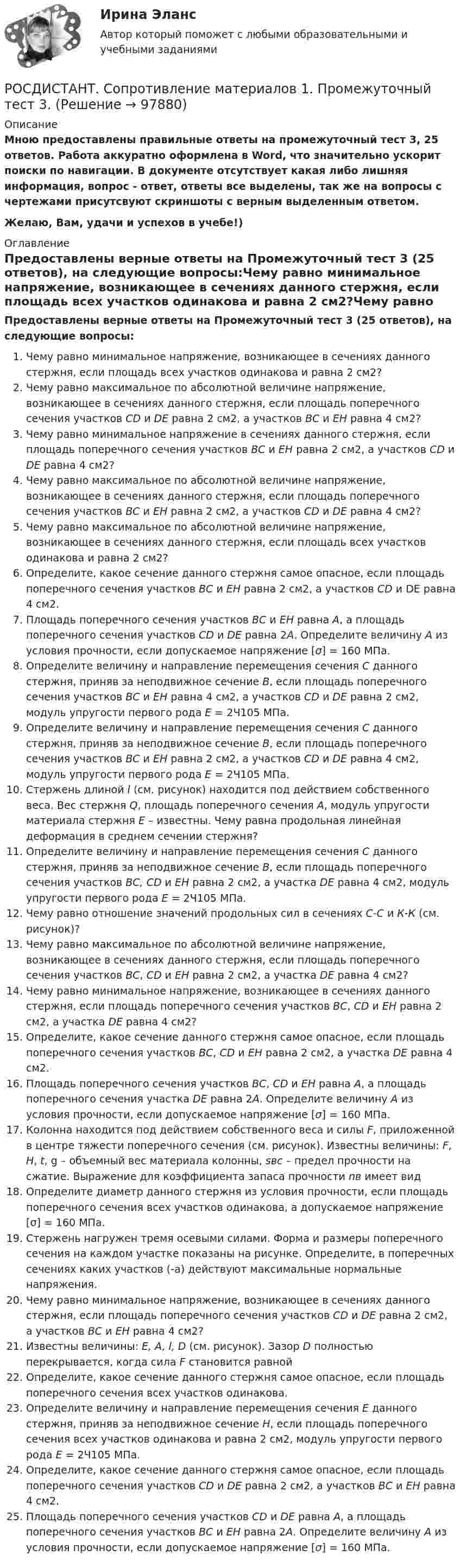     
            Описание
            Мною предоставлены правильные ответы на промежуточный тест 3, 25 ответов. Работа аккуратно оформлена в Word, что значительно ускорит поиски по навигации. В документе отсутствует какая либо лишняя информация, вопрос - ответ, ответы все выделены, так же на вопросы с чертежами присутсвуют скриншоты с верным выделенным ответом.Желаю, Вам, удачи и успехов в учебе!) 
            Оглавление
            Предоставлены верные ответы на Промежуточный тест 3 (25 ответов), на следующие вопросы:Чему равно минимальное напряжение, возникающее в сечениях данного стержня, если площадь всех участков одинакова и равна 2 см2?Чему равно максимальное по абсолютной величине напряжение, возникающее в сечениях данного стержня, если площадь поперечного сечения участков CD и DE равна 2 см2, а участков ВС и EН равна 4 см2?Чему равно минимальное напряжение в сечениях данного стержня, если площадь поперечного сечения участков ВС и ЕН равна 2 см2, а участков CD и DE равна 4 см2?Чему равно максимальное по абсолютной величине напряжение, возникающее в сечениях данного стержня, если площадь поперечного сечения участков ВС и ЕН равна 2 см2, а участков CD и DE равна 4 см2?Чему равно максимальное по абсолютной величине напряжение, возникающее в сечениях данного стержня, если площадь всех участков одинакова и равна 2 см2?Определите, какое сечение данного стержня самое опасное, если площадь поперечного сечения участков ВС и ЕН равна 2 см2, а участков CD и DE равна 4 см2.Площадь поперечного сечения участков ВС и ЕН равна A, а площадь поперечного сечения участков CD и DE равна 2А. Определите величину A из условия прочности, если допускаемое напряжение [σ] = 160 МПа.Определите величину и направление перемещения сечения C данного стержня, приняв за неподвижное сечение B, если площадь поперечного сечения участков ВС и ЕН равна 4 см2, а участков CD и DE равна 2 см2, модуль упругости первого рода E = 2Ч105 МПа.Определите величину и направление перемещения сечения C данного стержня, приняв за неподвижное сечение B, если площадь поперечного сечения участков ВС и ЕН равна 2 см2, а участков CD и DE равна 4 см2, модуль упругости первого рода E = 2Ч105 МПа.Стержень длиной l (см. рисунок) находится под действием собственного веса. Вес стержня Q, площадь поперечного сечения А, модуль упругости материала стержня Е – известны. Чему равна продольная линейная деформация в среднем сечении стержня?Определите величину и направление перемещения сечения C данного стержня, приняв за неподвижное сечение B, если площадь поперечного сечения участков ВС, CD и EН равна 2 см2, а участка DE равна 4 см2, модуль упругости первого рода E = 2Ч105 МПа.Чему равно отношение значений продольных сил в сечениях С-С и К-К (см. рисунок)?Чему равно максимальное по абсолютной величине напряжение, возникающее в сечениях данного стержня, если площадь поперечного сечения участков ВС, CD и EН равна 2 см2, а участка DE равна 4 см2?Чему равно минимальное напряжение, возникающее в сечениях данного стержня, если площадь поперечного сечения участков ВС, CD и EН равна 2 см2, а участка DE равна 4 см2?Определите, какое сечение данного стержня самое опасное, если площадь поперечного сечения участков ВС, CD и EН равна 2 см2, а участка DE равна 4 см2.Площадь поперечного сечения участков ВС, CD и ЕН равна A, а площадь поперечного сечения участка DE равна 2А. Определите величину A из условия прочности, если допускаемое напряжение [σ] = 160 МПа.Колонна находится под действием собственного веса и силы F, приложенной в центре тяжести поперечного сечения (см. рисунок). Известны величины: F, H, t, g – объемный вес материала колонны, sвс – предел прочности на сжатие. Выражение для коэффициента запаса прочности nв имеет вид Определите диаметр данного стержня из условия прочности, если площадь поперечного сечения всех участков одинакова, а допускаемое напряжение [σ] = 160 МПа.Стержень нагружен тремя осевыми силами. Форма и размеры поперечного сечения на каждом участке показаны на рисунке. Определите, в поперечных сечениях каких участков (-а) действуют максимальные нормальные напряжения. Чему равно минимальное напряжение, возникающее в сечениях данного стержня, если площадь поперечного сечения участков CD и DE равна 2 см2, а участков ВС и EН равна 4 см2?Известны величины: E, A, l, D (см. рисунок). Зазор D полностью перекрывается, когда сила F становится равной Определите, какое сечение данного стержня самое опасное, если площадь поперечного сечения всех участков одинакова.Определите величину и направление перемещения сечения Е данного стержня, приняв за неподвижное сечение Н, если площадь поперечного сечения всех участков одинакова и равна 2 см2, модуль упругости первого рода E = 2Ч105 МПа.Определите, какое сечение данного стержня самое опасное, если площадь поперечного сечения участков CD и DE равна 2 см2, а участков ВС и EН равна 4 см2.Площадь поперечного сечения участков CD и DE равна A, а площадь поперечного сечения участков ВС и ЕН равна 2А. Определите величину A из условия прочности, если допускаемое напряжение [σ] = 160 МПа.  
            
            
            РОСДИСТАНТ. Сопротивление материалов 1. Промежуточный тест 2.РОСДИСТАНТ. Сопротивление материалов 1. Промежуточный тест 3.РОСДИСТАНТ. Сопротивление материалов 1. Промежуточный тест 4.Росдистант  сопротивление материалов 2[Росдистант]Сопротивление материалов 2.Итоговый тест Росдистант ТГУ 2023г[Росдистант] Сопротивление материалов 2 (промежуточные и итоговый тесты, вопросы, ответы)[Росдистант] Сопротивление материалов ТЕСТЫ[Росдистант] Современные энергетические комплексы транспортных средств (ТЕСТЫ ОТВЕТЫ)[Росдистант] Современные энергетические системы и электронные преобразователи (итоговый тест, вопросы, ответы)(Росдистант) Сопоставьте формулы и их названия. РОСДИСТАНТ Сопротивление материалов 1 Вариант 7 2 2 [Росдистант]Сопротивление материалов 1.Итоговый тест Росдистант ТГУ 2023г РОСДИСТАНТ. Сопротивление материалов 1. Ответы на электронный учебник 1.1-4.1.РОСДИСТАНТ. СОПРОТИВЛЕНИЕ МАТЕРИАЛОВ 1. Промежуточные тесты 1-4.