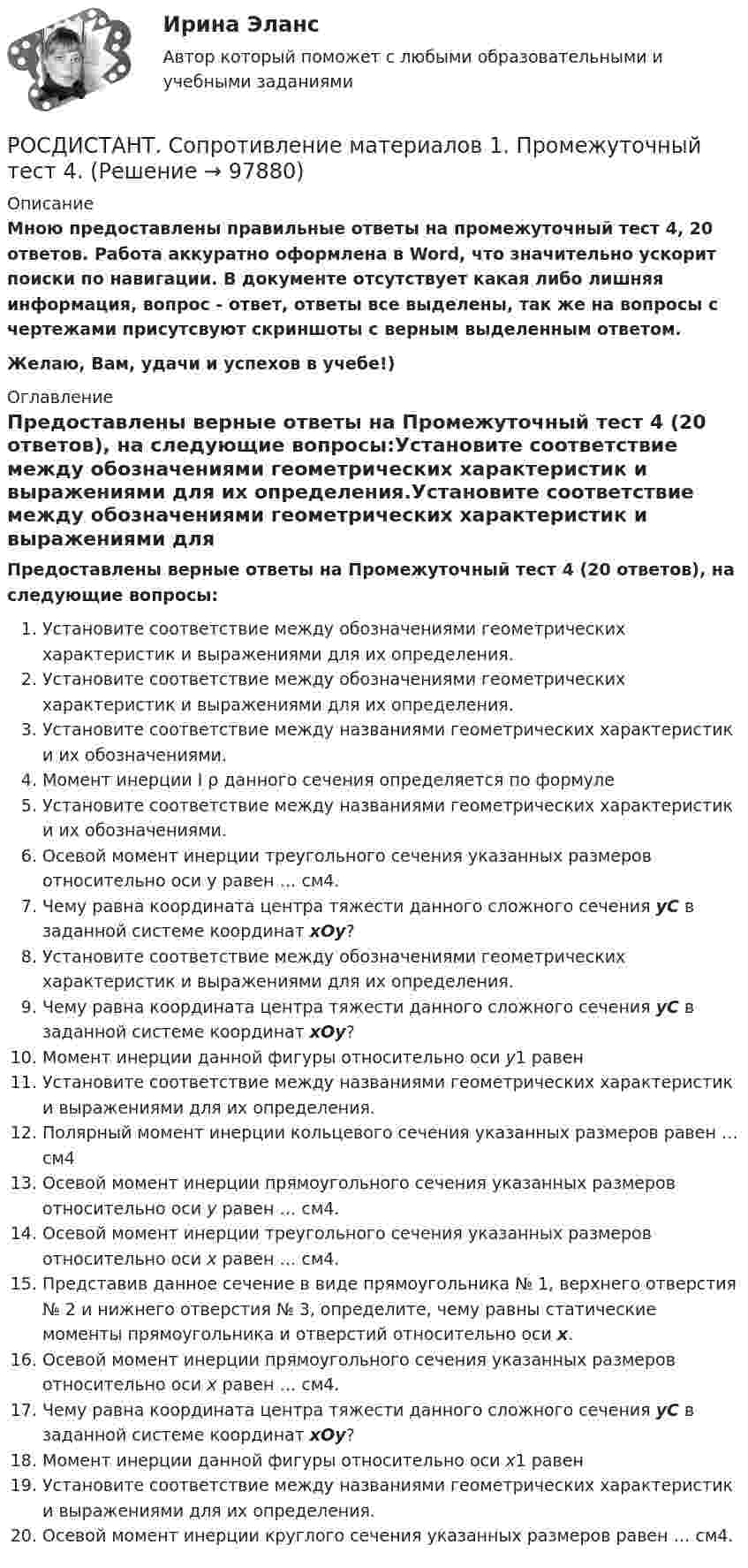     
            Описание
            Мною предоставлены правильные ответы на промежуточный тест 4, 20 ответов. Работа аккуратно оформлена в Word, что значительно ускорит поиски по навигации. В документе отсутствует какая либо лишняя информация, вопрос - ответ, ответы все выделены, так же на вопросы с чертежами присутсвуют скриншоты с верным выделенным ответом.Желаю, Вам, удачи и успехов в учебе!) 
            Оглавление
            Предоставлены верные ответы на Промежуточный тест 4 (20 ответов), на следующие вопросы:Установите соответствие между обозначениями геометрических характеристик и выражениями для их определения.Установите соответствие между обозначениями геометрических характеристик и выражениями для их определения.Установите соответствие между названиями геометрических характеристик и их обозначениями.Момент инерции I ρ данного сечения определяется по формулеУстановите соответствие между названиями геометрических характеристик и их обозначениями.Осевой момент инерции треугольного сечения указанных размеров относительно оси y равен … см4.Чему равна координата центра тяжести данного сложного сечения yС в заданной системе координат xOy?Установите соответствие между обозначениями геометрических характеристик и выражениями для их определения.Чему равна координата центра тяжести данного сложного сечения yС в заданной системе координат xOy?Момент инерции данной фигуры относительно оси y1 равенУстановите соответствие между названиями геометрических характеристик и выражениями для их определения.Полярный момент инерции кольцевого сечения указанных размеров равен … см4Осевой момент инерции прямоугольного сечения указанных размеров относительно оси y равен … см4.Осевой момент инерции треугольного сечения указанных размеров относительно оси x равен … см4.Представив данное сечение в виде прямоугольника № 1, верхнего отверстия № 2 и нижнего отверстия № 3, определите, чему равны статические моменты прямоугольника и отверстий относительно оси х.Осевой момент инерции прямоугольного сечения указанных размеров относительно оси x равен … см4.Чему равна координата центра тяжести данного сложного сечения уС в заданной системе координат xOy?Момент инерции данной фигуры относительно оси x1 равенУстановите соответствие между названиями геометрических характеристик и выражениями для их определения.Осевой момент инерции круглого сечения указанных размеров равен … см4.  
            
            
            РОСДИСТАНТ. Сопротивление материалов 1. Промежуточный тест 3.РОСДИСТАНТ. Сопротивление материалов 1. Промежуточный тест 4.Росдистант  сопротивление материалов 2[Росдистант]Сопротивление материалов 2.Итоговый тест Росдистант ТГУ 2023г[Росдистант] Сопротивление материалов 2 (промежуточные и итоговый тесты, вопросы, ответы)[Росдистант] Сопротивление материалов ТЕСТЫ[Росдистант] Специальная детская психология (контрольная работа, практические задания)[Росдистант] Современные энергетические системы и электронные преобразователи (итоговый тест, вопросы, ответы)(Росдистант) Сопоставьте формулы и их названия. РОСДИСТАНТ Сопротивление материалов 1 Вариант 7 2 2 [Росдистант]Сопротивление материалов 1.Итоговый тест Росдистант ТГУ 2023г РОСДИСТАНТ. Сопротивление материалов 1. Ответы на электронный учебник 1.1-4.1.РОСДИСТАНТ. СОПРОТИВЛЕНИЕ МАТЕРИАЛОВ 1. Промежуточные тесты 1-4.РОСДИСТАНТ. Сопротивление материалов 1. Промежуточный тест 1.