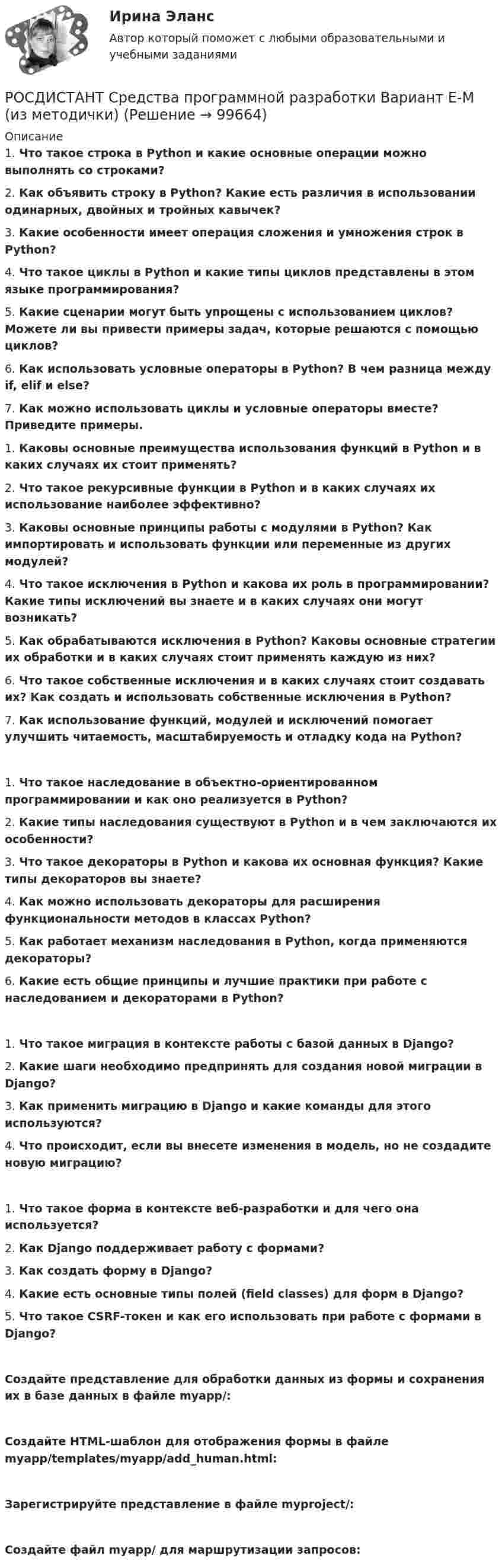     
            Описание
            1.    Что такое строка в Python и какие основные операции можно выполнять со строками?2.    Как объявить строку в Python? Какие есть различия в использовании одинарных, двойных и тройных кавычек?3.    Какие особенности имеет операция сложения и умножения строк в Python?4.    Что такое циклы в Python и какие типы циклов представлены в этом языке программирования?5.    Какие сценарии могут быть упрощены с использованием циклов? Можете ли вы привести примеры задач, которые решаются с помощью циклов?6.    Как использовать условные операторы в Python? В чем разница между if, elif и else?7.    Как можно использовать циклы и условные операторы вместе? Приведите примеры. 1.    Каковы основные преимущества использования функций в Python и в каких случаях их стоит применять?2.    Что такое рекурсивные функции в Python и в каких случаях их использование наиболее эффективно?3.    Каковы основные принципы работы с модулями в Python? Как импортировать и использовать функции или переменные из других модулей?4.    Что такое исключения в Python и какова их роль в программировании? Какие типы исключений вы знаете и в каких случаях они могут возникать?5.    Как обрабатываются исключения в Python? Каковы основные стратегии их обработки и в каких случаях стоит применять каждую из них?6.    Что такое собственные исключения и в каких случаях стоит создавать их? Как создать и использовать собственные исключения в Python?7.    Как использование функций, модулей и исключений помогает улучшить читаемость, масштабируемость и отладку кода на Python?1.    Что такое наследование в объектно-ориентированном программировании и как оно реализуется в Python?2.    Какие типы наследования существуют в Python и в чем заключаются их особенности?3.    Что такое декораторы в Python и какова их основная функция? Какие типы декораторов вы знаете?4.    Как можно использовать декораторы для расширения функциональности методов в классах Python?5.    Как работает механизм наследования в Python, когда применяются декораторы?6.    Какие есть общие принципы и лучшие практики при работе с наследованием и декораторами в Python?1.    Что такое миграция в контексте работы с базой данных в Django?2.    Какие шаги необходимо предпринять для создания новой миграции в Django?3.    Как применить миграцию в Django и какие команды для этого используются?4.    Что происходит, если вы внесете изменения в модель, но не создадите новую миграцию?1.    Что такое форма в контексте веб-разработки и для чего она используется?2.    Как Django поддерживает работу с формами?3.    Как создать форму в Django?4.    Какие есть основные типы полей (field classes) для форм в Django?5.    Что такое CSRF-токен и как его использовать при работе с формами в Django?Создайте представление для обработки данных из формы и сохранения их в базе данных в файле myapp/:Создайте HTML-шаблон для отображения формы в файле myapp/templates/myapp/add_human.html:Зарегистрируйте представление в файле myproject/:Создайте файл myapp/ для маршрутизации запросов:   
            
            
            РОСДИСТАНТ | Средства программной разработки | Вариант Е-МРОСДИСТАНТ Средства программной разработки Вариант Е-М (из методички)РОСДИСТАНТ | Средства программной разработки | Вариант Н-СРОСДИСТАНТ | Средства программной разработки | Вариант Н-СРОСДИСТАНТ | Средства программной разработки | Вариант Т-ШРОСДИСТАНТ | Средства программной разработки | Вариант Т-ШРОСДИСТАНТ | Средства программной разработки | Вариант Э-Я(Росдистант) Среди перечисленных ниже выражений выберите верные свойства неопределенных интегралов.(Росдистант) Среди предложенных плоскостей   3x + 4y – z + 8 = 0, 6x + 8y – 2z – 3 = 0, x + 2y – 5z + 1 = 0 и 2x + 4y + 2z – 7 = 0    перпендикулярными являются…(Росдистант) Среди предложенных плоскостей выберите плоскость перпендикулярную данной плоскости 2x + 4y + 2z – 7 = 0(Росдистант) Среди представленных интегралов укажите интеграл, с помощью которого можно вычислить площадь фигуры, ограниченной кривой, заданной в полярных координатах.(Росдистант) Среди представленных формул укажите формулу для вычисления объёма тела, образованного вращением кривой вокруг оси OY.(Росдистант) Среди прямых l1: x + 3y – 5 = 0, l2: 2x + 6y – 3= 0, l3: 2x – 6y – 3 = 0, l4: 2x + 5y – 5 = 0 параллельными являютсяРОСДИСТАНТ | Средства программной разработки | Вариант А-Д