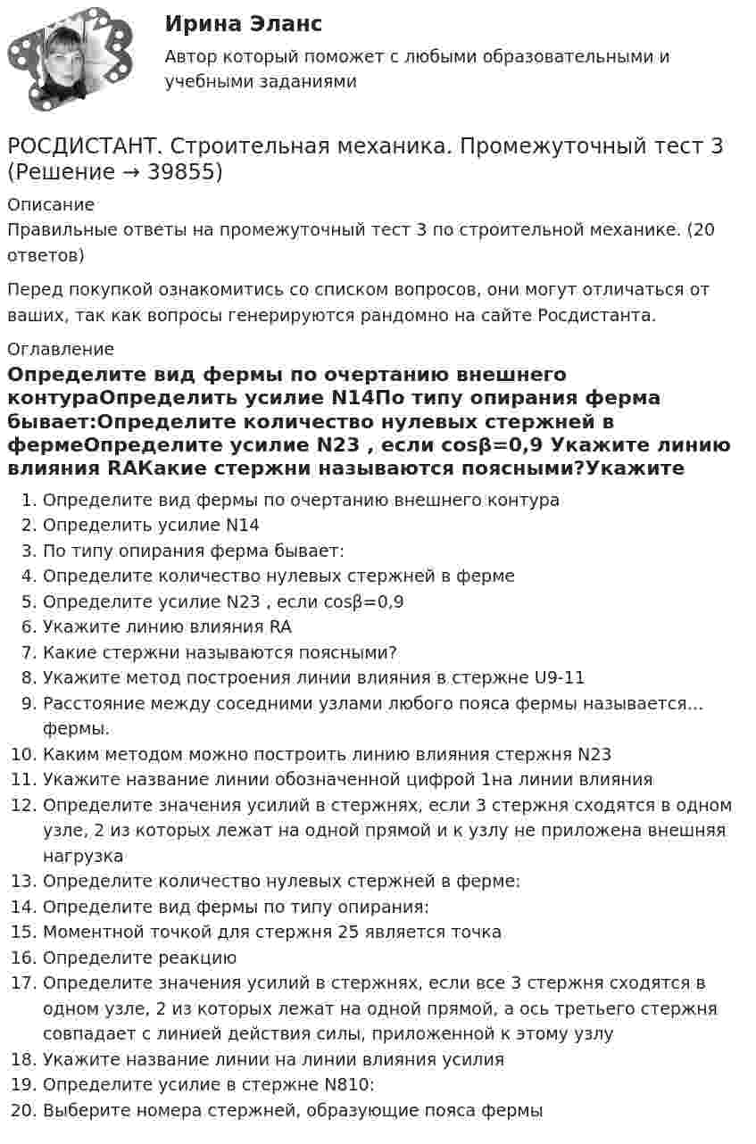      
          Описание
          Правильные ответы на промежуточный тест 3 по строительной механике. (20 ответов)Перед покупкой ознакомитись со списком вопросов, они могут отличаться от ваших, так как вопросы генерируются рандомно на сайте Росдистанта. 
          Оглавление
          Определите вид фермы по очертанию внешнего контураОпределить усилие N14По типу опирания ферма бывает:Определите количество нулевых стержней в фермеОпределите усилие N23 , если cosβ=0,9  Укажите линию влияния RAКакие стержни называются поясными?Укажите метод построения линии влияния в стержне U9-11 Расстояние между соседними узлами любого пояса фермы называется… фермы.Каким методом можно построить линию влияния стержня N23Укажите название линии обозначенной цифрой 1на линии влияния Определите значения усилий в стержнях, если 3 стержня сходятся в одном узле, 2 из которых лежат на одной прямой и к узлу не приложена внешняя нагрузка Определите количество нулевых стержней в ферме: Определите вид фермы по типу опирания:Моментной точкой для стержня 25 является точкаОпределите реакциюОпределите значения усилий в стержнях, если все 3 стержня сходятся в одном узле, 2 из которых лежат на одной прямой, а ось третьего стержня совпадает с линией действия силы, приложенной к этому узлуУкажите название линии на линии влияния усилияОпределите усилие в стержне N810:Выберите номера стержней, образующие пояса фермы 
            
            
            РОСДИСТАНТ. Строительная механика. Промежуточный тест 3РОСДИСТАНТ. Строительная механика. Промежуточный тест 3РОСДИСТАНТ. Строительная механика. Промежуточный тест 4.РОСДИСТАНТ. Строительная механика. Промежуточный тест 4.РОСДИСТАНТ. Строительная механика. Промежуточный тест 4.РОСДИСТАНТ. Строительная механика. Промежуточный тест 5РОСДИСТАНТ. Строительная механика. Промежуточный тест 6.Росдистант Строительная механика ПРАКТИЧЕСКОЕ ЗАДАНИЕ № 1 вариант 1-1-3[Росдистант]Строительная механика.ПРАКТИЧЕСКОЕ ЗАДАНИЕ № 1.Росдистант ТГУ 2023г Росдистант Строительная механика ПРАКТИЧЕСКОЕ ЗАДАНИЕ № 4 вариант 1-1-3[Росдистант]Строительная механика.ПРАКТИЧЕСКОЕ ЗАДАНИЕ № 4.Росдистант ТГУ 2023г РОСДИСТАНТ. Строительная механика. Промежутоный тест 4.Росдистант.  Строительная механика. Промежуточные и Итоговые тестыРОСДИСТАНТ Строительная механика Промежуточные тесты 1-7 (все вариации заданий) январь 2024г