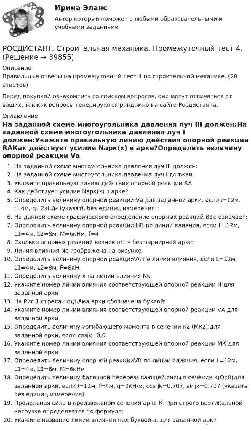      
          Описание
          Правильные ответы на промежуточный тест 4 по строительной механике. (20 ответов)Перед покупкой ознакомтись со списком вопросов, они могут отличаться от ваших, так как вопросы генерируются рандомно на сайте Росдистанта. 
          Оглавление
          На заданной схеме многоугольника давления луч III должен:На заданной схеме многоугольника давления луч I должен:Укажите правильную линию действия опорной реакции RАКак действует усилие Nарк(x) в арке?Определить величину опорной реакции Vа для заданной арки, если l=12м, f=4м, q=2кН/м (указать без единиц измерения):На данной схеме графического определение опорных реакций В¢¢ означает:Определить величину опорной реакции НВ по линии влияния, если L=12м, L1=4м, L2=8м, М=6кНм, f=4Сколько опорных реакций возникает в безшарнирной арке:Линия влияния Nс изображена на рисункеОпределить величину опорной реакцииVA по линии влияния, если L=12м, L1=4м, L2=8м, F=8кНОпределить величину х на линии влияния NкУкажите номер линии влияния соответствующей опорной реакции Н для заданной аркиНа Рис.1 стрела подъёма арки обозначена буквой:Укажите номер линии влияния соответствующей опорной реакции VА для заданной аркиОпределить величину изгибающего момента в сечении к2 (Мк2) для заданной арки, если cosjk=0,6Укажите номер линии влияния соответствующей опорной реакции МК для заданной аркиОпределить величину опорной реакцииVВ по линии влияния, если L=12м, L1=4м, L2=8м, М=6кНмОпределить величину балочной перерезывающей силы в сечении к(Qк0)для заданной арки, если l=12м, f=4м, q=2кН/м, cos jk=0.707, sinjk=0.707 (указать без единиц измерения):Продольная сила в произвольном сечении арке К, при строго вертикальной нагрузке определяется по формуле:Укажите название линии влияния под буквой а, для заданной арки: 
            
            
            РОСДИСТАНТ. Строительная механика. Промежуточный тест 3РОСДИСТАНТ. Строительная механика. Промежуточный тест 4.РОСДИСТАНТ. Строительная механика. Промежуточный тест 4.РОСДИСТАНТ. Строительная механика. Промежуточный тест 4.РОСДИСТАНТ. Строительная механика. Промежуточный тест 5РОСДИСТАНТ. Строительная механика. Промежуточный тест 6.РОСДИСТАНТ. Строительная механика. Промежуточный тест 7.[Росдистант]Строительная механика.ПРАКТИЧЕСКОЕ ЗАДАНИЕ № 1.Росдистант ТГУ 2023г Росдистант Строительная механика ПРАКТИЧЕСКОЕ ЗАДАНИЕ № 4 вариант 1-1-3[Росдистант]Строительная механика.ПРАКТИЧЕСКОЕ ЗАДАНИЕ № 4.Росдистант ТГУ 2023г РОСДИСТАНТ. Строительная механика. Промежутоный тест 4.Росдистант.  Строительная механика. Промежуточные и Итоговые тестыРОСДИСТАНТ Строительная механика Промежуточные тесты 1-7 (все вариации заданий) январь 2024гРОСДИСТАНТ Строительная механика Промежуточные тесты с 1 по 7