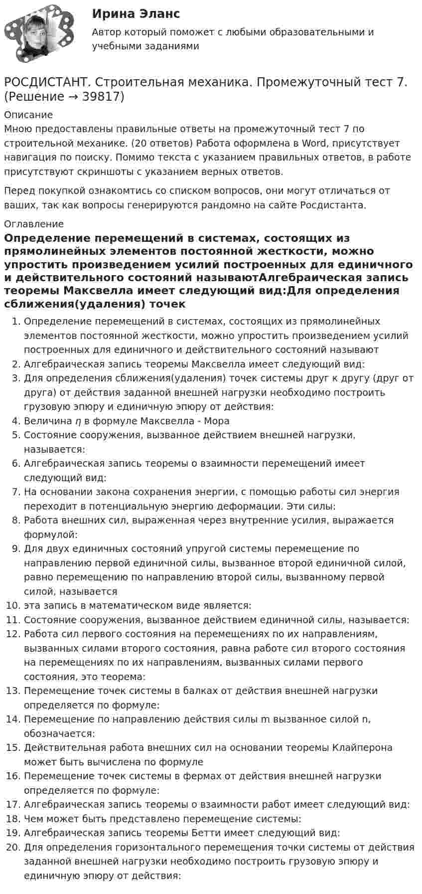     
          Описание
          Мною предоставлены правильные ответы на промежуточный тест 7 по строительной механике. (20 ответов) Работа оформлена в Word, присутствует навигация по поиску. Помимо текста с указанием правильных ответов, в работе присутствуют скриншоты с указанием верных ответов.Перед покупкой ознакомтись со списком вопросов, они могут отличаться от ваших, так как вопросы генерируются рандомно на сайте Росдистанта. 
          Оглавление
          Определение перемещений в системах, состоящих из прямолинейных элементов постоянной жесткости, можно упростить произведением усилий построенных для единичного и действительного состояний называютАлгебраическая запись теоремы Максвелла имеет следующий вид:Для определения сближения(удаления) точек системы друг к другу (друг от друга) от действия заданной внешней нагрузки необходимо построить грузовую эпюру и единичную эпюру от действия:Величина η в формуле Максвелла - МораСостояние сооружения, вызванное действием внешней нагрузки, называется:Алгебраическая запись теоремы о взаимности перемещений имеет следующий вид:На основании закона сохранения энергии, с помощью работы сил энергия переходит в потенциальную энергию деформации. Эти силы:Работа внешних сил, выраженная через внутренние усилия, выражается формулой:Для двух единичных состояний упругой системы перемещение по направлению первой единичной силы, вызванное второй единичной силой, равно перемещению по направлению второй силы, вызванному первой силой, называетсяэта запись в математическом виде является:Состояние сооружения, вызванное действием единичной силы, называется:Работа сил первого состояния на перемещениях по их направлениям, вызванных силами второго состояния, равна работе сил второго состояния на перемещениях по их направлениям, вызванных силами первого состояния, это теорема:Перемещение точек системы в балках от действия внешней нагрузки определяется по формуле:Перемещение по направлению действия силы m вызванное силой n, обозначается:Действительная работа внешних сил на основании теоремы Клайперона может быть вычислена по формулеПеремещение точек системы в фермах от действия внешней нагрузки определяется по формуле:Алгебраическая запись теоремы о взаимности работ имеет следующий вид:Чем может быть представлено перемещение системы:Алгебраическая запись теоремы Бетти имеет следующий вид:Для определения горизонтального перемещения точки системы от действия заданной внешней нагрузки необходимо построить грузовую эпюру и единичную эпюру от действия: 
            
            
            РОСДИСТАНТ. Строительная механика. Промежуточный тест 6.РОСДИСТАНТ. Строительная механика. Промежуточный тест 7.[Росдистант] Строительная механика (ТГУ) (ТЕСТЫ) Росдистант ТГУРОСДИСТАНТ  Строительная механика ТестыРосдистант. Строительные материалы.  17 Промежуточных тестов (431 ответ) Росдистант. Строительные материалы. Итоговый тест 40/40Росдистант. Строительные материалы. Практическое задание 1РОСДИСТАНТ Строительная механика Промежуточные тесты 1-7 (все вариации заданий) январь 2024гРОСДИСТАНТ Строительная механика Промежуточные тесты с 1 по 7РОСДИСТАНТ. Строительная механика. Промежуточный тест 3РОСДИСТАНТ. Строительная механика. Промежуточный тест 3РОСДИСТАНТ. Строительная механика. Промежуточный тест 4.РОСДИСТАНТ. Строительная механика. Промежуточный тест 4.РОСДИСТАНТ. Строительная механика. Промежуточный тест 4.