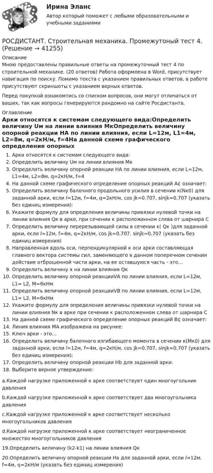      
          Описание
          Мною предоставлены правильные ответы на промежуточный тест 4 по строительной механике. (20 ответов) Работа оформлена в Word, присутствует навигация по поиску. Помимо текста с указанием правильных ответов, в работе присутствуют скриншоты с указанием верных ответов.Перед покупкой ознакомтись со списком вопросов, они могут отличаться от ваших, так как вопросы генерируются рандомно на сайте Росдистанта. 
          Оглавление
          Арки относятся к системам следующего вида:Определить величину Uм на линии влияния МкОпределить величину опорной реакции НА по линии влияния, если L=12м, L1=4м, L2=8м, q=2кН/м, f=4На данной схеме графического определение опорных реакций А¢ означает:Определить величину балочного продольного усилия в сечении к(Nк0) для заданной арки, если l=12м, f=4м, q=2кН/м, cos jk=0.707, sinjk=0.707 (указать без единиц измерения):Укажите формулу для определения величины привязки нулевой точки на линии влияния Qк в арке, при сечении к расположенном слева от шарнира СОпределить величину перерезывающей силы в сечении к( Qк )для заданной арки, если l=12м, f=4м, q=2кН/м, cos jk=0.707, sinjk=0.707 (указать без единиц измерения)Направленная вдоль оси, перпендикулярной к оси арки составляющая главного вектора системы сил, заменяющего в данном поперечном сечении действие отброшенной части арки, на ее оставшуюся часть - это…Определить величину х на линии влияния Qк Определить величину опорной реакцииVА по линии влияния, если L=12м, L1= L2, М=6кНмОпределить величину опорной реакцииVВ по линии влияния, если L=12м, L1= L2, М=6кНм Укажите формулу для определения величины привязки нулевой точки на линии влияния Nк в арке при сечении к расположенном слева от шарнира СНа данной схеме графического определение опорных реакций В¢ означает:Линия влияния MA изображена на рисунке: Ключ арки - это…Определить величину балочного изгибающего момента в сечении к(Мк0) для заданной арки, если l=12м, f=4м, q=2кН/м, cos jk=0.707, sinjk=0.707 (указать без единиц измерения):Определить величину опорной реакции Нb для заданной арки:Выберите верное утверждение:a.Каждой нагрузке приложенной к арке соответствует один многоугольник давленияb.Каждой нагрузке приложенной к арке соответствует два многоугольника давленияc.Каждой нагрузке приложенной к арке соответствует несколько многоугольников давленияd.Каждой нагрузке приложенной к арке соответствует неограниченное множество многоугольников давления19.Определить величину (k2-k1) на линии влияния Qк20.Определить величину опорной реакции Hа для заданной арки, если l=12м, f=4м, q=2кН/м (указать без единиц измерения) 
            
            
            [Росдистант]Строительная механика.ПРАКТИЧЕСКОЕ ЗАДАНИЕ № 4.Росдистант ТГУ 2023г РОСДИСТАНТ. Строительная механика. Промежутоный тест 4.Росдистант.  Строительная механика. Промежуточные и Итоговые тестыРОСДИСТАНТ Строительная механика Промежуточные тесты 1-7 (все вариации заданий) январь 2024гРОСДИСТАНТ Строительная механика Промежуточные тесты с 1 по 7РОСДИСТАНТ. Строительная механика. Промежуточный тест 3РОСДИСТАНТ. Строительная механика. Промежуточный тест 3Росдистант. Строительная механика. Практическое задание 3. Вариант 11/11/1Росдистант. Строительная механика. Практическое задание 4. Вариант 11/11/3Росдистант. Строительная механика. Практическое задание 5. Вариант 11/11/3Росдистант. Строительная механика. Практическое задание 6. Вариант 17/10/10Росдистант. Строительная механика. Практическое задание 7. Вариант 11/11/2Росдистант Строительная механика ПРАКТИЧЕСКОЕ ЗАДАНИЕ № 1 вариант 1-1-3[Росдистант]Строительная механика.ПРАКТИЧЕСКОЕ ЗАДАНИЕ № 1.Росдистант ТГУ 2023г 