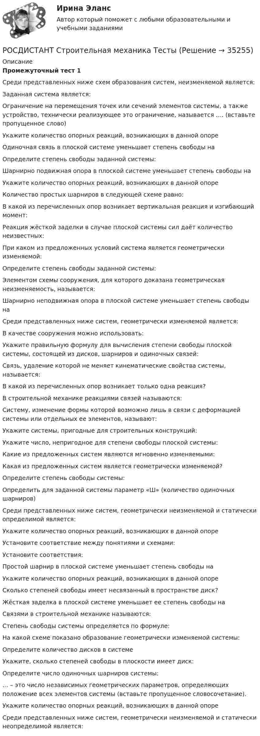     
          Описание
          Промежуточный тест 1Среди представленных ниже схем образования систем, неизменяемой является:Заданная система является:  Ограничение на перемещения точек или сечений элементов системы, а также устройство, технически реализующее это ограничение, называется …. (вставьте пропущенное слово)Укажите количество опорных реакций, возникающих в данной опоре  Одиночная связь в плоской системе уменьшает степень свободы наОпределите степень свободы заданной системы:  Шарнирно подвижная опора в плоской системе уменьшает степень свободы наУкажите количество опорных реакций, возникающих в данной опоре  Количество простых шарниров в следующей схеме равно:  В какой из перечисленных опор возникает вертикальная реакция и изгибающий момент:Реакция жёсткой заделки в случае плоской системы сил даёт количество неизвестных:При каком из предложенных условий система является геометрически изменяемой:Определите степень свободы заданной системы:  Элементом схемы сооружения, для которого доказана геометрическая неизменяемость, называется:Шарнирно неподвижная опора в плоской системе уменьшает степень свободы наСреди представленных ниже систем, геометрически изменяемой является:В качестве сооружения можно использовать: Укажите правильную формулу для вычисления степени свободы плоской системы, состоящей из дисков, шарниров и одиночных связей:Связь, удаление которой не меняет кинематические свойства системы, называется:В какой из перечисленных опор возникает только одна реакция?В строительной механике реакциями связей называются:Систему, изменение формы которой возможно лишь в связи с деформацией системы или отдельных ее элементов, называют:Укажите системы, пригодные для строительных конструкций: Укажите число, непригодное для степени свободы плоской системы:Какие из предложенных систем являются мгновенно изменяемыми:   Какая из предложенных систем является геометрически изменяемой?  Определите степень свободы системы:  Определить для заданной системы параметр «Ш» (количество одиночных шарниров)   Среди представленных ниже систем, геометрически неизменяемой и статически определимой является:Укажите количество опорных реакций, возникающих в данной опоре  Установите соответствие между понятиями и схемами:Установите соответствия: Простой шарнир в плоской системе уменьшает степень свободы наУкажите количество опорных реакций, возникающих в данной опоре  Сколько степеней свободы имеет несвязанный в пространстве диск?  Жёсткая заделка в плоской системе уменьшает ее степень свободы наСвязями в строительной механике называются:Степень свободы системы определяется по формуле:На какой схеме показано образование геометрически изменяемой системы: Определите количество дисков в системе Укажите, сколько степеней свободы в плоскости имеет диск:Определите число одиночных шарниров системы:  … – это число независимых геометрических параметров, определяющих положение всех элементов системы (вставьте пропущенное словосочетание).Укажите количество опорных реакций, возникающих в данной опоре  Среди представленных ниже систем, геометрически неизменяемой и статически неопределимой является:  
            
            
            [Росдистант] Строительная механика (ТГУ) (ТЕСТЫ) Росдистант ТГУРОСДИСТАНТ  Строительная механика ТестыРосдистант. Строительные материалы.  17 Промежуточных тестов (431 ответ) Росдистант. Строительные материалы. Итоговый тест 40/40Росдистант. Строительные материалы. Практическое задание 1[Росдистант] Строительные материалы. Промежуточные тестыРОСДИСТАНТ Строительные машины и механизмыРОСДИСТАНТ. Строительная механика. Промежуточный тест 3РОСДИСТАНТ. Строительная механика. Промежуточный тест 3РОСДИСТАНТ. Строительная механика. Промежуточный тест 4.РОСДИСТАНТ. Строительная механика. Промежуточный тест 4.РОСДИСТАНТ. Строительная механика. Промежуточный тест 4.РОСДИСТАНТ. Строительная механика. Промежуточный тест 5РОСДИСТАНТ. Строительная механика. Промежуточный тест 6.
