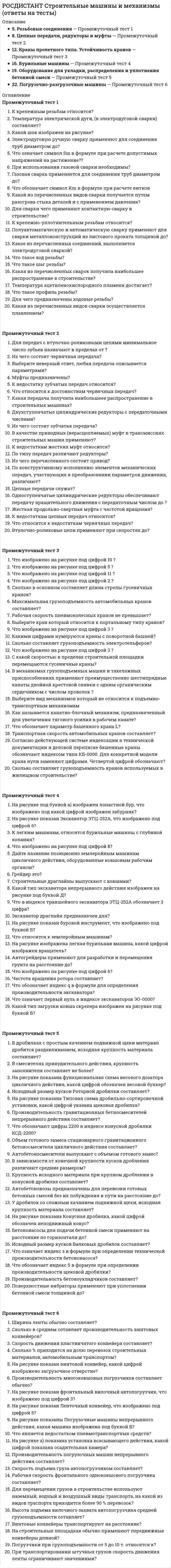      
          Описание
          Тольяттинский государственный университет (Росдистант). Строительные машины и механизмы. Промежуточные тесты. Ответы на вопросы.Для Росдистант имеются и другие готовые работы. Пишем уникальные работы под заказ. Помогаем с прохождением онлайн-тестов. Пишите, пожалуйста, в личку (Евгений). 
          Оглавление
          Электродуговую ручную сварку применяют для соединения труб диаметром до?Выберите один ответ:125 мм. 80 мм. 150 мм. К крепежно-уплотнительным резьбам относится?Выберите один ответ:Дюймовая цилиндрическая резьба Метрическая цилиндрическая резьба Коническая дюймовая труба Для чего предназначены ходовые резьбы?Выберите один ответ:Для герметизации соединения Для передачи движения Для скрепления деталей Какой из перечисленных видов сварки получается путем разогрева стыка деталей и с применением давления?Выберите один ответ:Электродуговая сварка Индукционная сварка Газовая сварка Какой шов изображен на рисунке?Выберите один ответ:стыковой угловой внахлест Температура электрической дуги, (в электродуговой сварки) составляет?Выберите один ответ:7000....8000 <sup>0</sup>С 6000....7000 <sup>0</sup>С 4000......5000 <sup>0</sup>С Что обозначает символ Km в формуле при расчете витков резьбы болта ан срез?Выберите один ответ:Высота гайки Коэффициент учета типа резьбы Коэффициент учета неравномерности нагрузки по виткам резьбы Что такое профиль резьбы?Выберите один ответ:Расстояние между двумя смежными витками, измеренные вдоль оси резьбы (Р) Это контур сечения резьбы плоскостью, проходящей через ось детали Относительное осевое перемещение винта (гайки) за один оборот Что такое шаг резьбы?Выберите один ответ:Расстояние между двумя смежными витками, измеренные вдоль оси резьбы (Р) Это контур сечения резьбы плоскостью, проходящей через ось детали Относительное осевое перемещение винта (гайки) за один оборот При использовании газовой сварки необходимы?Выберите один ответ:кислород, сварочная дуга кислород, ацетилен, сварочная горелка ацетилен, сварочная дуга Какая из перечисленных видов сварки осуществляется плавлением?Выберите один ответ:Сварка трением Кузнечная сварка Электродуговая сварка Температура ацетиленокислородного пламени достигает?Выберите один ответ:2000 <sup>0</sup>С 4500 <sup>0</sup>С 3150 <sup>0</sup>С К крепежным резьбам относится?Выберите один ответ:Метрическая цилиндрическая резьба Трубная цилиндрическая резьба Коническая метрическая резьба Какое из перечисленных соединений, выполняется электродуговой сваркой?Выберите один ответ:Соединение тавровое Соединение внахлёст Соединение стыковое Что такое ход резьбы?Выберите один ответ:Это контур сечения резьбы плоскостью, проходящей через ось детали Относительное осевое перемещение винта (гайки) за один оборот Расстояние между двумя смежными витками, измеренные вдоль оси резьбы (Р) Газовая сварка применяется для соединения труб диаметром до?Выберите один ответ:100 50 150 Полуавтоматическую и автоматическую сварку применяют для сварки металлоконструкций из листового проката толщиной до?Выберите один ответ:50 150 100 Для сварки чего применяют контактную сварку в строительстве?Выберите один ответ:Трубопроводы Металлоконструкций Воздуховоды Какая из перечисленных сварок получила наибольшее распространение в строительстве?Выберите один ответ:Полуавтоматическая сварка Автоматическая сварка Ручная электродуговая сварка Что означает символ S<sub>ш</sub> в формуле при расчете допустимых напряжений на растяжение? Выберите один ответ:Действующая сила Допускаемые напряжения материала шва при растяжении Площадь сечения рассматриваемого стыкового шваОдноступенчатые цилиндрические редукторы обеспечивают передачу вращательного движения с передаточным числом до ?Выберите один ответ:10...15 8...10 2...6 Что относится к достоинствам червячных передач?Выберите один ответ:Низкий износ витков червяка Бесшумность работы Высокий КПД По типу передач различают редукторы?Выберите один ответ:Сцепными Одноступенчатые С цилиндрическими зубчатыми передачами Из чего состоит зубчатая передача?Выберите один ответ:Винт Червячное колесо Шестерня Какая передача получила наибольшеее распространение в строительных машинах?Выберите один ответ:Зубчатая Цепная Червячная В качестве приводных (нерасцепляемых) муфт в трансмиссиях строительных машин применяют?Выберите один ответ:Компенсирующие Одноступенчатые Многоступенчатые Муфты предназначены?Выберите один ответ:Для соосного соединения валов с целью передачи крутящего момента между ними Для понижения угловой скорости ведомого вала по сравнению с ведущим валом Для передачи вращательного движения между двумя параллельными валами при значительном расстоянии между ними Выберите неверный ответ, любая передача описывается параметрами?Выберите один ответ:Передаточным отношением Коэффициентом полезного действия Передаточным устройством Что относится к недостаткам червячных передач?Выберите один ответ:Необходимость применения дорогостоящих материалов Низкая точность перемещений Повышенный шум Из чего перечисленного состоит привод?Выберите один ответ:Каната Барабана Источника энергии Из чего состоит червячная передача?Выберите один ответ:Шестерня Винта Колесо Втулочно-роликовые цепи применяют при скоро­стях до?Выберите один ответ:20 м/с 30 м/с 25 м/с Двухступенчатые цилиндрические редукторы с передаточными числами?Выберите один ответ:25.....40 8....50 50....100 К недостаткам цепных передач относится?Выберите один ответ:Чувствительность к перекосам валов Сложная технология изготовления Низкий КПД Цепные передачи служат?Выберите один ответ:Для передачи вращательного движения между двумя параллельными осями Для передачи враща­тельного движения между двумя параллельными ва­лами при значительном расстоянии между ними Для передачи вращательного движения между пере­крещивающимися валами, чаще под прямым углом К недостаткам жестких муфт относится?Выберите один ответ:Трудность монтажа соединения Не удобны при разборке Необходимость обеспечения соосности соединяемых валов По конструктивному исполнению элементов механических передач, участвую­щих в преобразовании параметров движения, различают?Выберите один ответ:Фрикционные С гибкой связью Передач движения зацепления К недостатку зубчатых передач относится?Выберите один ответ:Низкий КПД Низкая долговечность и надежность Шум в работе на значительных скоростях Для передач с втулочно-роликовыми цепями минимальное число зубьев назначают в пределах от ?Выберите один ответ:31 до 52 8 до 12 12 до 31 Жесткая продольно-свертная муфта с частотой вращения?Выберите один ответ:100....250 об/мин 250.....350 об/мин 50.....100 об/минЧто изображено на рисунке под цифрой 2 ?Выберите один ответ:электродвигатель зубчатый редуктор замкнутый двухколодочный тормоз Что изображено на рисунке под цифрой 11 ?Выберите один ответ:грузовая и стреловая лебедка реверсивно-распределительный механизм крюковая подвеска Что изображено на рисунке под цифрой 3 ? Выберите один ответ:стальной канат барабан системы блоков Что обозначает параметр башенного крана L?Выберите один ответ:высота подъема грузоподъемность вылет крюка Какими цифрами нумеруются краны с поворотной башней?Выберите один ответ:от 71 до 99 от 01 до 69 от 100 до 150 Сколько в основном составляет длина стрелы гусеничных кранов?Выберите один ответ:20-30 м. 10-15 м. 5-10 м. В механизмах грузоподъемных машин и такелажных приспособлениях применяют преимущественно шестипрядные канаты двойной крестовой свивки с одним органическим сердечником с числом проволок ?Выберите один ответ:6х19=114 6х25=150 6х30=180 Что изображено на рисунке под цифрой 10 ?Выберите один ответ:растяжки грузовой полиспаст стреловой полиспаст Выберите вид механизмов который не относится к подъемно-транспортным механизмамВыберите один ответ:ленточные конвейеры домкраты лебедки Сколько составляет грузоподъемность электротельферов?Выберите один ответ:от 1 до 15 т. от 0,25 до 5 т. от 0,5 до 10 т. Выберите кран который относится к портальному типу кранов?Выберите один ответ:башенный автомобильный козловой Что изображено на рисунке под цифрой 3 ?Выберите один ответ:стрела гидроцилиндр лебедка Сколько составляет грузоподъемность кранов используемых в жилищном строительстве?Выберите один ответ:от 5 до 25 т. от 10 до 50 т. от 15 до 30 т. Максимальная грузоподъемность автомобильных кранов составляет?Выберите один ответ:43 т. 25 т. 32 т. Как называется канатно-блочный механизм, предназначенный для увеличения тягового усилия в рабочем канате?Выберите один ответ:полиспаст подъемник лебедка Транспортная скорость автомобильных кранов составляет?Выберите один ответ:30....40 км/ч 90....100 км/ч 60....70 км/ч Рабочая скорость пневмоколесных кранов не превышает?Выберите один ответ:5 км/ч 15 км/ч 10 км/ч Что изображено на рисунке под цифрой 5 ?Выберите один ответ:поворотный оголовок грузовая тележка противовес С какой скоростью в пределах строительной площадки перемещаются гусеничные краны? Выберите один ответ:4.....8 км/ч 0,5.....1 км/ч Согласно действующей системе индексации в технической документации и дело­вой переписке башенные краны обозначают индексом типа КБ-0000. Для конкретной модели крана нули заменяют цифрами. Четвертой цифрой обозначают?Выберите один ответ:размерная группа крана порядковый номер исполнения порядковый номер базовой модели Что относится к землеройным машинам? Выберите один ответ:автогрейдер скрепер одноковшовый экскаватор Частота вращения ротора составляет?Выберите один ответ:от 7 до 10 об/мин от 10 до 15 об/мин от 2 до 5 об/мин На рисунке показан буровой инструмент, что изображено под буквой Б?Выберите один ответ:шнековый бур лопастной бур крестовое долото Строительные драглайны выпускают с ковшами?Выберите один ответ:от 3 до 6 м<sup>3</sup> от 0,1 до 1 м<sup>3</sup> от 0,3 до 3 м<sup>3</sup> Какой тип загрузки ковша скрепера изображен на рисунке под буквой Б?Выберите один ответ:скрепер со шнековой загрузкой скрепер с тяговой заслонкой скрепер с элеваторной загрузкой Какой тип экскаватора непрерывного действия изображен на рисунке под буквой Д?Выберите один ответ:роторный траншейный роторный для засыпки траншей фрезерный Дайте название позиционно землеройным машинам цикличного действия, оборудованные ковшовым рабочим органом?Выберите один ответ:бульдозер роторный экскаватор одноковшовый экскаватор Что означает первый нуль в индексе экскаваторов ЭО-0000?Выберите один ответ:индексом типа ходового оборудования индексом типа подвески рабочего оборудования после буквенной части заменяют цифрами, обозначающими размерную группу На рисунке показан Экскаватор ЭТЦ-252А, что изображено под цифрой 6?Выберите один ответ:лоток конвейер рабочий орган На рисунке изображена легкая бурильная машина, какой цифрой изображен вращатель?Выберите один ответ:5 3 2 Автогрейдеры применяют для разработки и перемещения грунта на расстояние до?Выберите один ответ:150 м. 200 м. 100 м. Что изображено на рисунке под цифрой 6?Выберите один ответ:цепь подвески ковша тяговый канат разгрузочный канат К легким машинам, относятся бурильные машины с глубиной копания?Выберите один ответ:свыше 20 м. до 20 м. до 5 м. Экскаватор драглайн предназначен для?Выберите один ответ:разработки котлованов, траншей и каналов, погрузки и разгрузки сыпучих материалов, вскрышных работ отрывки глубоких выемок разработки грунта выше уровня стоянки экскаватора Что изображено на рисунке под цифрой 8?Выберите один ответ:стрелоподъемный канат тяговый канат стрела На рисунке под буквой а) изображен лопастной бур, что изображено под какой цифрой изображен забурник?Выберите один ответ:5 6 2 Что в индексе траншейного экскаватора ЭТЦ-252А обозначает 3 цифра?Выберите один ответ:первая модификация вторая модель глубина копания Грейдер это?Выберите один ответ:это самоходная или прицепная (к гусеничному тракто­ру или колесному тягачу) землеройно-транспортная машина, рабочим органом которой является ковш на пневмоколесах, снабженный в нижней части ножом для срезания слоя грунта землеройные машины, непрерывно разрабатывающие грунт с одновременной погрузкой его в транспортное средство или укладкой в отвал это планировочно-профилировочная землеройно-транспортная машина, основным рабочим органом которой служит полноповоротный отвал с ножами, размещенный между передним и задним мостами ходового оборудования Что обозначает индекс q в формуле  для определения производительности экскаватора?Выберите один ответ:вместимость ковша продолжительность рабочего цикла число рабочих циклов на одной позиции  Поверхностные вибраторы применяют при уплотнении бетонной смеси толщиной до?Выберите один ответ:0,4.....0,6 м 0,25....0,4 м 0,1......0,25 м На рисунке показана Конусная дробилка, какой цифрой обозначен неподвижный конус?Выберите один ответ:3 5 4 Автобетоносмесители выпускают с объемом готового замес?Выберите один ответ:5,0 и 7,0 м<sup>3</sup> 1,0 и 3,0 м<sup>3</sup> 2,5 и 4,0 м<sup>3</sup> Автобетоновозы предназначены для перевозки готовых бетонных смесей без их побуждения в пути на расстояние до?Выберите один ответ:20 км 90 км. 45 км. Производительность бетоноукладчиков составляет?Выберите один ответ:от 100 до 150 м<sup>3</sup>/час от 9 до 100 м<sup>3</sup>/час от 50 до 120 м<sup>3</sup>/час Исходный размер кусков Роторной дробилки составляет?Выберите один ответ:от 200 до 600 мм от 100 до 1100 мм от 1000 до 1500 мм Что обозначают цифры 2200 в индексе конусной дробилки КСД-2200?Выберите один ответ:крупность исходного материала крупность измельченного материала диаметр дробящего конуса Крупность исходного материала при крупном дроблении в конусной дробилке составляет?Выберите один ответ:200......400 мм 1200......1500 мм 400....1200 мм В дробилках с простым качением подвижной щеки материал дробится раздавливанием, исходная крупность материала составляет?Выберите один ответ:300.....700 мм 750.....1300 мм 100.....200 мм Исходный размер кусков Валковых дробилок составляет?Выберите один ответ:от 100 до 200 мм от 20 до 100 мм от 50 до 150 мм Объем готового замеса стационарного гравитационного бетоносмесителя цикличного действия составляет?Выберите один ответ:100.....1000 л. 500......1500 л. 65......3000 л. На рисунке показана функциональная схема весового дозатора цикличного действия, какой цифрой обозначен весовой бункер?Выберите один ответ:6 8 1 Производительность гравитационных бетносмесителей непрерывного действия составляет?Выберите один ответ:120 м<sup>3</sup>/час 200 м<sup>3</sup>/час 50 м<sup>3</sup>/час Бетононасосы для подачи бетонной смеси применяют на расстояние по горизонтали до?Выберите один ответ:300 м 150 м 50 м У дробилок со сложным качанием подвижной щеки, исходная крупность материала составляет?Выберите один ответ:510....1020 мм 50......100 мм 210....510 мм Что обозначает индекс S<sub>ср</sub> в формуле при определении производительности щековой дробилки?Выберите один ответ:коэффициент, учитывающий кинематику движения подвижной щеки средний ход подвижной щеки частота вращения эксцентрикового вала На рисунке показана Типовая схема дробильно-сортировочной установки, какой цифрой указана щековая дробилка?Выберите один ответ:8 9 4 В смесителях принудительного действия, крупность заполнителя составляет не более?Выберите один ответ:70 мм 100 мм 40 мм Что означает индекс s в формуле при определении технической производительности бетононасоса?Выберите один ответ:ход поршня число двойных ходов пор­шня коэффициент наполнения смесью рабочей камеры насоса В зависимости от конечной крупности кусков дробления различают средние размером?Выберите один ответ:100....350 мм 5....40 мм 40.....100 мм  На строительных площадках обычно применяют передвижные конвейеры длиной?Выберите один ответ:от 2 до 10 м. от 5 до 15 м. от 20 до 50 м. Сколько % приходится на долю перевозок строительных материалов, автомобильным транспортом?Выберите один ответ:более 60% более 90% более 80% На рисунке показан фронтальный вилочный автопогрузчик, что изображено под цифрой 3? Выберите один ответ:гидравлический толкатель грузовые цепи гидроцилиндры Сколько в среднем сотавляет производительность винтовых конвейеров?Выберите один ответ:5....10 м<sup>3</sup>/ч 20.....40 м<sup>3</sup>/ч 70.....80 м<sup>3</sup>/ч На рисунке а) показана установка всасывающего действия, какой цифрой показана осадительная камера?Выберите один ответ:5 3 6 Ширина ленты обычно составляет?Выберите один ответ:от 0,8 до 4 м. от 0,2 до 1 м. от 0,4 до 2 м. На рисунке показан Ленточный конвейер, что изображено под цифрой 5?Выберите один ответ:катучии опоры прорезиненная лента редуктор Скорость движения пластинчатого конвейера составляет?Выберите один ответ:1......3 м/с 0.01.....1 м/с 5.....10 м/с Скорость подъема груза автопогрузчиком составляет?Выберите один ответ:от 15 до 20 м/мин от 10 до 15 м/мин от 0,5 до 10 м/мин Производительность погрузочных машин непрерывного действия составляет?Выберите один ответ:от 10 до 40 м<sup>3</sup>/час от 200 до 400 м<sup>3</sup>/час от 50 до 300 м<sup>3</sup>/час Рабочая скорость фронтального одноковшового погрузчика составляет?Выберите один ответ:8....12 км/ч 12.....18 км/ч 5....10 км/ч На рисунке показаны Погрузочные машины непрерывного действия, какая машина изображена под буквой В?Выберите один ответ:погрузочные машины с черпаковым загрузоч­ным устройством погрузочные машины с винтовым питателем погрузочные машины с загребающими лапами При транспортировании штучных грузов скорость движения ленты ограничивают значениями?Выберите один ответ:от 0,5 до 1,5 м/с от 0,1 до 1 м/с от 2 до 4 м/м Для перемещения грузов в строительстве используют наземный, водный и воздушный виды транспорта, на какой из видов траспорта приходится более 90 % перевозок?Выберите один ответ:воздушный водный наземный Погрузчики при грузоподъемности от 5 до 10 т. относятся к?Выберите один ответ:средним тяжелым сверхтяжелым Винтовые конвейеры транспортируют на расстояние?Выберите один ответ:до 90.....100 м. до 5....10 м. до 30....40 м. На рисунке показан винтовой конвейер, какой цифрой изображено загрузочное отверстие?Выберите один ответ:5 6 7 Что является недостатком пневмотранспортных средств?Выберите один ответ:низкая герметичность установки не полная механизация загрузки и разгрузки материала высокий удельный расход энергии Высота подъема вилочного захвата автопогрузчика средней грузоподъемности сотавляет?Выберите один ответ:6,0 м. 4,5 м. 2.0 м Производительность многоковшовых погрузчиков составляет обычно?Выберите один ответ:от 40 до 160 м<sup>3</sup>/час от 20 до 40 м<sup>3</sup>/час от 100 до 200 м<sup>3</sup>/час 
            
            
            [Росдистант] Строительные машины и механизмы (промежуточные тесты, вопросы, ответы)[Росдистант] Тайм-менеджмент (Итоговый тест, Вопросы, Ответы)РОСДИСТАНТ Теоретическая механика 1 №2. Произвольная плоская система сил. Промежуточный тест №2РОСДИСТАНТ Теоретическая механика 1 №4. Кинематика точки Промежуточный тест №4[Росдистант] Теоретическая механика 1 (итоговый тест, вопросы, ответы)[Росдистант] Теоретическая механика 1 (итоговый тест, вопросы, ответы). 2РОСДИСТАНТ Теоретическая механика 1 (ответы на тесты)[Росдистант] Реинжиниринг и управление бизнес-процессами (итоговый тест, вопросы, ответы)[Росдистант] Реинжиниринг и управление бизнес-процессами.Итоговый тест Росдистант ТГУ[Росдистант] Русский язык и культура речи (Итоговый тест, Вопросы, Ответы, Зачет, Экзамен)[Росдистант]Системы искусственного интеллекта 1.Итоговый тест Росдистант ТГУРОСДИСТАНТ Сопротивление материалов 2 (ответы на тесты)[Росдистант] Строительные материалы (промежуточные и итоговый тесты, вопросы, ответы)[Росдистант] Строительные материалы (промежуточные тесты, вопросы, ответы)