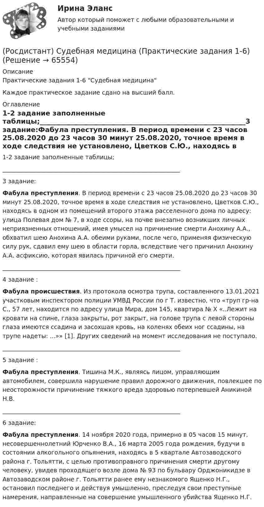     
            Описание
            Практические задания 1-6 Судебная медицинаКаждое практическое задание сдано на высший балл. 
            Оглавление
            1-2 задание заполненные таблицы;____________________________________________________________3 задание:Фабула преступления. В период времени с 23 часов 25.08.2020 до 23 часов 30 минут 25.08.2020, точное время в ходе следствия не установлено, Цветков С.Ю., находясь в одном из помещений второго этажа расселенного дома по адресу: улица Полевая дом № 7, в ходе ссоры, на почве внезапно возникших личных неприязненных отношений, имея умысел на причинение смерти Анохину А.А., обхватил шею Анохина А.А. обеими руками, после чего, применяя физическую силу рук, сдавил ему шею в области горла, вследствие чего причинил Анохину А.А. асфиксию, которая явилась причиной его смерти.____________________________________________________________4 задание :Фабула происшествия. Из протокола осмотра трупа, составленного 13.01.2021 участковым инспектором полиции УМВД России по г Т. известно, что «труп гр-на С., 57 лет, находится по адресу улица Мира, дом 145, квартира № Х «..Лежит на кровати на спине, глаза закрыты, рот закрыт, на голове трупа с левой стороны глаза имеются ссадина и засохшая кровь, на коленях обеих ног ссадины, на трупе надеты: ...»» [1]. Других сведений на момент исследования не поступало.____________________________________________________________5 задание :Фабула преступления. Тишина М.К., являясь лицом, управляющим автомобилем, совершила нарушение правил дорожного движения, повлекшее по неосторожности причинение тяжкого вреда здоровью потерпевшей Аникиной Н.В.____________________________________________________________6 задание:Фабула преступления. 14 ноября 2020 года, примерно в 05 часов 15 минут, несовершеннолетний Юрченко В.А., 16 марта 2005 года рождения, будучи в состоянии алкогольного опьянения, находясь в 5 квартале Автозаводского района г. Тольятти, с целью противоправного причинения смерти другому человеку, увидев проходящего возле дома № 93 по бульвару Орджоникидзе в Автозаводском районе г. Тольятти ранее ему незнакомого Ященко Н.Г., остановил последнего и действуя умышленно, преследуя свои преступные намерения, направленные на совершение умышленного убийства Ященко Н.Г.  
            
            
            (Росдистант) Судебная медицина (Практические задания 1)(Росдистант) Судебная медицина (Практические задания 1-6)(Росдистант) Судебная медицина (Практические задания 2)(Росдистант) Судебная медицина (Практические задания 3)(Росдистант) Судебная медицина (Практические задания 4)(Росдистант) Судебная медицина (Практические задания 5)(Росдистант) Судебная медицина (Практические задания 6)Росдистант Строительные машины и механизмы. Практические задания 1,2,3,4[Росдистант] Строительные машины и механизмы.Росдистант ТГУ 2022г (Росдистант Строительные машины и механизмы) Сколько в основном составляет длина стрелы гусеничных кранов?(Росдистант Строительные машины и механизмы) Что в индексе траншейного экскаватора ЭТЦ-252А обозначает 3 цифра?(Росдистант Строительные машины и механизмы) Что изображено на рисунке под цифрой 3 ?(Росдистант Строительные машины и механизмы) Что означает индекс s в формуле П = 47,2 • d² • s • n • kн при определении технической производительности бетононасоса?(Росдистант Строительные машины и механизмы) Что относится к достоинствам червячных передач?