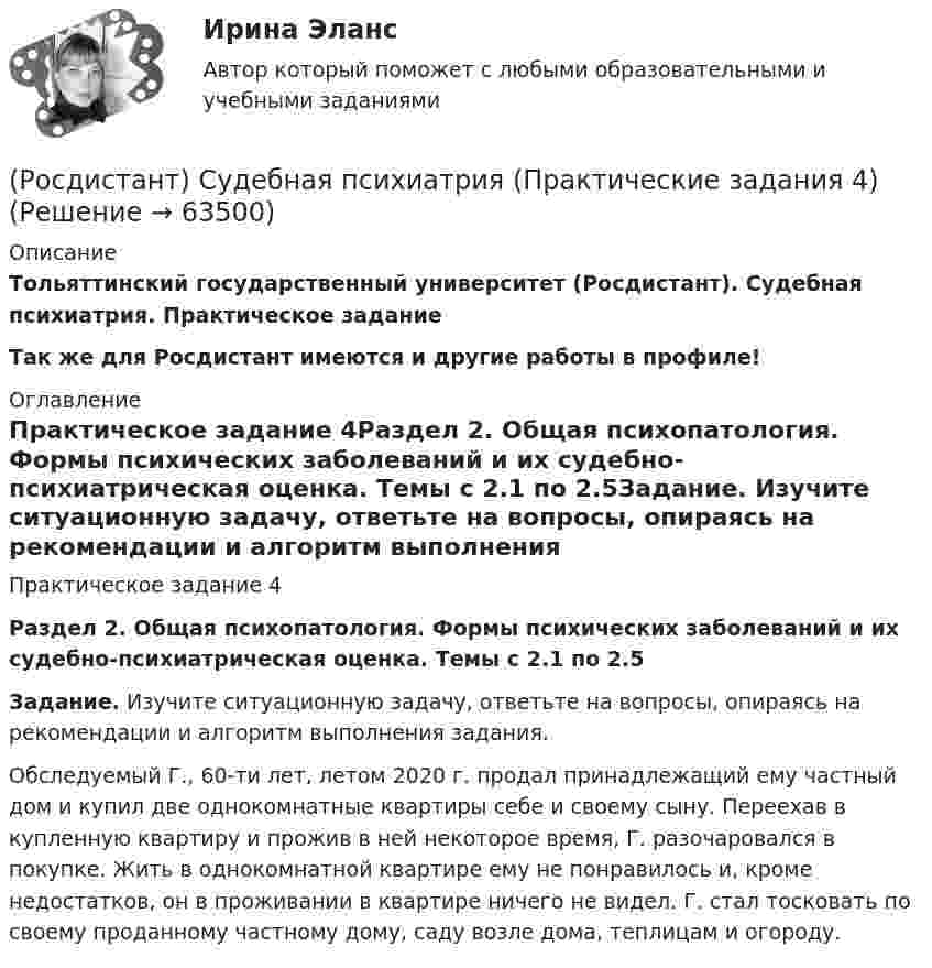     
            Описание
            Тольяттинский государственный университет (Росдистант). Судебная психиатрия. Практическое заданиеТак же для Росдистант имеются и другие работы в профиле! 
            Оглавление
            Практическое задание 4Раздел 2. Общая психопатология. Формы психических заболеваний и их судебно-психиатрическая оценка. Темы с 2.1 по 2.5Задание. Изучите ситуационную задачу, ответьте на вопросы, опираясь на рекомендации и алгоритм выполнения задания.Обследуемый Г., 60-ти лет, летом 2020 г. продал принадлежащий ему частный дом и купил две однокомнатные квартиры себе и своему сыну. Переехав в купленную квартиру и прожив в ней некоторое время, Г. разочаровался в покупке. Жить в однокомнатной квартире ему не понравилось и, кроме недостатков, он в проживании в квартире ничего не видел. Г. стал тосковать по своему проданному частному дому, саду возле дома, теплицам и огороду.  
            
            
            (Росдистант) Судебная психиатрия (Практические задания 3)(Росдистант) Судебная психиатрия (Практические задания 4)(Росдистант) Судебная психиатрия (Практические задания 5)(Росдистант) Судебная психиатрия (Практические задания 6)[Росдистант] Судебное производство (контрольная работа, практические задания)[Росдистант] Судебное производство (контрольная работа, практические задания)[Росдистант] Суд и правоохранительные органы  (ПРАКТИЧЕСКИЕ ЗАДАНИЯ)(Росдистант) Судебная медицина (Практические задания 5)(Росдистант) Судебная медицина (Практические задания 6)[Росдистант] Судебная медицина (Практические задания для ВКС) Росдистант ТГУ[Росдистант] Судебная медицина (ПРОМЕЖУТОЧНЫЕ ТЕСТЫ) Росдистант ТГУ 2023 г.(Росдистант) Судебная психиатрия (Практические задания 1)(Росдистант) Судебная психиатрия (Практические задания 1-6)(Росдистант) Судебная психиатрия (Практические задания 2)