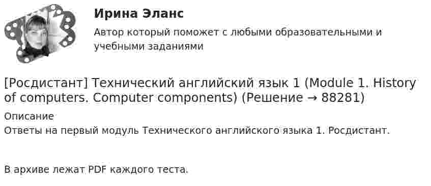     
            Описание
            Ответы на первый модуль Технического английского языка 1. Росдистант.В архиве лежат PDF каждого теста.   
            
            
            [Росдистант] Технический английский язык 1 (9688) (контрольная работа, практические задания)[Росдистант] Технический английский язык 1 (Module 1. History of computers. Computer components)[Росдистант] Технический английский язык 1 Module 2. System software. Operating systems [Росдистант] Технический английский язык 1 Module 3. Programming software[Росдистант] Технический английский язык 1 Module 4. Jobs in computing. The software engineer[Росдистант] Технологии очистки сточных вод (7514) (контрольная работа, практические задания)[Росдистант] Технологии очистки сточных вод (7514) (промежуточные и итоговый тесты, вопросы, ответы)🔥 (Росдистант / Тесты / 2023, октябрь / Курс с ВКС) Физическая культура и спорт / Промежуточный тест / Правильные ответы на ВСЕ 36 вопросов🔥 (Росдистант / Тесты / 2023, октябрь / Курс с ВКС) Элективные дисциплины по физической культуре и спорту. Настольный теннис / Все промежуточные тесты / Правильные ответы на все 42 вопроса🔥 (Росдистант / Тесты / 2024, январь / Курс с ВКС) История (история России, всеобщая история) / Все промежуточные тесты №№ 1,2 / Правильные ответы на все 18 вопросов🔥 (Росдистант / Тесты / 2024, январь / Курс с ВКС) Русский язык и культура речи / Все промежуточные тесты №№ 1,2,3,4,5,6) / Правильные ответы на все 61 вопрос[Росдистант] Техника высоких напряжений (2735) (итоговый тест, вопросы, ответы)[Росдистант] Техника высоких напряжений.Итоговый тест Росдистант ТГУ 2022г [Росдистант] Техническая эксплуатация и ремонт транспорта (контрольная работа, практические задания)