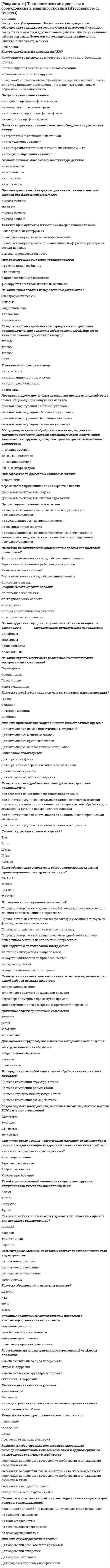     
          Описание
          Росдистант. Дисциплина - Технологические процессы и оборудование в машиностроении. Ответы на все промежуточные тесты.Для Росдистант имеются и другие готовые работы. Пишем уникальные работы под заказ. Помогаем с прохождением онлайн-тестов. Пишите, пожалуйста, в личку. 
          Оглавление
          Технологический процесс – это часть производственного процесса, содержащая действия по сборке  действия по обработке  целенаправленные действия по изменению и определению состояния заготовки или изделия   действия по обработке и сборке Что является основным легирующим компонентом латуни? Железо  Цинк   Свинец  Олово Материал – это исходный предмет труда, применяемый для изготовления изделия  предмет труда, для изготовления изделия   предмет труда  исходный предмет труда Основной материал – это наилучший материал  материал исходной заготовки   обрабатываемый материал  обработанный материал Что не относится к средствам технологического оснащения? Производственные помещения   Технологическое оборудование  Технологическая оснастка  Режущий инструмент Технологический процесс может быть отнесен только к изделию  к изделию, его составной части или к методам обработки, формообразования и сборки   только к его составной части  только к методам обработки, формообразования и сборки Что означает слово «технология» в переводе с древнегреческого языка? Учение о науке  Учение  Учение о мастерстве   Учение о свойствах Что не меняется при выполнении рабочего хода? Материал  Размеры  Форма   Шероховатость поверхностей заготовки В основных производствах разрабатываются изделия, предназначенные  для изготовления других изделий  для реализации другим потребителям   для сборки  для внутреннего использования Как классифицируют медные сплавы по химическому составу?  Медно-никелевые сплавы   Баббиты  Бронзы   Латуни Укажите типы производства в машиностроении.  Групповое  Серийное   Массовое  Единичное  Время, затрачиваемое на вспомогательные переходы не учитывается при расчете времени на обработку  учитывается при расчете времени на обработку   вычитается из операционного времени  вычитается из времени на обработку В зависимости от содержания постоянных примесей различают алюминий производственный  особой чистоты   высокой чистоты   технический  Чтобы изготовить машину, надо разработать конструкцию  изготовить детали  продать машину   ее придумать   собрать машину Увеличение количества углерода в стали приводит  к снижению ее твердости и хрупкости  к снижению ее твердости   к повышению ее твердости и хрупкости  к снижению ее хрупкости Какой вид обработки из применяемых при производстве деталей в машиностроении пропущен в этом списке: давлением, термическая, электрофизическая, электрохимическая? 
            
            
            [Росдистант] Технологические процессы и оборудование в машиностроении (Промежуточные, Тесты, Ответы)[Росдистант] Технология возведения зданий.Итоговый тест Росдистант ТГУРОСДИСТАНТ Технология конструкционных материаловРОСДИСТАНТ Технология конструкционных материалов ИТОГОВЫЙ ТЕСТ[Росдистант] Технология конструкционных материалов (итоговый тест, ответы)[Росдистант] Технология конструкционных материалов (итоговый тест, ответы). 2[Росдистант] Технология конструкционных материалов.Итоговый тест Росдистант ТГУРОСДИСТАНТ Теория вероятностей и математическая статистика 2 Промежуточные тесты + Итоговый[Росдистант] Теория государства и права, часть 2 (итоговый тест, ответы)[Росдистант] Теория механизмов и машин, Механика 3 (итоговый тест, вопросы, ответы)[Росдистант] Теория механизмов и машин, Механика 3 (промежуточный тест, вопросы, ответы)РОСДИСТАНТ Теория механизмов и машин (ответы на тесты)РОСДИСТАНТ Технологические добавки и улучшители (ответы на промежуточные тесты)[Росдистант] Технологические процессы в строительстве (итоговый тест, вопросы, ответы)
