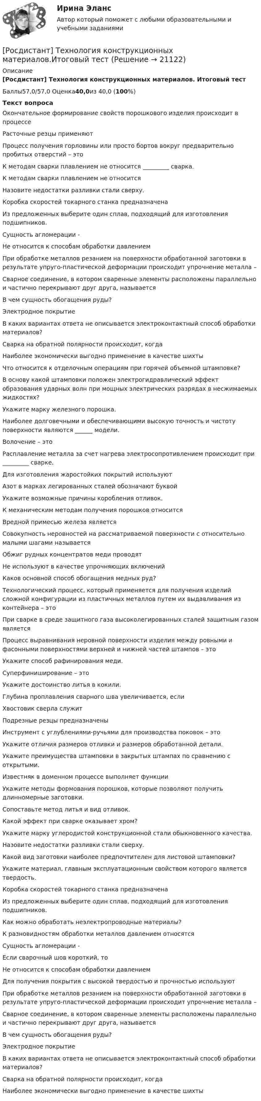      
          Описание
          [Росдистант] Технология конструкционных материалов. Итоговый тестБаллы57,0/57,0 Оценка40,0из 40,0 (100%)Текст вопросаОкончательное формирование свойств порошкового изделия происходит в процессеРасточные резцы применяютПроцесс получения горловины или просто бортов вокруг предварительно пробитых отверстий – этоК методам сварки плавлением не относится _________ сварка.К методам сварки плавлением не относитсяНазовите недостатки разливки стали сверху.Коробка скоростей токарного станка предназначенаИз предложенных выберите один сплав, подходящий для изготовления подшипников.Сущность агломерации -Не относится к способам обработки давлениемПри обработке металлов резанием на поверхности обработанной заготовки в результате упруго-пластической деформации происходит упрочнение металла –Сварное соединение, в котором сваренные элементы расположены параллельно и частично перекрывают друг друга, называетсяВ чем сущность обогащения руды?Электродное покрытиеВ каких вариантах ответа не описывается электроконтактный способ обработки материалов?Сварка на обратной полярности происходит, когдаНаиболее экономически выгодно применение в качестве шихтыЧто относится к отделочным операциям при горячей объемной штамповке?В основу какой штамповки положен электрогидравлический эффект образования ударных волн при мощных электрических разрядах в несжимаемых жидкостях?Укажите марку железного порошка.Наиболее долговечными и обеспечивающими высокую точность и чистоту поверхности являются ______ модели.Волочение – этоРасплавление металла за счет нагрева электросопротивлением происходит при _________ сварке.Для изготовления жаростойких покрытий используютАзот в марках легированных сталей обозначают буквойУкажите возможные причины коробления отливок.К механическим методам получения порошков относитсяВредной примесью железа являетсяСовокупность неровностей на рассматриваемой поверхности с относительно малыми шагами называетсяОбжиг рудных концентратов меди проводятНе используют в качестве упрочняющих включенийКаков основной способ обогащения медных руд?Технологический процесс, который применяется для получения изделий сложной конфигурации из пластичных металлов путем их выдавливания из контейнера – этоПри сварке в среде защитного газа высоколегированных сталей защитным газом являетсяПроцесс выравнивания неровной поверхности изделия между ровными и фасонными поверхностями верхней и нижней частей штампов – этоУкажите способ рафинирования меди.Суперфиниширование – этоУкажите достоинство литья в кокили.Глубина проплавления сварного шва увеличивается, еслиХвостовик сверла служитПодрезные резцы предназначеныИнструмент с углублениями-ручьями для производства поковок – этоУкажите отличия размеров отливки и размеров обработанной детали.Укажите преимущества штамповки в закрытых штампах по сравнению с открытыми.Известняк в доменном процессе выполняет функцииУкажите методы формования порошков, которые позволяют получить длинномерные заготовки.Сопоставьте метод литья и вид отливок.Какой эффект при сварке оказывает хром?Укажите марку углеродистой конструкционной стали обыкновенного качества.Назовите недостатки разливки стали сверху.Какой вид заготовки наиболее предпочтителен для листовой штамповки?Укажите материал, главным эксплуатационным свойством которого является твердость.Коробка скоростей токарного станка предназначенаИз предложенных выберите один сплав, подходящий для изготовления подшипников.Как можно обработать неэлектропроводные материалы?К разновидностям обработки металлов давлением относятсяСущность агломерации -Если сварочный шов короткий, тоНе относится к способам обработки давлениемДля получения покрытия с высокой твердостью и прочностью используютПри обработке металлов резанием на поверхности обработанной заготовки в результате упруго-пластической деформации происходит упрочнение металла –Сварное соединение, в котором сваренные элементы расположены параллельно и частично перекрывают друг друга, называетсяВ чем сущность обогащения руды?Электродное покрытиеВ каких вариантах ответа не описывается электроконтактный способ обработки материалов?Сварка на обратной полярности происходит, когдаНаиболее экономически выгодно применение в качестве шихты  
            
            
            (Росдистант Технология конструкционных материалов) Захват полосы валками зависит[Росдистант] Технология конструкционных материалов.Итоговый тест[Росдистант] Технология конструкционных материалов.Итоговый тест [Росдистант] Технология конструкционных материалов (итоговый тест, вопросы, ответы)[Росдистант] Технология конструкционных материалов.Итоговый тест Росдистант ТГУ(Росдистант Технология конструкционных материалов) Какая характеристика заготовки не изменяется при обработке давлением?(Росдистант Технология конструкционных материалов) Какие требования предъявляются к припоям?(Росдистант Технология конструкционных материалов) Главная секущая плоскость – это(Росдистант Технология конструкционных материалов) Для активации поверхности деталей перед нанесением покрытий используется(Росдистант Технология конструкционных материалов) Для восстановления работоспособности машины путем замены внезапно вышедших из строя деталей и узлов на новые проводится(Росдистант Технология конструкционных материалов) Для литья применяют сплав(Росдистант Технология конструкционных материалов) Для получения покрытия с высокой твердостью и прочностью используют(Росдистант Технология конструкционных материалов) Если первоначальный объем заготовки в форме прямоугольного параллелепипеда был равен H1B1L1, то после деформации при условии постоянства объема действительно равенство(Росдистант Технология конструкционных материалов) Если сварочный шов длинный, то