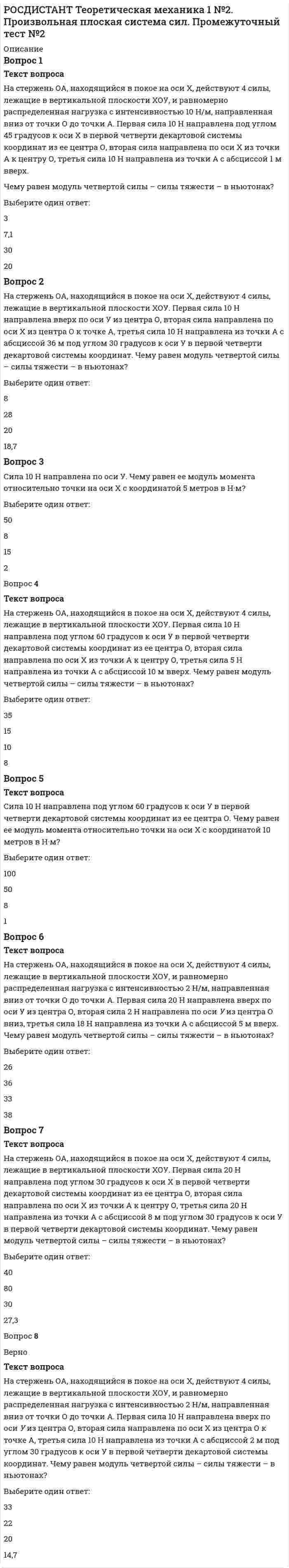      
          Описание
          Тест начат20/06/2021, 12:25СостояниеЗавершеноЗавершен20/06/2021, 13:19Прошло времени54 мин. 21 сек.Баллов12,0/12,0Оценка2,0 из 2,0 (100%)Вопрос 1ВерноТекст вопросаАбсцисса точки прямо пропорционально зависит от куба времени. Чему равна в м/с<sup>2 </sup>проекция ускорения точки на ось Х в момент времени 1 с?Выберите один ответ:236 8Вопрос 2ВерноТекст вопросаАбсцисса точки, которая двигается по оси Х, прямо пропорционально зависит от времени. Чему равна в м/с проекция скорости точки на ось Z в момент времени 8 с?Выберите один ответ:480 2Вопрос 3ВерноТекст вопросаАбсцисса точки, которая двигается по оси Х, прямо пропорционально зависит от квадрата времени. Чему равна в м/с проекция скорости точки на ось Y в момент времени 21 с?Выберите один ответ:0 24221Вопрос 4ВерноТекст вопросаАбсцисса точки прямо пропорционально зависит от квадрата времени. Чему равна в м/с проекция скорости точки на ось Х в момент времени 10 с?Выберите один ответ:2020 10Вопрос 5ВерноТекст вопросаАбсцисса точки, которая двигается по оси Х, прямо пропорционально зависит от куба времени. Чему равна в м/с проекция скорости точки на ось Z в момент времени 3 с?Выберите один ответ:2790 8Вопрос 6ВерноТекст вопросаАбсцисса точки, которая двигается по оси Х, прямо пропорционально зависит от квадрата времени. Чему равна в м/с проекция скорости точки на ось Z в момент времени 17 с?Выберите один ответ:173420 Вопрос 7ВерноТекст вопросаАбсцисса точки, которая двигается по оси Х, прямо пропорционально зависит от времени. Чему равна в м/с проекция скорости точки на ось Х в момент времени 8 с?Выберите один ответ:21 48Вопрос 8ВерноТекст вопросаАбсцисса точки, которая двигается по оси Х, прямо пропорционально зависит от куба времени. Чему равна в м/с<sup>2 </sup>проекция ускорения точки на ось Z в момент времени 71 с?Выберите один ответ:14242880 Вопрос 9ВерноТекст вопросаАбсцисса точки, которая двигается по оси Х, прямо пропорционально зависит от времени. Чему равна в м/с проекция скорости точки на ось Y в момент времени 7 с?Выберите один ответ:3,520 7Вопрос 10ВерноТекст вопросаАбсцисса точки прямо пропорционально зависит от куба времени. Чему равна в м/с проекция скорости точки на ось Х в момент времени 2 с?Выберите один ответ:8412 3Вопрос 11ВерноТекст вопросаАбсцисса точки, которая двигается по оси Х, прямо пропорционально зависит от куба времени. Чему равна в м/с<sup>2 </sup>проекция ускорения точки на ось Y в момент времени 27 с?Выберите один ответ:0 108548Вопрос 12ВерноТекст вопросаАбсцисса точки, которая двигается по оси Х, прямо пропорционально зависит от куба времени. Чему равна в м/с проекция скорости точки на ось Y в момент времени 28 с?  
            
            
            РОСДИСТАНТ Теоретическая механика 1 №4. Кинематика точки Промежуточный тест №4[Росдистант] Теоретическая механика 1 (итоговый тест, вопросы, ответы)[Росдистант] Теоретическая механика 1 (итоговый тест, вопросы, ответы). 2РОСДИСТАНТ Теоретическая механика 1 (ответы на тесты)РОСДИСТАНТ Теоретическая механика 2 (ответы на тесты)РОСДИСТАНТ Теоретические основы электротехники 2 - Промежуточный тест 1[Росдистант] Теоретические основы электротехники 3.Итоговый тест Росдистант ТГУ[Росдистант]Системы искусственного интеллекта 1.Итоговый тест Росдистант ТГУРОСДИСТАНТ Сопротивление материалов 2 (ответы на тесты)[Росдистант] Строительные материалы (промежуточные и итоговый тесты, вопросы, ответы)[Росдистант] Строительные материалы (промежуточные тесты, вопросы, ответы)РОСДИСТАНТ Строительные машины и механизмы (ответы на тесты)[Росдистант] Строительные машины и механизмы (промежуточные тесты, вопросы, ответы)[Росдистант] Тайм-менеджмент (Итоговый тест, Вопросы, Ответы)