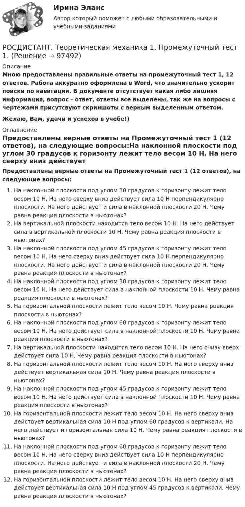     
            Описание
            Мною предоставлены правильные ответы на промежуточный тест 1, 12 ответов. Работа аккуратно оформлена в Word, что значительно ускорит поиски по навигации. В документе отсутствует какая либо лишняя информация, вопрос - ответ, ответы все выделены, так же на вопросы с чертежами присутсвуют скриншоты с верным выделенным ответом.Желаю, Вам, удачи и успехов в учебе!) 
            Оглавление
            Предоставлены верные ответы на Промежуточный тест 1 (12 ответов), на следующие вопросы:На наклонной плоскости под углом 30 градусов к горизонту лежит тело весом 10 Н. На него сверху вниз действует сила 10 Н перпендикулярно плоскости. На него действует и сила в наклонной плоскости 20 Н. Чему равна реакция плоскости в ньютонах?На вертикальной плоскости находится тело весом 10 Н. На него действует сила в вертикальной плоскости 10 Н. Чему равна реакция плоскости в ньютонах?На наклонной плоскости под углом 45 градусов к горизонту лежит тело весом 10 Н. На него сверху вниз действует сила 10 Н перпендикулярно плоскости. На него действует и сила в наклонной плоскости 20 Н. Чему равна реакция плоскости в ньютонах?На наклонной плоскости под углом 30 градусов к горизонту лежит тело весом 10 Н. На него действует сила в наклонной плоскости 10 Н. Чему равна реакция плоскости в ньютонах?На горизонтальной плоскости лежит тело весом 10 Н. Чему равна реакция плоскости в ньютонах?На наклонной плоскости под углом 60 градусов к горизонту лежит тело весом 10 Н. На него действует сила в наклонной плоскости 10 Н. Чему равна реакция плоскости в ньютонах?На вертикальной плоскости находится тело весом 10 Н. На него снизу вверх действует сила 10 Н. Чему равна реакция плоскости в ньютонах?На горизонтальной плоскости лежит тело весом 10 Н. На него сверху вниз действует вертикальная сила 10 Н. Чему равна реакция плоскости в ньютонах?На наклонной плоскости под углом 45 градусов к горизонту лежит тело весом 10 Н. На него действует сила в наклонной плоскости 10 Н. Чему равна реакция плоскости в ньютонах?На горизонтальной плоскости лежит тело весом 10 Н. На него сверху вниз действует вертикальная сила 10 Н под углом 60 градусов к вертикали. На него действует и горизонтальная сила 10 Н. Чему равна реакция плоскости в ньютонах?На наклонной плоскости под углом 60 градусов к горизонту лежит тело весом 10 Н. На него сверху вниз действует сила 10 Н перпендикулярно плоскости. На него действует и сила в наклонной плоскости 20 Н. Чему равна реакция плоскости в ньютонах?На горизонтальной плоскости лежит тело весом 10 Н. На него сверху вниз действует вертикальная сила 10 Н под углом 45 градусов к вертикали. Чему равна реакция плоскости в ньютонах?  
            
            
            РОСДИСТАНТ. Теоретическая механика 1. Ответы на Электронный учебник 1-8РОСДИСТАНТ. Теоретическая механика 1. Промежуточный тест 1.[Росдистант] Теоретическая механика 2.Итоговый тест Росдистант ТГУ[Росдистант] Теоретическая механика 2.Итоговый тест Росдистант ТГУ 2023г [Росдистант] Теоретическая механика 2 (ПРОМЕЖУТОЧНЫЕ ТЕСТЫ 1,2,3,4,5,6,7,8) Росдистант ТГУ 2023 г.{Росдистант} Теоретическая механика 2 Промежуточный тест 1{Росдистант} Теоретическая механика 2 Промежуточный тест 2Росдистант ТГУ Электротехника и электроника Росдистант. ТГУ. Электротехника и электроника. Практическое задание 2Росдистант ТГУ Энергия излучения Солнца, которое можно принять за черное тело, при уменьшении времени его излучения в 2 разаРосдистант ТГУ Энергия фотона при увеличении его длины волны в 4 раза(Росдистант) Тело движется прямолинейно по закону s(t) = t⁴ – 2t² – 1. В какие моменты времени скорость движения тела равна нулю?  (S измеряется в метрах, t – в секундах.)Росдистант Тема: Апелляционное, кассационное, надзорное производство Гражданское процессуальное право (гражданский процесс) 2[Росдистант]Теоретическая механика 1.Итоговый тест Росдистант ТГУ 2022г