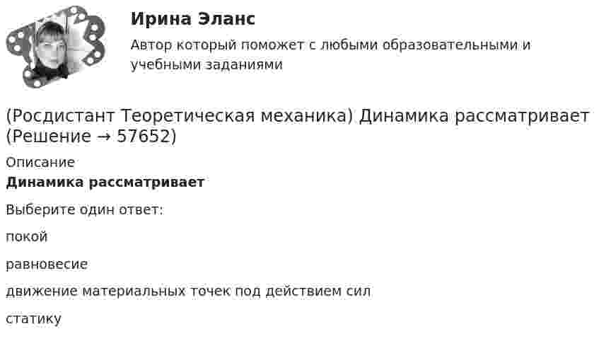      
            Описание
            Динамика рассматриваетВыберите один ответ:покой равновесие движение материальных точек под действием сил статику    
            
            
            (Росдистант Теоретическая механика) Дан закон К = t2 + 5t – 63 (кг·м/с) изменения количества движения механической системы вдоль горизонтальной оси Х под действием горизонтальной силы, направленной также по оси Х. Тогда в момент времени 2 с(Росдистант Теоретическая механика) Динамика рассматривает(Росдистант Теоретическая механика) Диск с моментом инерции 3 кг ∙ м2 вращается с начальной скоростью 1 рад/с вокруг оси симметрии, проходящей перпендикулярно диску под действием крутящего момента. Закон изменения крутящего момента, действующего(Росдистант Теоретическая механика) Кинетическая энергия механической системы тел Т = (хў)2 + (уў)2 (Дж), где х - обобщенная координата тела 6, а у - обобщенная координата тела 1. Тела 1 и 6 совершают прямолинейные движения. Обобщенная сила(Росдистант Теоретическая механика) Колесо радиусом 2 м катится по оси Х по закону х = 8t. Тогда ускорение верхней точки колеса в момент времени 18 с в м/с2 равно(Росдистант Теоретическая механика) Материальная точка вращается вокруг вертикальной оси, двигаясь по окружности радиуса 3 м. На материальную точку действует горизонтальная сила 8t Н, направленная к радиусу вращения под прямым углом. (Росдистант Теоретическая механика) Материальная точка двигается по горизонтальной оси Х по закону V = 3t2 – 4t + 11 (м/с) под действием горизонтальной силы. Масса точки 8 кг. Тогда в момент времени 3 с значение силы в Н равно[Росдистант] Теоретическая механика 2 (ПРОМЕЖУТОЧНЫЕ ТЕСТЫ 1,2,3,4,5,6,7,8) Росдистант ТГУ 2023 г.{Росдистант} Теоретическая механика 2 Промежуточный тест 1{Росдистант} Теоретическая механика 2 Промежуточный тест 2[Росдистант] Теоретическая механика 2 (тесты, вопросы, ответы)(Росдистант Теоретическая механика) Абсцисса точки, которая совершает колебания по оси Х с амплитудой 0,24 м и круговой частотой 8 рад/с из точки оси с абсциссой 0,24 м из состояния покоя, по модулю прямо пропорционально зависит(Росдистант Теоретическая механика) В кинематике не учитывают(Росдистант Теоретическая механика) В кинематике учитывают