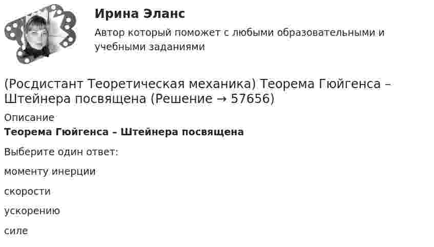      
            Описание
            Теорема Гюйгенса – Штейнера посвященаВыберите один ответ:моменту инерции скорости ускорению силе    
            
            
            (Росдистант Теоретическая механика) Тело совершает поступательное движение по оси Х по закону х = 42t + 54. Тогда ускорение тела в момент времени 29 с в м/с2 равно(Росдистант Теоретическая механика) Теорема Гюйгенса – Штейнера посвящена(Росдистант Теоретическая механика) Точка двигается так, что у = 13sin6t. Тогда период колебаний в с равен(Росдистант Теоретическая механика) Угол в плоскости ХОУ между вектором ускорения переносного движения, равного 9 м/с2, и вектором относительного ускорения точки, равного 2 м/с2, составляет 30 градусов. Поворотное ускорение точки 7 м/с2 направлено(Росдистант Теоретическая механика) Угол между вектором скорости переносного движения, равной 5 м/с, и вектором относительной скорости точки, равной 11 м/с, составляет 180 градусов. Тогда абсолютная скорость точки в м/с равна(Росдистант Теоретическая механика) Центр тяжести однородного прямого стержня находится(Росдистант Теоретическая механика) Частным случаем плоскопараллельного движения является(Росдистант Теоретическая механика) Потенциальная энергиия механической системы измеряется(Росдистант / Теоретическая механика./Практическое Задание 1-6/ТГУ/)(Росдистант Теоретическая механика) При плоском движении все вектора возможных перемещений точек тела(Росдистант Теоретическая механика) При сферическом движении вектор мгновенного углового ускорения тела, равный 8 рад/с2, направлен под углом 60 градусов к радиусу-вектору точки тела, длина которого равна 2 м. Тогда вращательное ускорение точки(Росдистант Теоретическая механика) При сферическом движении вектор мгновенной угловой скорости тела, равный 8 рад/с, равномерно двигается по боковой поверхности конуса с углом при вершине в 135 градусов, вращаясь вокруг оси конуса с угловой(Росдистант Теоретическая механика) Сила трения измеряется(Росдистант Теоретическая механика) Тело вращается вокруг неподвижной оси по закону j = 8t. Тогда ускорение точки тела в момент времени 32 с на расстоянии 4 м от оси вращения в м/с2 равно