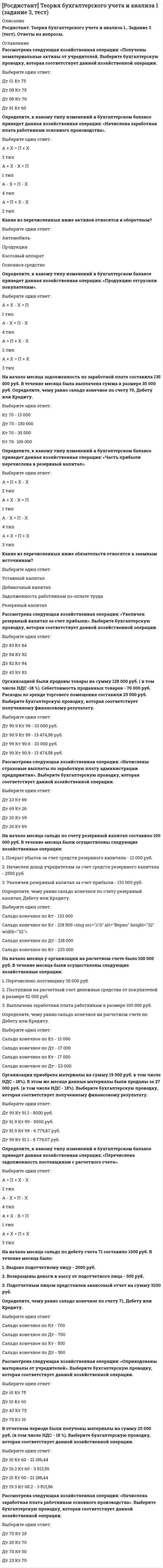      
          Описание
          Тольяттинский государственный университет (Росдистант). Теория бухгалтерского учета. Итоговый тест. Ответы на вопросы. В базе около 70 вопросов (представлены ниже).Для Росдистант имеются и другие готовые работы. Пишем уникальные работы под заказ. Помогаем с прохождением онлайн-тестов. Пишите, пожалуйста, в личку (Евгений). 
          Оглавление
          Инвентаризация - это Выберите один ответ:способ оперативного контроля за имуществом определение фактического наличия имущества и его сверка с данными бухгалтерского учета последующий контроль за имуществом оперативный и последующий контроль за имуществом и обязательствами Какие расходы выделяет классификация затрат по экономическим элементам? Выберите один или несколько ответов:Материальные расходы Расходы на оплату труда Отчисления на социальное страхование Расходы на оплату поставщикам На что подразделяются регистры по внешней форме? Выберите один или несколько ответов:Книги Карточки Сво­бодные листы Журналы Кто впервые предложил двойную запись в бухгалтерском учете? Выберите один ответ:Лука Пачоли Аллен Рой Российские экономисты Андерсон Джеймс Какие элементы включает метод бухгалтерского учета?Выберите один ответ:Счета и двойную запись Планирование и анализ Контроль и регулирование Себестоимость Что такое сальдо? Выберите один ответ:Дебет счета Оборот Кредит счета Остаток счета Кто несет ответственность за организацию бухгалтерского учета, соблюдение законодательства при выполнении хозяйственных операций? Выберите один ответ:Бухгалтерская служба Руководители организаций Главный бухгалтер Юридическая служба Отчетный документ, составленный на конец отчетного года, формирующийся на основе проверенных бухгалтерских записей, – этоВыберите один ответ:заключительный баланс ликвидационный баланс вступительный баланс предварительный баланс Какие измерители применяются в бухгалтерском учете?Выберите один ответ:Трудовые и универсальные Натуральные, трудовые и денежные Натуральные и универсальные Денежные и универсальные Какой учет представляет собой систему сбора, фиксации и обработки хозяйственной и финансовой информации, необходимой для правильного исчисления налоговых обязательств плательщика? Выберите один ответ:Налоговый Бухгалтерский Аналитический Статистический Как классифицируются документы по объему содержания? Выберите один ответ:Накопительные и разовые Упорядоченные Сводные и сгруппированные Головные и системные Что относится к постоянным затратам?Выберите один ответ:Заработная плата работникам, находящимся на сдельной оплате труда Аренда Затраты на канцелярские товары Затраты за услуги связи Что входит в статью калькуляции?Выберите один или несколько ответов:Сырье и материалы, покупные полуфабрикаты Возвратные отходы, топливо и энергия на технологические цели, основная заработная плата производственных рабочих Дополнительная заработная плата производственных рабочих, отчисления на социальное страхование, расходы на подготовку и освоение производства Расходы на содержание и эксплуатацию оборудования, общепроизводственные расходы, общехозяйственные расходы Потери от брака, прочие расходы Все счета для учета имущества - это Выберите один ответ:активные счета неактивные счета пассивные счета дебиторские счета Доля расходов на продажи, относящаяся к проданной (реализованной) продукции, списывается проводкойВыберите один ответ:Дт 90 Кт 44 Дт 44 Кт 90 Дт 90 Кт 45 Дт 10 Кт 20 Выплата заработной платы происходит Выберите один ответ:по дебету счета «Расчеты с персоналом по оплате труда» по кредиту счета «Расчеты с персоналом по оплате труда» по дебету счета «Расчетный счет» по кредиту счета «Касса» Чему равно конечное сальдо в пассивных счетах?Выберите один ответ:Начальное сальдо + Оборот по кредиту – Оборот по дебету Обороту по кредиту Обороту по дебету Начальному сальдо Исходными данными для разработки плана материально-технического снабжения являютсяВыберите один или несколько ответов:объем производства объем работ по техническому и организационному развитию нормативная база объем работ по капитальному строительству К распорядительным документам относятВыберите один ответ:штатное расписание приказ кассовую книгу контракт В каких случаях оформляются сличительные ведомости?Выберите один ответ:При инвентаризации При выявлении расхождений фактических данных с учетными При указании описей ценностей При пересортице Что из перечисленного относится к информационно-справочным документам? Выберите один ответ:Распоряжения Штатное расписание Кассовые книги Деловая переписка с кредитными организациями Аналитический учет имеет Выберите один ответ:три вида регистров два вида регистров один вид регистров четыре вида регистров Что относится к долгосрочным обязательствам?Выберите один ответ:Кредиты, полученные со сроком погашения менее одного года Кредиты, полученные со сроком погашения более одного года Любые займы и кредиты Кредиторская задолженность краткосрочная Сальдо конечное по счету «Расчеты с персоналом по оплате труда» показываетВыберите один ответ:задолженность работников перед организацией наличие депонированной заработной платы выплату депонированной заработной платы задолженность организации перед работниками Счета бываютВыберите один ответ:синтетическими и аналитическими синтетическими и имитационными синтетическими и моделирующими аналитическими и имитационными Саму запись хозяйственной операции на счетах бухгалтерского учета на основании оправдательного документа принято называтьВыберите один ответ:бухгалтерской проводкой балансом отчетом двойной записью Первый тип балансовых изменений отражается уравнениемВыберите один ответ:А = П + X - X А + X = П + X А + X - X = П А -X = П - X При формировании расходов по обычным видам деятельности должна быть обеспече­на их группировка Выберите один или несколько ответов:по материальным затратам и затратам на оплату труда по отчислениям на социальные нужды и амортизацию по прочим затратам, связанным с изготовлением и реализацией продукции по дополнительным затратам по распределению пропорционально той или иной выбранной базе Бухгалтерская запись (проводка) - это указаниеВыберите один ответ:к корреспонденции счетов на группировки сумм по хозяйственным операциям корреспонденции счетов и сумм по хозяйственным операциям к проведению хозяйственных операций План счетов бухгалтерского учета – этоВыберите один ответ:деление счетов на счета и субсчета деление счетов на счета первого, второго и третьего порядков группировка активных и пассивных счетов классификация синтетических счетов бухгалтерского учета При допущении ошибочных записей в учетных регистрах необходимо их исправление. Сколько существует способов исправления ошибок?Выберите один ответ:Два Три Четыре Один Что такое сальдо? Выберите один ответ:Дебет счета Оборот Кредит счета Остаток счета Доходы организации – это Выберите один ответ:уменьшение обязательств увеличение экономических выгод увеличение экономических выгод и уменьшение обязательств увеличение задолженности Двойная запись способствует такжеВыберите один ответ:контролю за движением имущества организации и источниками его образования, показывает, откуда оно поступило и на какие цели было направлено выявлению суммы прибыли и капитала налоговому и бухгалтерскому учету обобщению данных бухгалтерского учета Учетная политика - этоВыберите один ответ:способ текущего отражения хозяйственных операций совокупность способов и методов ведения бухгалтерского учета системное отражение хозяйственных процессов группировка бухгалтерских записей Нераспределенная прибыль отражается в балансе Выберите один ответ:во внеоборотных активах в оборотных активах в кредиторской задолженности в собственном капитале Назовите два метода учета продаж. Выберите один или несколько ответов:По отгрузке, или методом начисления По оплате, или кассовым методом По отчислениям По амортизации Бухгалтерская (финансовая) отчетность считается составленной после подписания ее экземпляра на бумажном носителеВыберите один ответ:руководителем экономического субъекта главным бухгалтером или иным должностным лицом Министерством финансов РФ бухгалтером Учетная политика применяетсяВыберите один ответ:последовательно от одного отчетного года к другому регулярно в конце месяца ежеквартально ежегодно Производственный процесс – это совокупностьВыберите один ответ:  операций по изготовлению продукции     выполняемых работ по изготовлению продукции     операций, направленных на обеспечение организации средствами труда     операций, направленных на обеспечение материальными ресурсами организации   К распорядительным документам относятсяВыберите один ответ:  трудовые книжки     приказы     доклад­ные записки     устав   Структура любого счета предполагаетВыберите один ответ:  начальное и конечное сальдо     начальное сальдо и показатели увеличения и уменьшения     показатели увеличения и уменьшения и конечное сальдо     начальное и конечное сальдо, показатели увеличения и уменьшения, итоговый показатель   Назовите дату принятия Федерального закона «О бухгалтерском учете» № 402. Выберите один ответ:  6 декабря 2011 года     22 июля 2012 года     22 ноября 2009 года     25 декабря 2006 года   Цель Федерального закона «О бухгалтерском учете» - этоВыберите один ответ:  составление бухгалтерских проводок     установление единых требований к бухгалтерскому учету, в том числе бухгалтерской (финансовой) отчетности     составление плана счетов бухгалтерского учета     выработка принципов учета   Какой процедуры бухгалтерского учета не существует?Выберите один ответ:  Первичное наблюдение     Вторичное наблюдение     Стоимостное измерение     Текущая группировка   Учетная политика разрабатывается Выберите один ответ:  руководителем организации     главным бухгалтером организации     бухгалтерской службой     юридической службой   При сопоставлении оборотов по дебету и кредиту счета 90 в конце месяца выручка определяется Выберите один или несколько ответов:  как доход, полученный от покупателя, за минусом затрат предприятия по изготовлению продукции     как фактические затраты, превышающие сумму выручки     как выручка минус НДС     как выручка минус акцизы   Списаны материалы в основное производство. Какая бухгалтерская проводка соответствует хозяйственной операции? Выберите один ответ:  Д 26 «Общехозяйственные расходы» К 10 «Материалы»     Д 10 «Материалы» К 25 «Общепроизводственные расходы»     25 «Общепроизводственные расходы» Д 10 «Материалы»     Д 20 «Основное производство» К 10 «Материалы»   При помощи чего осуществляется перевод натуральных и трудовых показателей в денежные?Выберите один ответ:  При помощи калькуляции     При помощи оценки     При помощи инвентаризации     При помощи фиксации   Бухгалтерский баланс - это таблица, включающаяВыберите один ответ:  дебет и кредит     обороты и сальдо     обороты     актив и пассив   Укажите требование к составлению первичных документов.Выберите один ответ:  Документ должен иметь наименование, которое отражает финансово-эко­номическое содержание хозяйственной операции     Документ не должен иметь подписи лиц, участвующих или ответственных за совершение хозяйственной операции     Документы заполняются в любое время     Содержание оформленной документом хозяйственной операции или ее этапа может быть не отражено   Счета бухгалтерского учета классифицируются Выберите один ответ:  по экономическому содержанию     по принципу учета     в зависимости от поставленной задачи     по экономическому признаку   Что такое сальдо? Выберите один ответ:  Дебет счета     Оборот     Кредит счета     Остаток счета   Для получения первичных данных об объектах бухгалтерского учета применяютсяВыберите один или несколько ответов:  документация     калькуляция     систематизация     инвентаризация   Активно-пассивные счета бывают Выберите один ответ:  с односторонним сальдо и с двусторонним сальдо     только с односторонним сальдо     только с двусторонним сальдо     закрытыми и открытыми   Выплата заработной платы происходит Выберите один ответ:  по дебету счета «Расчеты с персоналом по оплате труда»     по кредиту счета «Расчеты с персоналом по оплате труда»     по дебету счета «Расчетный счет»     по кредиту счета «Касса»   Обобщенно в состав расходов по обычным видам деятельности входятВыберите один или несколько ответов:  расходы, связанные с приобретением сырья, материалов, товаров и иных материально-производственных запасов     расходы, возникающие непосредственно в процессе переработки материально-производственных запасов для целей производства продукции     расходы по продаже (перепродаже) продукции, товаров (расходы по содержанию и эксплуатации основных средств и иных внеоборотных активов)     расходы, возникающие в процессе перепродажи материально-производственных запасов   К прямым расходам на производство продукции относятсяВыберите один ответ:  расходы, которые непосредственно связаны с производством     расходы, связанные с производством нескольких видов продукции     расходы, связанные с производством в конкретном цехе     все производственные расходы   К краткосрочным обязательствам организации относятВыберите один ответ:  уставный капитал     добавочный капитал     резервный капитал     краткосрочные кредиты и займы   К организационным документам относятсяВыберите один или несколько ответов:  доклад­ные записки     учредительный дого­вор     ре­шения     устав предприятия   В каких случаях оформляются сличительные ведомости?Выберите один ответ:  При инвентаризации     При выявлении расхождений фактических данных с учетными     При указании описей ценностей     При пересортице   Проверка законности документиро­ванных операций, логическая увязка отдельных показателей и целесообразность совершаемой хозяйственной операции - этоВыберите один ответ:  арифметическая проверка     первичная проверка     проверка по существу и содержанию     проверка по форме   Бухгалтерская (финансовая) отчетностьВыберите один ответ:  должна давать достоверное представление о финансовом положении экономического субъекта на отчетную дату, финансовом результате его деятельности и движении денежных средств за отчетный период, необходимое пользователям этой отчетности для принятия экономических решений     должна давать представление о наличии объектов экономического субъекта     должна давать представление о результатах проведенной инвентаризации     не должна давать достоверного представления о финансовом положении экономического субъекта на отчетную дату   Назовите органы, оказывающие доминирующее влияние на регулирование бухгалтерского учета в России.Выберите один ответ:  Министерство финансов РФ     Институт профессиональных бухгалтеров     Органы законодательной и исполнительной власти     Международные профессиональные бухгалтерские организации   Что включает в себя левая сторона бухгалтерского баланса?Выберите один ответ:  Актив     Пассив     Синтетические счета     Активно-пассивные счета   Какой учет представляет собой систему сбора, фиксации и обработки хозяйственной и финансовой информации, необходимой для правильного исчисления налоговых обязательств плательщика? Выберите один ответ:  Налоговый     Статистический     Оперативный     Управленческий   Какие выделяют виды себестоимости?Выберите один или несколько ответов:  Цеховая – включает все постоянные затраты и расходы по управлению производством     Производственная – это цеховая себестоимость плюс общехозяйственные расходы     Коммерческая (полная) – это производственная себестоимость плюс расходы на продажу     Некоммерческая   План счетов бухгалтерского учета представляет собойВыберите один ответ:  регистрацию и группировку фактов хозяйственной жизни организации     группировку синтетических счетов     группировку аналитических счетов     группировку синтетических счетов и аналитических счетов   В пассиве баланса сгруппированыВыберите один ответ:  хозяйственные процессы     источники     права     имущество, запасы   На выплату дивидендов учредителям может быть направленаВыберите один ответ:  нераспределенная прибыль     бухгалтерская прибыль     добавочная прибыль     резервная прибыль   Какой счет используется в целях детальной характеристики учитываемых объектов?Выберите один ответ:  Аналитический     Активный     Пассивный     Синтетический   Инвентаризация - это Выберите один ответ:  способ оперативного контроля за имуществом     определение фактического наличия имущества и его сверка с данными бухгалтерского учета     последующий контроль за имуществом     оперативный и последующий контроль за имуществом и обязательствами   Для текущего учета и контроля над движени­ем хозяйственных средств и их источников, производственных процессов и их результатов в бухгалтерском учете используетсяВыберите один ответ:  двойная запись     система счетов     регистрация счетов     бухгалтерский баланс   Кем утверждается форма бухгалтерского баланса?Выберите один ответ:  Приказом Минфина России     Приказом Президента РФ     Приказом ФНС     Приказом Счетной палаты 
            
            
            [Росдистант] Теория бухгалтерского учета (итоговый тест, вопросы, ответы)[Росдистант] Теория бухгалтерского учета (промежуточный тест, вопросы, ответы)РОСДИСТАНТ Теория вероятностей и математическая статистика 2 Промежуточные тесты + Итоговый[Росдистант] Теория государства и права, часть 2 (итоговый тест, ответы)[Росдистант] Теория механизмов и машин, Механика 3 (итоговый тест, вопросы, ответы)[Росдистант] Теория механизмов и машин, Механика 3 (промежуточный тест, вопросы, ответы)РОСДИСТАНТ Теория механизмов и машин (ответы на тесты)РОСДИСТАНТ Теоретическая механика 1 №4. Кинематика точки Промежуточный тест №4[Росдистант] Теоретическая механика 1 (итоговый тест, вопросы, ответы)[Росдистант] Теоретическая механика 1 (итоговый тест, вопросы, ответы). 2РОСДИСТАНТ Теоретическая механика 1 (ответы на тесты)РОСДИСТАНТ Теоретическая механика 2 (ответы на тесты)РОСДИСТАНТ Теоретические основы электротехники 2 - Промежуточный тест 1[Росдистант] Теоретические основы электротехники 3.Итоговый тест Росдистант ТГУ