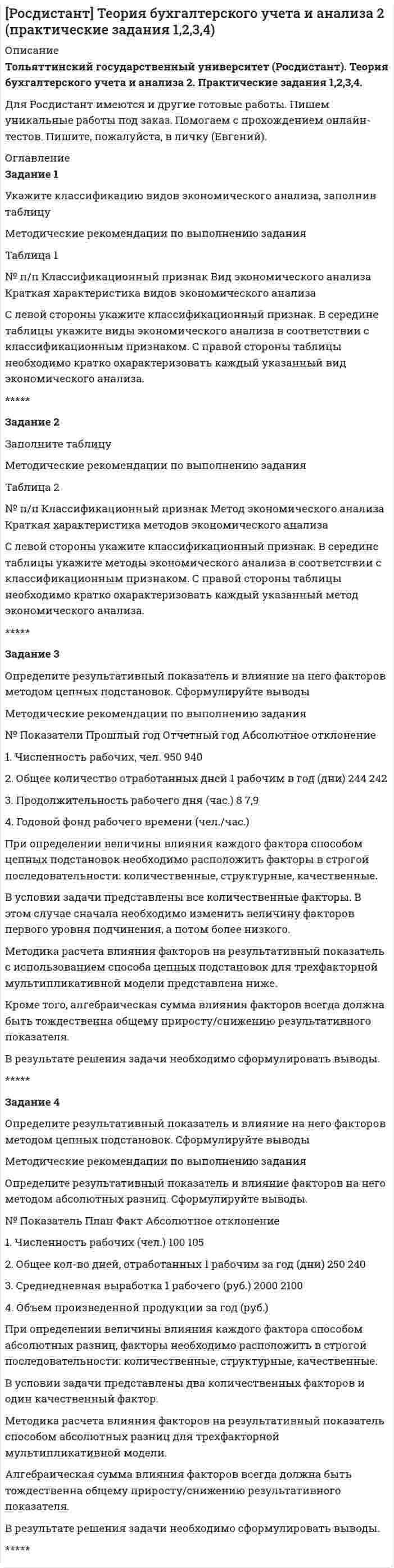 




Описание


Сделана в январе 2019 года.
Работа была успешно сдана - заказчик претензий не имел.
Уникальность работы по Antiplagiat.ru на 04.08.2020 г. составила 82%.




Оглавление


Задание 1
Условие:
На основе данных об остатках по счетам и хозяйственным операциям организации:
a) открыть счета синтетического учета;
б) отразить на них хозяйственные операции;
в) подсчитать обороты и остатки;
г) составить оборотную ведомость по синтетическим счетам.
 
Таблица 1 – Остатки по синтетическим счетам организации на начало месяца
№
п/п Наименование синтетического счета Сумма, руб.
В-1 В-2 В-3 В-4 В-5
1 2 3 4 5 6 7
1. Основные средства 50000 40000 48600 51200 40800
2. Незавершенное строительство 13800 11200
3. Материалы 39250 34900 33740 41910 31790
4. Основное производство 51370 54800 49650 48400 45300
5. Готовая продукция 10910 16840 12390 14570 11010
6. Дебиторская задолженность покупателей
54840
58900
55690
53300
49900
7. Расчеты по оплате труда 29300 32400 28500 29500 30600
8. Расчеты по налогам 3200 2950 3160 2950 3160
9. Касса 10500 18500 12000 12400 16200
10. Расчетный счет 32700 26500 48800 40400 38900
11. Расчеты с поставщиками и подрядчиками 30300 39100 17100 16100 14300
12. Дебиторская задолженность подотчетных лиц 2000 6170 5200 5450 1200
13. Расчеты с разными кредиторами 17070 14810 14200 19340 13740
14. Прибыль 50800 46650 51600 32300 53100
15. Уставный капитал 76000 68000 79000 92000 65000
16. Резервный капитал 24900 31500 26400 29900 27900
17. Добавочный капитал - 16800 15200 13700 -
18. Краткосрочные кредиты банка 20000 18200 38000 25900 27300
19. Расчеты с органами соц. страхования и обеспечения
-
-
4110
5940
-
 
Задание 2
Условие:
На основе данных об остатках по счетам и журнала хозяйственных операций:
1) открыть счета для учета основных хозяйственных процессов и отразить на счетах операции по учету хозяйственных процессов;
2) исчислить фактическую заготовительную себестоимость материалов, фактическую производственную себестоимость готовой продукции;
3) определить и списать финансовые результаты по реализации.
Таблица 3 - Остатки по счетам на начало месяца
№
п/п Наименование счета Сумма, руб.
В-1 В-2 В-3 В-4 В-5
1 Основные средства 69290 69280 69290 46790 69290
2 Материалы 7800 10000 11000 7200 10200
3 Основное производство 19290 18289 18749 18820 19906
4 Вспомогательное производство - - - - -
5 Общепроизводственные расходы - - - - -
6. Общехозяйственные расходы - - - - -
7. Готовая продукция 13300 17550 15030 15110 15920
8. Расчеты с бюджетом 20000 20000 20000 20000 20000
9. Продажи - - - - -
10. Касса 200 200 200 200 200
11. Расчетный счет 54380 47370 34240 45110 54380
12.
Расчеты с покупателями и заказчиками (дебет)
20456
24890
20185
6380
10200
13.
Расчеты с подотчетными лицами (дебет) 2200
1800
1600
2000
2100
 
14.
Расчеты с персоналом по оплате труда (кредит) 45000
45500
47500
46600
49200
 
15.
Расчеты с поставщиками и подрядчиками (кредит) 25800
12700
25000
2500
18000
 
16.
Расчеты с прочими дебиторами и кредиторами (кредит) 2400
1500
2000
2000
1700
 
17. Уставный капитал 56852 63443 42970 42605 57382
18. Прибыли и убытки (прибыль) 8484 7316 7384 8395 7164
19. Резервный капитал 18480 26800 14390 10310 20390
20. Расчеты по краткосрочным кредитам и займам
10800
12000
10000
9800
9600
21. Отклонения в стоимости материальных ценностей +900 -120 -1050 +600 +1240
Список использованных источников




Список литературы


1 Федеральный закон от 06 декабря 2011 г. 402-ФЗ «О бухгалтерском учете» // Справочно-правовая система «Консультант Плюс»: [Электронный ресурс] / Компания «Консультант Плюс».
2 Бухгалтерский управленческий учет: учеб. пособие/ под общ. ред. Д.В. Лысенко. - М.: НИЦ ИНФРА-М, - 2016. - 477 с.
3 Бухгалтерский учет (финансовый и управленческий): учеб. пособие/ под общ. ред. Н.П. Кондраков. - М.: НИЦ ИНФРА-М, - 2016. - 584 с.
4 Грибова, Н.Ю. Бухгалтерская (финансовая) отчетность организаций - информационная база анализа финансового состояния/ Н.Ю. Грибова// Роль государственной статистики в развитии современного общества Материалы Международной научно-практической конференции. В 2-х частях. - 2018. - С. 107-110.
5 Габдуллина, А.Р., Лямов, Н.Ю., Хаметова, А.Р. Бухгалтерская и финансовая отчетность/ А.Р. Габдуллина// Современные научные исследования и инновации. - 2015. - № 11 (55). - С. 474-476



            
            
            Задание 1 (Уголовный процесс 3) РОСДИСТАНТЗадание 1 Укажите классификацию видов экономического анализа, заполнив таблицу Методические рекомендации по выполнению заданияЗадание 1. Укажите основные этапы развития криминологической мысли и дайте характеристику: Историю развития криминологической идей можно разделить на четыре основных этапа: 1Задание 1. Укажите форматы дистанционного консультирования и опишите особенности работы в каждом из них (заполните таблицу).Задание 1 Условие: На основе данных об остатках по счетам и хозяйственным операциям организации: a) открыть счета синтетического учета; б) отразить на них хозяйственные операции;Задание 1. Установите взаимосвязь финансового, управленческого и производственного учета. Проведите сравнительную характеристику финансового и управленческого учета. Определите какой из этих видов учета является наиболее важным для деятельности предприятия. Аргументируйте свой выЗадание 1 Учредителями предприятия являются российские и иностранные физические лица. Доли учредителей в уставном капитале предприятия распределяются следующим образом:Задание 1 (ТК-1) вариант 2 выполнено и оценено на 70% Модуль: ДЕНЬГИ И ВАЛЮТА Тема: Денежный оборот и его структура. Формы и принципы безналичных расчётов. Работа 1 · В факторинговую компанию (банк-фактор) обратился предприниматель, заключивший контракт на поставку товаров своему партнёру. Сумма контракта – 500 тыс. руб.ЗАДАНИЕ 1. Товарный менеджмент и экспертиза качества непродовольственных товаров СИБУПКЗадание 1. Транспортная задача Имеются m пунктов поставки однородного груза А1, …, Ат, и n пунктов его потребления В1, …, Вn. На пункте Аi находится груз в количестве аi. В пункт Вj требуется доставить груз вj. Расстояние между пунктами поставки и пунктами потребления задается матрицей С.Задание 1. Трансформация автомата Мили в автомат Мура Исходный автомат Мили представлен матрицами переходов и выходов. 1) Изобразить граф автомата Мили. 2) Построить граф эквивалентного автомата Мура. 3) Найти реакции автоматов Мура и Мили, если на входЗадание 1 Три группы, в которых соответственно 24, 22, 24 студента, проходили практику в банке. Известно, что по болезни пропустили занятие 2 студента из I группы, 3 студента из II группы, не пропускали занятия студенты III группы. Найти вероятность того, что студент, не прошедший практику, учится в I группе.Задание 1 Три стрелка стреляют в цель по одному разу. Вероятность попадания первого стрелка равна 0,8; второго – 0,7, третьего – 0,6. Найти распределение вероятностей числа попаданий в цель.Задание 1: Трифонов приказом директора АО «Пересвет» был переведен на должность начальника департамента труда и заработной платы с испытательным сроком 6 месяцев