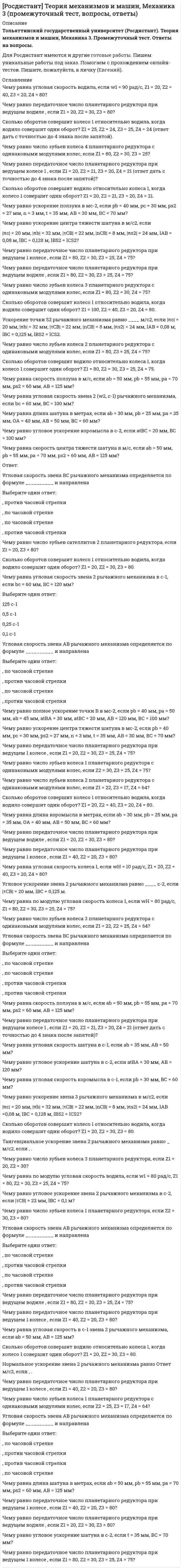      
          Описание
          Кинематический анализ механизмов Промежуточный тест 1Промежуточный тест 2Контрольное мероприятие Итоговый тест 1Итоговый  тест 2 
          Оглавление
          Промежуточный тест 1Чему равно число зубьев сателлитов 2 планетарного редуктора, если Z1 = 20, Z3 = 80?Чему равна угловая скорость водила, если w1 = 90 рад/с, Z1 = 20, Z2 = 40, Z3 = 20, Z4 = 80?Чему равна длина шатуна в метрах, если ab = 30 мм, pb = 25 мм, pa = 35 мм, ОА = 40 мм, AB = 50 мм, ВС = 60 мм?Чему равно число зубьев колеса 2 планетарного редуктора с одинаковыми модулями колес, если Z1 = 80, Z3 = 25, Z4 = 75?Угловая скорость звена BC рычажного механизма определяется по формуле __________ и направлена Сколько оборотов совершит водило относительно колеса 1, когда колесо 1 совершит один оборот? Z1 = 80, Z2 = 30, Z3 = 25, Z4 = 75.Чему равно передаточное число планетарного редуктора при ведущем колесе 1 , если Z1 = 20, Z2 = 21, Z3 = 20, Z4 = 21 (ответ дать с точностью до 4 знака после запятой)?Чему равно число зубьев колеса 3 планетарного редуктора, если Z1 = 20, Z2 = 30?Чему равно угловое ускорение коромысла в с-2, если atBC = 20 мм, ВС = 100 мм?Чему равно ускорение центра тяжести шатуна в мс-2, если pb = 40 мм, pс = 30 мм, ps2 = 27 мм, n = 3 мм, t = 35 мм, AB = 30 мм, ВС = 70 мм?Чему равно передаточное число планетарного редуктора при ведущем водиле , если Z1 = 20, Z2 = 21, Z3 = 20, Z4 = 21?Чему равно ускорение звена 3 рычажного механизма в м/с2, если |πc| = 20 мм, |πb| = 32 мм, |τCB| = 22 мм, |nCB| = 8 мм, |πs2| = 24 мм, lAB = 0,08 м, lBC = 0,128 м, l BS2 = lCS2?Сколько оборотов совершит колесо 1 относительно водила, когда водило совершит один оборот? Z1 = 100, Z2 = 40, Z3 = 20, Z4 = 80.Сколько оборотов совершит колесо 1 относительно водила, когда водило совершит один оборот? Z1 = 20, Z2 = 40, Z3 = 20, Z4 = 80.Угловая скорость звена AB рычажного механизма определяется по формуле __________ и направленаСколько оборотов совершит водило относительно колеса 1, когда колесо 1 совершит один оборот? Z1 = 20, Z2 = 30, Z3 = 80.Чему равна угловая скорость звена 2 рычажного механизма в с-1, если bc = 60 мм, BC = 120 мм?Чему равна длина шатуна в метрах, если ab = 50 мм, pb = 55 мм, pa = 70 мм, ps2 = 60 мм, AB = 125 мм?Чему равна скорость центра тяжести шатуна в м/с, если ab = 50 мм, pb = 55 мм, pa = 70 мм, ps2 = 60 мм, AB = 125 мм?Чему равно угловое ускорение шатуна в с-2, если t = 35 мм, ВС = 70 мм?Промежуточный тест 2Чему равно число зубьев колеса 4 планетарного редуктора с одинаковыми модулями колес, если Z1 = 80, Z2 = 30, Z3 = 25?Угловая скорость звена АB рычажного механизма определяется по формуле __________ и направлена Сколько оборотов совершит колесо 1 относительно водила, когда водило совершит один оборот? Z1 = 25, Z2 = 24, Z3 = 25, Z4 = 24 (ответ дать с точностью до 4 знака после запятой).Чему равно число зубьев колеса 2 планетарного редуктора с одинаковыми модулями колес, если Z1 = 22, Z3 = 17, Z4 = 64?Чему равна по модулю угловая скорость водила, если w1 = 80 рад/с, Z1 = 80, Z2 = 30, Z3 = 25, Z4 = 75?Чему равно число зубьев колеса 1 планетарного редуктора с одинаковыми модулями колес, если Z2 = 25, Z3 = 17, Z4 = 64?Чему равна по модулю угловая скорость колеса 1, если wН = 80 рад/с, Z1 = 80, Z2 = 30, Z3 = 25, Z4 = 75?Сколько оборотов совершит водило относительно колеса 1, когда колесо 1 совершит один оборот? Z1 = 20, Z2 = 21, Z3 = 20, Z4 = 21.Нормальное ускорение звена 2 рычажного механизма равно ... м/с2, если , |πc| = 20 мм, |πb| = 32 мм, |τCB| = 22 мм, |nCB| = 8 мм, |πs2| = 24 мм, lAB = 0,08 м, lBC = 0,128 м, l BS2 = lCS2.Чему равна угловая скорость водила, если w1 = 90 рад/с, Z1 = 20, Z2 = 40, Z3 = 20, Z4 = 80?Чему равно число зубьев колеса 1 планетарного редуктора, если Z2 = 30, Z3 = 80?Чему равно ускорение центра тяжести шатуна в м/с2, если |πc| = 20 мм, |πb| = 32 мм, |τCB| = 22 мм, |nCB| = 8 мм, |πs2| = 24 мм, lAB = 0,08 м, lBC = 0,128 м, lBS2 = lCS2?Угловая скорость звена BC рычажного механизма определяется по формуле __________ и направленаЧему равно ускорение ползуна в мс-2, если pb = 40 мм, pс = 30 мм, ps2 = 27 мм, n = 3 мм, t = 35 мм, AB = 30 мм, ВС = 70 мм?Угловая скорость звена AB рычажного механизма определяется по формуле __________ и направленаЧему равно передаточное число планетарного редуктора при ведущем 1 колесе , если Z1 = 40, Z2 = 20, Z3 = 80?Угловая скорость звена BC рычажного механизма определяется по формуле __________ и направленаЧему равно число зубьев колеса 4 планетарного редуктора с одинаковыми модулями колес, если Z1 = 22, Z2 = 25, Z3 = 17?Чему равна угловая скорость звена 2 (w2, с-1) рычажного механизма, если bc = 60 мм, BC = 100 мм?Ускорение точки S2 рычажного механизма равно ____ м/с2, если |πc| = 20 мм, |πb| = 32 мм, |τCB| = 22 мм, |nCB| = 8 мм, |πs2| = 24 мм, lAB = 0,08 м, lBC = 0,125 м, lBS2 = lCS2.Итоговый тест 1Моментная неуравновешенность показана на рисункеЗвено, которому сообщается движение, преобразуемое механизмом в требуемые движения других звеньев, называетсяДля определения передаточного отношения в данном редукторе необходимо и достаточноВысота ножки зуба на рисунке обозначенаПри построении теоретического профиля кулачка применяютУравновешивающей силой называетсяВ планетарных передачах деталь, называющаяся водилом, являетсяЕсли работа движущих сил за цикл движения механизма Адв и работа сил сопротивления за цикл движения механизма Ас удовлетворяют условию Адв>¦Ас¦, то механизм будет находиться в режимеВ каком положении скорость максимальна? Ответ дайте по его номеру на графике перемещения.Отношение числового значения скорости звена (в м/сек) к отрезку на плане скоростей механизма (в мм) называетсяЗвено 2 планетарного механизма называетсяВысота головки зуба нулевого колеса через модуль равнаК рычажным механизмам можно отнестиВ чем измеряется момент сил инерции звена механизма?Модуль зацепления – этоМеханизм, в котором главные векторы и моменты сил инерции равны нулю, называетсяЗвено 1 планетарного механизма называетсяПо какой формуле определяется масштабный коэффициент плана ускорений кривошипно-коромыслового механизма?Какая формула в общем виде отображает структурную формулу механизмов?Межцентровым расстоянием называетсяПередаточное отношение u12 зубчатой передачи при известных угловых скоростях вращения звеньев ω1 и ω2 рассчитывается по формулеНа рисунке представлена тахограмма работы механизма ω(t). Режим движения механизма, соответствующий времени t1, называетсяУкажите вектор нормальной составляющей ускорения звена 3.Укажите вектор нормальной составляющей ускорения звена 2.На рисунке изображенНазовите последовательно от 1 до 4 фазовые углы кулачкового механизма, изображенного на схеме.Силы, всегда совершающие отрицательную работу, –Укажите уравнение эвольвенты в параметрическом виде.Итоговый тест 21. Установите соответствия.2. На рисунке показана __________ кинематическая пара.3. Если источник возникновения вибраций определяется внутренними свойствами машины или механизма, то это свойство называется4. Механизм, в котором главные векторы и моменты сил инерции не равны нулю, называется...6. Если работа движущих сил за цикл движения механизма Адв и работа сил сопротивления за цикл движения механизма Ас удовлетворяют условию Адв=¦Ас¦, то механизм будет находиться в режиме7. Угловая скорость звена АВ рычажного механизма определяется по формуле8. Зацепление двух зубчатых колес, при котором угловые скорости колес имеют разные знаки, называется9. Любое материальное тело, вращающееся в опорах, независимо от его назначения, называется10. Кинетическая энергия ползуна 3 (Т3) рассчитывается по формуле11. Кинематическую пару можно определить как12. Какое важное свойство обеспечивает эвольвентное зацепление?13. В механизме с плоским толкателем, изображенном на схеме, __________ кинематических пары.14. На рисунке цифрой 5 обозначен15. На рисунке показан16. Проектирование механизма по заданным входным и выходным условиям называется17. Вынужденными колебаниями называются...19. Совокупность деталей, соединенных друг с другом неподвижно, называется...28. Замена звена механизма с распределенной массой моделью, которая состоит из точечных масс, называется 
            
            
            РОСДИСТАНТ Теория механизмов и машин (ответы на тесты)РОСДИСТАНТ Технологические добавки и улучшители (ответы на промежуточные тесты)[Росдистант] Технологические процессы в строительстве (итоговый тест, вопросы, ответы)[Росдистант] Технологические процессы и оборудование в машиностроении (Итоговый тест, Ответы)[Росдистант] Технологические процессы и оборудование в машиностроении (Промежуточные, Тесты, Ответы)[Росдистант] Технология возведения зданий.Итоговый тест Росдистант ТГУРОСДИСТАНТ Технология конструкционных материалов[Росдистант] Теоретические основы электротехники 3.Итоговый тест Росдистант ТГУ[Росдистант] Теория бухгалтерского учета и анализа 1 (задание 3, тест)[Росдистант] Теория бухгалтерского учета (итоговый тест, вопросы, ответы)[Росдистант] Теория бухгалтерского учета (промежуточный тест, вопросы, ответы)РОСДИСТАНТ Теория вероятностей и математическая статистика 2 Промежуточные тесты + Итоговый[Росдистант] Теория государства и права, часть 2 (итоговый тест, ответы)[Росдистант] Теория механизмов и машин, Механика 3 (итоговый тест, вопросы, ответы)