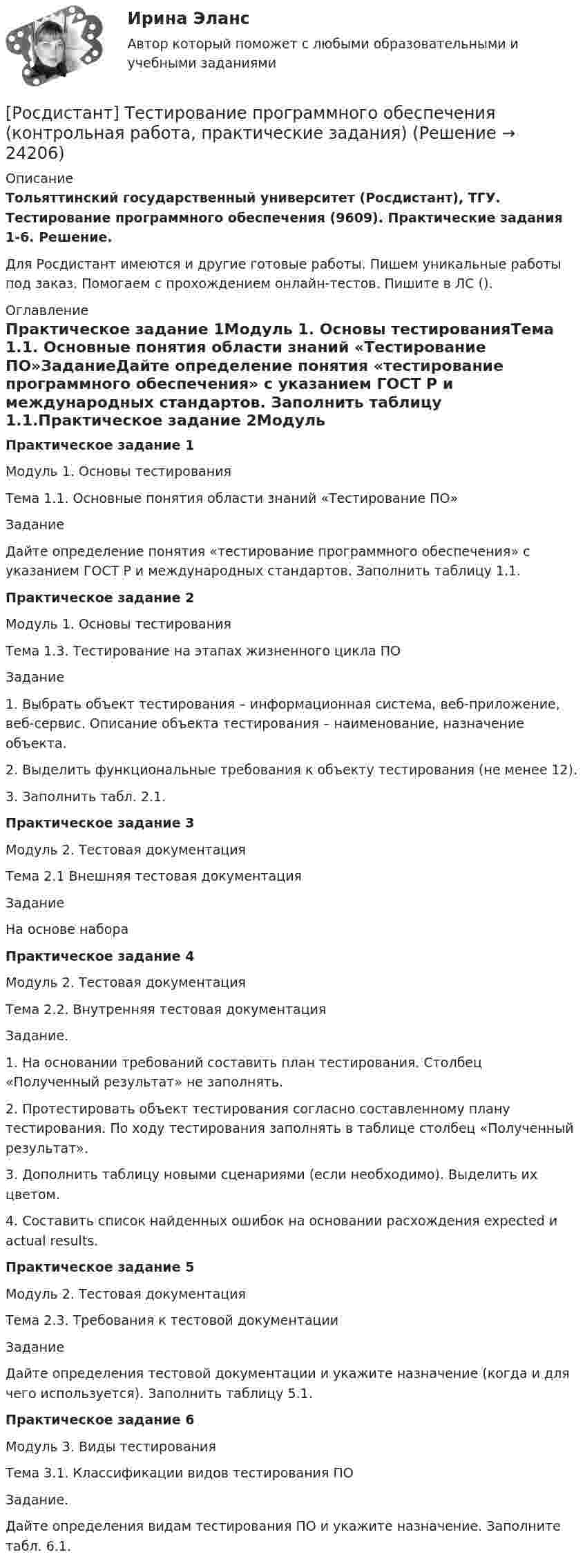     
          Описание
          Тольяттинский государственный университет (Росдистант), ТГУ. Тестирование программного обеспечения (9609). Практические задания 1-6. Решение.Для Росдистант имеются и другие готовые работы. Пишем уникальные работы под заказ. Помогаем с прохождением онлайн-тестов. Пишите в ЛС (). 
          Оглавление
          Практическое задание 1Модуль 1. Основы тестированияТема 1.1. Основные понятия области знаний «Тестирование ПО»ЗаданиеДайте определение понятия «тестирование программного обеспечения» с указанием ГОСТ Р и международных стандартов. Заполнить таблицу 1.1.Практическое задание 2Модуль 1. Основы тестированияТема 1.3. Тестирование на этапах жизненного цикла ПОЗадание1.	Выбрать объект тестирования – информационная система, веб-приложение, веб-сервис. Описание объекта тестирования – наименование, назначение объекта.2.	Выделить функциональные требования к объекту тестирования (не менее 12).3.	Заполнить табл. 2.1.Практическое задание 3Модуль 2. Тестовая документацияТема 2.1 Внешняя тестовая документацияЗаданиеНа основе набора Практическое задание 4Модуль 2. Тестовая документацияТема 2.2. Внутренняя тестовая документацияЗадание.1.	На основании требований составить план тестирования. Столбец «Полученный результат» не заполнять.2.	Протестировать объект тестирования согласно составленному плану тестирования. По ходу тестирования заполнять в таблице столбец «Полученный результат».3.	Дополнить таблицу новыми сценариями (если необходимо). Выделить их цветом.4.	Составить список найденных ошибок на основании расхождения expected и actual results.Практическое задание 5Модуль 2. Тестовая документацияТема 2.3. Требования к тестовой документацииЗадание Дайте определения тестовой документации и укажите назначение (когда и для чего используется). Заполнить таблицу 5.1.Практическое задание 6Модуль 3. Виды тестированияТема 3.1. Классификации видов тестирования ПОЗадание. Дайте определения видам тестирования ПО и укажите назначение. Заполните табл. 6.1. 
            
            
            [Росдистант] Тестирование программного обеспечения (9609) (промежуточные и итоговый тесты, вопросы, ответы)[Росдистант] Тестирование программного обеспечения (контрольная работа, практические задания)[Росдистант] Тестирование программного обеспечения.Росдистант ТГУ 2022г 🔥 (Росдистант / Тесты / 2023, декабрь / Курс с ВКС) Инженерная графика / Все промежуточные тесты (№№ 1,2,3,4,5,6) / Правильные ответы на все 60 вопросов🔥 (Росдистант / Тесты / 2023, декабрь / Курс с ВКС) Материаловедение и технология конструкционных материалов 2 / Все промежуточные тесты (№№ 1,2,3,4,5,6,7,8,9,10) / Правильные ответы на все 490 вопросов🔥 (Росдистант / Тесты / 2023, декабрь / Курс с ВКС) Теоретические основы электротехники 1 / Все промежуточные тесты (№№ 1,2,3,4,5) / Правильные ответы на все 90 вопросов🔥 (Росдистант / Тесты / 2023, ноябрь / Курс с ВКС) Высшая математика. Дифференциальное и интегральное исчисления / Все промежуточные тесты / Правильные ответы на все 166 вопросов[Росдистант] Теория экономического анализа (итоговый тест, вопросы, ответы)[Росдистант] Теория экономического анализа (ПРАКТИЧЕСКИЕ ЗАДАНИЯ)[Росдистант] Теория экономического анализа (ТЕСТЫ ОТВЕТЫ)[Росдистант] Теплогазоснабжение и вентиляция (итоговый тест, вопросы, ответы)[Росдистант] Теплогазоснабжение и вентиляция (итоговый тест, вопросы, ответы)[Росдистант] Теплогазоснабжение и вентиляция (итоговый тест, вопросы, ответы)[Росдистант] Теплогазоснабжение и вентиляция.Итоговый тест Росдистант ТГУ