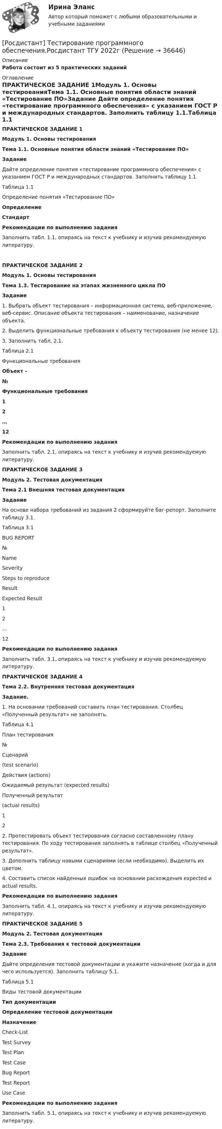     
          Описание
          Работа состоит из 5 практических заданий 
          Оглавление
          ПРАКТИЧЕСКОЕ ЗАДАНИЕ 1Модуль 1. Основы тестированияТема 1.1. Основные понятия области знаний «Тестирование ПО»Задание	Дайте определение понятия «тестирование программного обеспечения» с указанием ГОСТ Р и международных стандартов. Заполнить таблицу 1.1.Таблица 1.1 Определение понятия «Тестирование ПО» Определение Стандарт Рекомендации по выполнению заданияЗаполнить табл. 1.1, опираясь на текст к учебнику и изучив рекомендуемую литературу.ПРАКТИЧЕСКОЕ ЗАДАНИЕ 2Модуль 1. Основы тестированияТема 1.3. Тестирование на этапах жизненного цикла ПОЗадание	1.                Выбрать объект тестирования – информационная система, веб-приложение, веб-сервис. Описание объекта тестирования – наименование, назначение объекта.	2.                Выделить функциональные требования к объекту тестирования (не менее 12).	3.                Заполнить табл. 2.1.Таблица 2.1Функциональные требования Объект -  № Функциональные требования 1   2   …   12    Рекомендации по выполнению задания	Заполнить табл. 2.1, опираясь на текст к учебнику и изучив рекомендуемую литературу. ПРАКТИЧЕСКОЕ ЗАДАНИЕ 3Модуль 2. Тестовая документацияТема 2.1 Внешняя тестовая документацияЗадание	На основе набора требований из задания 2 сформируйте баг-репорт. Заполните таблицу 3.1. Таблица 3.1 BUG REPORT  № Name Severity Steps to reproduce Result Expected Result   1    2 …   12  Рекомендации по выполнению задания	Заполнить табл. 3.1, опираясь на текст к учебнику и изучив рекомендуемую литературу.  ПРАКТИЧЕСКОЕ ЗАДАНИЕ 4Тема 2.2. Внутренняя тестовая документацияЗадание.	1.                На основании требований составить план тестирования. Столбец «Полученный результат» не заполнять.Таблица 4.1План тестирования  № Сценарий (test scenario) Действия (actions) Ожидаемый результат (expected results) Полученный результат (actual results)   1     2  	2.       Протестировать объект тестирования согласно составленному плану тестирования. По ходу тестирования заполнять в таблице столбец «Полученный результат».	3.       Дополнить таблицу новыми сценариями (если необходимо). Выделить их цветом.	4.       Составить список найденных ошибок на основании расхождения expected и actual results. Рекомендации по выполнению задания	Заполнить табл. 4.1, опираясь на текст к учебнику и изучив рекомендуемую литературу. ПРАКТИЧЕСКОЕ ЗАДАНИЕ 5Модуль 2. Тестовая документацияТема 2.3. Требования к тестовой документацииЗадание 	Дайте определения тестовой документации и укажите назначение (когда и для чего используется). Заполнить таблицу 5.1. Таблица 5.1Виды тестовой документации Тип документации Определение тестовой документации Назначение   Check-List     Test Survey     Test Plan     Test Case     Bug Report     Test Report     Use Case  Рекомендации по выполнению задания	Заполнить табл. 5.1, опираясь на текст к учебнику и изучив рекомендуемую литературу. 
            
            
            [Росдистант] Тестирование программного обеспечения (контрольная работа, практические задания)[Росдистант] Тестирование программного обеспечения.Росдистант ТГУ 2022г 🔥 (Росдистант / Тесты / 2023, декабрь / Курс с ВКС) Инженерная графика / Все промежуточные тесты (№№ 1,2,3,4,5,6) / Правильные ответы на все 60 вопросов🔥 (Росдистант / Тесты / 2023, декабрь / Курс с ВКС) Материаловедение и технология конструкционных материалов 2 / Все промежуточные тесты (№№ 1,2,3,4,5,6,7,8,9,10) / Правильные ответы на все 490 вопросов🔥 (Росдистант / Тесты / 2023, декабрь / Курс с ВКС) Теоретические основы электротехники 1 / Все промежуточные тесты (№№ 1,2,3,4,5) / Правильные ответы на все 90 вопросов🔥 (Росдистант / Тесты / 2023, ноябрь / Курс с ВКС) Высшая математика. Дифференциальное и интегральное исчисления / Все промежуточные тесты / Правильные ответы на все 166 вопросов🔥 (Росдистант / Тесты / 2023, ноябрь / Курс с ВКС) Высшая математика. Избранные разделы высшей математики / Все промежуточные тесты (№№1,2,3,4,5,6,7,8,9,10) / Правильные ответы на все 180 вопросов[Росдистант] Теория экономического анализа (ПРАКТИЧЕСКИЕ ЗАДАНИЯ)[Росдистант] Теория экономического анализа (ТЕСТЫ ОТВЕТЫ)[Росдистант] Теплогазоснабжение и вентиляция (итоговый тест, вопросы, ответы)[Росдистант] Теплогазоснабжение и вентиляция (итоговый тест, вопросы, ответы)[Росдистант] Теплогазоснабжение и вентиляция (итоговый тест, вопросы, ответы)[Росдистант] Теплогазоснабжение и вентиляция.Итоговый тест Росдистант ТГУРосдистант Тестирование ПО тесты (7 штук + ИЗ НИХ ИТОГОВЫЙ)