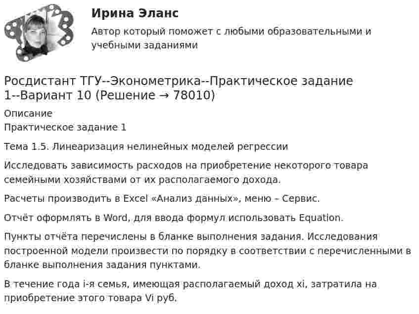     
            Описание
            Практическое задание 1Тема 1.5. Линеаризация нелинейных моделей регрессии	Исследовать зависимость расходов на приобретение некоторого товара семейными хозяйствами от их располагаемого дохода.	Расчеты производить в Excel «Анализ данных», меню – Сервис.	Отчёт оформлять в Word, для ввода формул использовать Equation.	Пункты отчёта перечислены в бланке выполнения задания. Исследования построенной модели произвести по порядку в соответствии с перечисленными в бланке выполнения задания пунктами.	В течение года i-я семья, имеющая располагаемый доход xi, затратила на приобретение этого товара Vi руб.   
            
            
            Росдистант ТГУ--Эконометрика--Практическое задание 1--Вариант 1Росдистант ТГУ--Эконометрика--Практическое задание 1--Вариант 10Росдистант ТГУ--Эконометрика--Практическое задание 1--Вариант 15Росдистант ТГУ--Эконометрика--Практическое задание 1--Вариант 17Росдистант ТГУ--Эконометрика--Практическое задание 1--Вариант 2Росдистант ТГУ--Эконометрика--Практическое задание 1--Вариант 5Росдистант ТГУ--Эконометрика--Практическое задание 1--Вариант 5Росдистант (ТГУ) Физико-химические процессы в биосфере ВКСРосдистант. ТГУ. Физиологические основы безопасности жизнедеятельности. Практические задания. Вариант 1 (буква А)РОСДИСТАНТ ТГУ Философия. Промежуточный тестРОСДИСТАНТ ТГУ Частица движется равноускорено в координатной плоскости XY с начальной скоростью и ускорением . Найти модули векторов скорости v , тангенциального a и нормального na ускорений, а также радиус кривизны траектории R в момент времени t.Росдистант ТГУ Что определяет спиновое квантовое число?РОСДИСТАНТ ТГУ Шар массой m, летящий со скоростью v, сталкивается с неподвижным шаром массой m. После удара шары разлетаются под углом друг к другу. Удар абсолютно упругий, столкновение происходит в горизонтальной плоскости. Найти скоростьРосдистант. ТГУ. Экология. Практические задания 1-9. Вариант 1