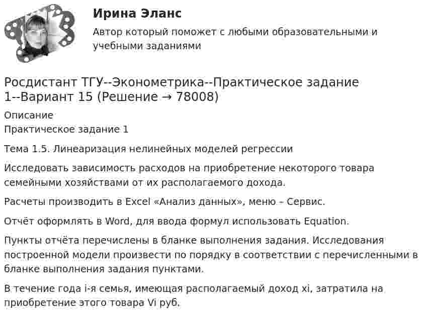     
            Описание
            Практическое задание 1Тема 1.5. Линеаризация нелинейных моделей регрессии	Исследовать зависимость расходов на приобретение некоторого товара семейными хозяйствами от их располагаемого дохода.	Расчеты производить в Excel «Анализ данных», меню – Сервис.	Отчёт оформлять в Word, для ввода формул использовать Equation.	Пункты отчёта перечислены в бланке выполнения задания. Исследования построенной модели произвести по порядку в соответствии с перечисленными в бланке выполнения задания пунктами.	В течение года i-я семья, имеющая располагаемый доход xi, затратила на приобретение этого товара Vi руб.   
            
            
            Росдистант ТГУ--Эконометрика--Практическое задание 1--Вариант 10Росдистант ТГУ--Эконометрика--Практическое задание 1--Вариант 15Росдистант ТГУ--Эконометрика--Практическое задание 1--Вариант 17Росдистант ТГУ--Эконометрика--Практическое задание 1--Вариант 2Росдистант ТГУ--Эконометрика--Практическое задание 1--Вариант 5Росдистант ТГУ--Эконометрика--Практическое задание 1--Вариант 5Росдистант ТГУ--Эконометрика--Практическое задание 1--Вариант 6Росдистант. ТГУ. Физиологические основы безопасности жизнедеятельности. Практические задания. Вариант 1 (буква А)РОСДИСТАНТ ТГУ Философия. Промежуточный тестРОСДИСТАНТ ТГУ Частица движется равноускорено в координатной плоскости XY с начальной скоростью и ускорением . Найти модули векторов скорости v , тангенциального a и нормального na ускорений, а также радиус кривизны траектории R в момент времени t.Росдистант ТГУ Что определяет спиновое квантовое число?РОСДИСТАНТ ТГУ Шар массой m, летящий со скоростью v, сталкивается с неподвижным шаром массой m. После удара шары разлетаются под углом друг к другу. Удар абсолютно упругий, столкновение происходит в горизонтальной плоскости. Найти скоростьРосдистант. ТГУ. Экология. Практические задания 1-9. Вариант 1Росдистант. ТГУ. Экология. Практические задания 1-9. Вариант 6