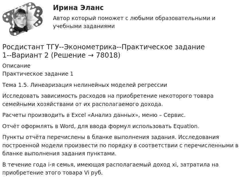     
            Описание
            Практическое задание 1Тема 1.5. Линеаризация нелинейных моделей регрессии	Исследовать зависимость расходов на приобретение некоторого товара семейными хозяйствами от их располагаемого дохода.	Расчеты производить в Excel «Анализ данных», меню – Сервис.	Отчёт оформлять в Word, для ввода формул использовать Equation.	Пункты отчёта перечислены в бланке выполнения задания. Исследования построенной модели произвести по порядку в соответствии с перечисленными в бланке выполнения задания пунктами.	В течение года i-я семья, имеющая располагаемый доход xi, затратила на приобретение этого товара Vi руб.   
            
            
            Росдистант ТГУ--Эконометрика--Практическое задание 1--Вариант 17Росдистант ТГУ--Эконометрика--Практическое задание 1--Вариант 2Росдистант ТГУ--Эконометрика--Практическое задание 1--Вариант 5Росдистант ТГУ--Эконометрика--Практическое задание 1--Вариант 5Росдистант ТГУ--Эконометрика--Практическое задание 1--Вариант 6Росдистант ТГУ--Эконометрика--Практическое задание 2--Вариант 1Росдистант ТГУ--Эконометрика--Практическое задание 2--Вариант 14РОСДИСТАНТ ТГУ Частица движется равноускорено в координатной плоскости XY с начальной скоростью и ускорением . Найти модули векторов скорости v , тангенциального a и нормального na ускорений, а также радиус кривизны траектории R в момент времени t.Росдистант ТГУ Что определяет спиновое квантовое число?РОСДИСТАНТ ТГУ Шар массой m, летящий со скоростью v, сталкивается с неподвижным шаром массой m. После удара шары разлетаются под углом друг к другу. Удар абсолютно упругий, столкновение происходит в горизонтальной плоскости. Найти скоростьРосдистант. ТГУ. Экология. Практические задания 1-9. Вариант 1Росдистант. ТГУ. Экология. Практические задания 1-9. Вариант 6Росдистант ТГУ--Эконометрика--Практическое задание 1--Вариант 1Росдистант ТГУ--Эконометрика--Практическое задание 1--Вариант 10