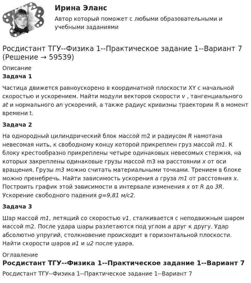     
            Описание
            Задача 1Частица движется равноускорено в координатной плоскости XY с начальной скоростью и ускорением. Найти модули векторов скорости v , тангенциального аt и нормального аn ускорений, а также радиус кривизны траектории R в момент времени t.Задача 2На однородный цилиндрический блок массой m2 и радиусом R намотана невесомая нить, к свободному концу которой прикреплен груз массой m1. К блоку крестообразно прикреплены четыре одинаковых невесомых стержня, на которых закреплены одинаковые грузы массой m3 на расстоянии x от оси вращения. Грузы m3 можно считать материальными точками. Трением в блоке можно пренебречь. Найти зависимость ускорения a груза m1 от расстояния x. Построить график этой зависимости в интервале изменения x от R до 3R. Ускорение свободного падения g=9,81 м/с2.Задача 3Шар массой m1, летящий со скоростью v1, сталкивается с неподвижным шаром массой m2. После удара шары разлетаются под углом a друг к другу. Удар абсолютно упругий, столкновение происходит в горизонтальной плоскости. Найти скорости шаров и1 и u2 после удара. 
            Оглавление
            Росдистант ТГУ--Физика 1--Практическое задание 1--Вариант 7  
            
            
            Росдистант ТГУ--Физика 1--Практическое задание 1--Вариант 6Росдистант ТГУ--Физика 1--Практическое задание 1--Вариант 7Росдистант ТГУ--Физика 1--Практическое задание 1--Вариант 8Росдистант ТГУ--Физика 1--Практическое задание 1--Вариант 9Росдистант ТГУ--Физика 1--Практическое задание 2--Вариант 10Росдистант ТГУ--Физика 1--Практическое задание 2--Вариант 10Росдистант ТГУ--Физика 1--Практическое задание 2--Вариант 12Росдистант ТГУ--Физика 1--Практическое задание 1--Вариант 10Росдистант ТГУ--Физика 1--Практическое задание 1--Вариант 11Росдистант ТГУ--Физика 1--Практическое задание 1--Вариант 12Росдистант ТГУ--Физика 1--Практическое задание 1--Вариант 13Росдистант ТГУ--Физика 1--Практическое задание 1--Вариант 14Росдистант ТГУ--Физика 1--Практическое задание 1--Вариант 15Росдистант ТГУ--Физика 1--Практическое задание 1--Вариант 16