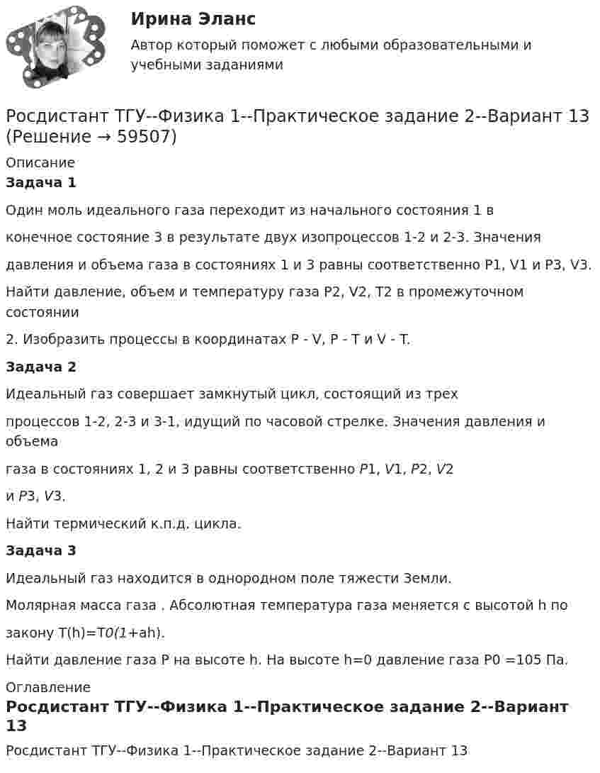     
            Описание
            Задача 1Один моль идеального газа переходит из начального состояния 1 вконечное состояние 3 в результате двух изопроцессов 1-2 и 2-3. Значениядавления и объема газа в состояниях 1 и 3 равны соответственно P1, V1 и P3, V3.Найти давление, объем и температуру газа P2, V2, T2 в промежуточном состоянии2. Изобразить процессы в координатах P - V, P - T и V - T.Задача 2Идеальный газ совершает замкнутый цикл, состоящий из трехпроцессов 1-2, 2-3 и 3-1, идущий по часовой стрелке. Значения давления и объемагаза в состояниях 1, 2 и 3 равны соответственно P1, V1, P2, V2и P3, V3.Найти термический к.п.д. цикла.Задача 3Идеальный газ находится в однородном поле тяжести Земли.Молярная масса газа . Абсолютная температура газа меняется с высотой h позакону T(h)=T0(1+ah).Найти давление газа P на высоте h. На высоте h=0 давление газа P0 =105 Па. 
            Оглавление
            Росдистант ТГУ--Физика 1--Практическое задание 2--Вариант 13  
            
            
            Росдистант ТГУ--Физика 1--Практическое задание 2--Вариант 12Росдистант ТГУ--Физика 1--Практическое задание 2--Вариант 13Росдистант ТГУ--Физика 1--Практическое задание 2--Вариант 14Росдистант ТГУ--Физика 1--Практическое задание 2--Вариант 15Росдистант ТГУ--Физика 1--Практическое задание 2--Вариант 16Росдистант ТГУ--Физика 1--Практическое задание 2--Вариант 19Росдистант ТГУ--Физика 1--Практическое задание 2--Вариант 5Росдистант ТГУ--Физика 1--Практическое задание 1--Вариант 16Росдистант ТГУ--Физика 1--Практическое задание 1--Вариант 19Росдистант ТГУ--Физика 1--Практическое задание 1--Вариант 6Росдистант ТГУ--Физика 1--Практическое задание 1--Вариант 7Росдистант ТГУ--Физика 1--Практическое задание 1--Вариант 8Росдистант ТГУ--Физика 1--Практическое задание 1--Вариант 9Росдистант ТГУ--Физика 1--Практическое задание 2--Вариант 10