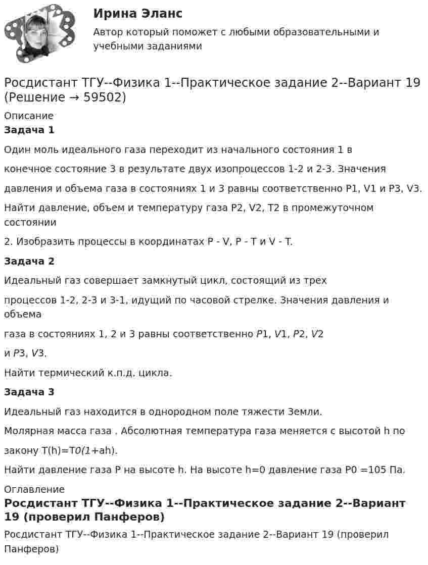     
            Описание
            Задача 1Один моль идеального газа переходит из начального состояния 1 вконечное состояние 3 в результате двух изопроцессов 1-2 и 2-3. Значениядавления и объема газа в состояниях 1 и 3 равны соответственно P1, V1 и P3, V3.Найти давление, объем и температуру газа P2, V2, T2 в промежуточном состоянии2. Изобразить процессы в координатах P - V, P - T и V - T.Задача 2Идеальный газ совершает замкнутый цикл, состоящий из трехпроцессов 1-2, 2-3 и 3-1, идущий по часовой стрелке. Значения давления и объемагаза в состояниях 1, 2 и 3 равны соответственно P1, V1, P2, V2и P3, V3.Найти термический к.п.д. цикла.Задача 3Идеальный газ находится в однородном поле тяжести Земли.Молярная масса газа . Абсолютная температура газа меняется с высотой h позакону T(h)=T0(1+ah).Найти давление газа P на высоте h. На высоте h=0 давление газа P0 =105 Па. 
            Оглавление
            Росдистант ТГУ--Физика 1--Практическое задание 2--Вариант 19 (проверил Панферов)  
            
            
            Росдистант ТГУ--Физика 1--Практическое задание 2--Вариант 16Росдистант ТГУ--Физика 1--Практическое задание 2--Вариант 19Росдистант ТГУ--Физика 1--Практическое задание 2--Вариант 5Росдистант ТГУ--Физика 1--Практическое задание 2--Вариант 7Росдистант ТГУ--Физика 1--Практическое задание 2--Вариант 8Росдистант ТГУ--Физика 1--Практическое задание 2--Вариант 9Росдистант ТГУ--Физика-1--Промежуточные тесты 1-11Росдистант ТГУ--Физика 1--Практическое задание 1--Вариант 8Росдистант ТГУ--Физика 1--Практическое задание 1--Вариант 9Росдистант ТГУ--Физика 1--Практическое задание 2--Вариант 10Росдистант ТГУ--Физика 1--Практическое задание 2--Вариант 10Росдистант ТГУ--Физика 1--Практическое задание 2--Вариант 12Росдистант ТГУ--Физика 1--Практическое задание 2--Вариант 13Росдистант ТГУ--Физика 1--Практическое задание 2--Вариант 14