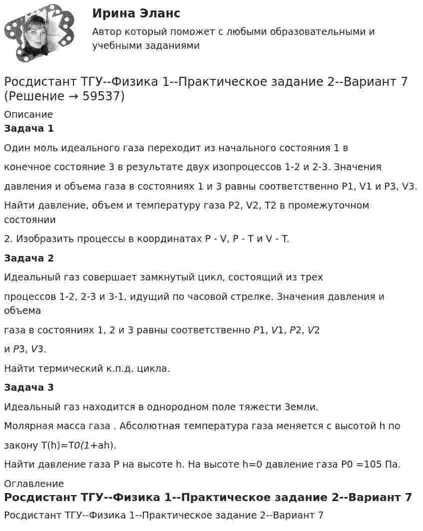     
            Описание
            Задача 1Один моль идеального газа переходит из начального состояния 1 вконечное состояние 3 в результате двух изопроцессов 1-2 и 2-3. Значениядавления и объема газа в состояниях 1 и 3 равны соответственно P1, V1 и P3, V3.Найти давление, объем и температуру газа P2, V2, T2 в промежуточном состоянии2. Изобразить процессы в координатах P - V, P - T и V - T.Задача 2Идеальный газ совершает замкнутый цикл, состоящий из трехпроцессов 1-2, 2-3 и 3-1, идущий по часовой стрелке. Значения давления и объемагаза в состояниях 1, 2 и 3 равны соответственно P1, V1, P2, V2и P3, V3.Найти термический к.п.д. цикла.Задача 3Идеальный газ находится в однородном поле тяжести Земли.Молярная масса газа . Абсолютная температура газа меняется с высотой h позакону T(h)=T0(1+ah).Найти давление газа P на высоте h. На высоте h=0 давление газа P0 =105 Па. 
            Оглавление
            Росдистант ТГУ--Физика 1--Практическое задание 2--Вариант 7  
            
            
            Росдистант ТГУ--Физика 1--Практическое задание 2--Вариант 5Росдистант ТГУ--Физика 1--Практическое задание 2--Вариант 7Росдистант ТГУ--Физика 1--Практическое задание 2--Вариант 8Росдистант ТГУ--Физика 1--Практическое задание 2--Вариант 9Росдистант ТГУ--Физика-1--Промежуточные тесты 1-11РОСДИСТАНТ ТГУ ФИЗИКА 2 (вариант для фамилии на К)Росдистант. ТГУ. Физика 2. Все тестыРосдистант ТГУ--Физика 1--Практическое задание 2--Вариант 10Росдистант ТГУ--Физика 1--Практическое задание 2--Вариант 10Росдистант ТГУ--Физика 1--Практическое задание 2--Вариант 12Росдистант ТГУ--Физика 1--Практическое задание 2--Вариант 13Росдистант ТГУ--Физика 1--Практическое задание 2--Вариант 14Росдистант ТГУ--Физика 1--Практическое задание 2--Вариант 15Росдистант ТГУ--Физика 1--Практическое задание 2--Вариант 16