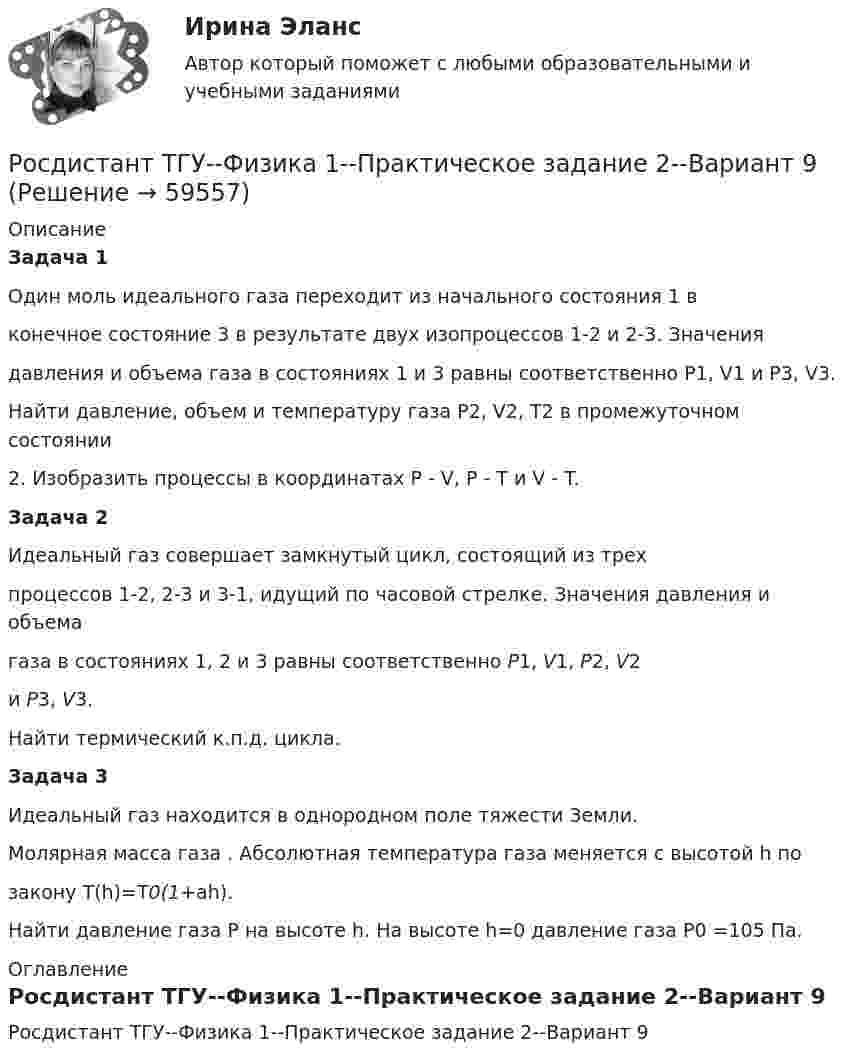     
            Описание
            Задача 1	Один моль идеального газа переходит из начального состояния 1 вконечное состояние 3 в результате двух изопроцессов 1-2 и 2-3. Значениядавления и объема газа в состояниях 1 и 3 равны соответственно P1, V1 и P3, V3.Найти давление, объем и температуру газа P2, V2, T2 в промежуточном состоянии2. Изобразить процессы в координатах P - V, P - T и V - T.Задача 2	Идеальный газ совершает замкнутый цикл, состоящий из трехпроцессов 1-2, 2-3 и 3-1, идущий по часовой стрелке. Значения давления и объемагаза в состояниях 1, 2 и 3 равны соответственно P1, V1, P2, V2и P3, V3.Найти термический к.п.д. цикла.Задача 3	Идеальный газ находится в однородном поле тяжести Земли.Молярная масса газа . Абсолютная температура газа меняется с высотой h позакону T(h)=T0(1+ah).Найти давление газа P на высоте h. На высоте h=0 давление газа P0 =105 Па. 
            Оглавление
            Росдистант ТГУ--Физика 1--Практическое задание 2--Вариант 9  
            
            
            Росдистант ТГУ--Физика 1--Практическое задание 2--Вариант 8Росдистант ТГУ--Физика 1--Практическое задание 2--Вариант 9Росдистант ТГУ--Физика-1--Промежуточные тесты 1-11РОСДИСТАНТ ТГУ ФИЗИКА 2 (вариант для фамилии на К)Росдистант. ТГУ. Физика 2. Все тестыРосдистант. ТГУ. Физика 2. Задание 2. Вариант 1Росдистант (ТГУ) Физика 2 Итоговый тест Ответы на все вопросыРосдистант ТГУ--Физика 1--Практическое задание 2--Вариант 12Росдистант ТГУ--Физика 1--Практическое задание 2--Вариант 13Росдистант ТГУ--Физика 1--Практическое задание 2--Вариант 14Росдистант ТГУ--Физика 1--Практическое задание 2--Вариант 15Росдистант ТГУ--Физика 1--Практическое задание 2--Вариант 16Росдистант ТГУ--Физика 1--Практическое задание 2--Вариант 19Росдистант ТГУ--Физика 1--Практическое задание 2--Вариант 5