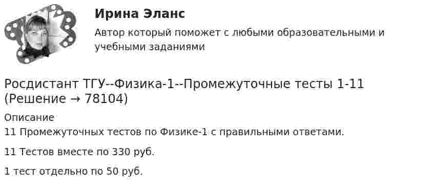      
            Описание
            11 Промежуточных тестов по Физике-1 с правильными ответами.11 Тестов вместе по 330 руб.1 тест отдельно по 50 руб.   
            
            
            Росдистант ТГУ--Физика 1--Практическое задание 2--Вариант 9Росдистант ТГУ--Физика-1--Промежуточные тесты 1-11РОСДИСТАНТ ТГУ ФИЗИКА 2 (вариант для фамилии на К)Росдистант. ТГУ. Физика 2. Все тестыРосдистант. ТГУ. Физика 2. Задание 2. Вариант 1Росдистант (ТГУ) Физика 2 Итоговый тест Ответы на все вопросыРосдистант (ТГУ)  Физика 2 Ответы на задачи ВКСРосдистант ТГУ--Физика 1--Практическое задание 2--Вариант 13Росдистант ТГУ--Физика 1--Практическое задание 2--Вариант 14Росдистант ТГУ--Физика 1--Практическое задание 2--Вариант 15Росдистант ТГУ--Физика 1--Практическое задание 2--Вариант 16Росдистант ТГУ--Физика 1--Практическое задание 2--Вариант 19Росдистант ТГУ--Физика 1--Практическое задание 2--Вариант 5Росдистант ТГУ--Физика 1--Практическое задание 2--Вариант 7