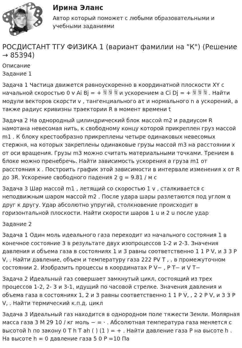      
            Описание
            Задание 1 Задача 1 Частица движется равноускоренно в координатной плоскости XY с начальной скоростью 0 v Ai Bj = +    и ускорением a Ci Dj = +    . Найти модули векторов скорсти v , тангенциального aτ и нормального n a ускорений, а также радиус кривизны траектории R в момент времени t Задача 2 На однородный цилиндрический блок массой m2 и радиусом R намотана невесомая нить, к свободному концу которой прикреплен груз массой m1 . К блоку крестообразно прикреплены четыре одинаковых невесомых стержня, на которых закреплены одинаковые грузы массой m3 на расстоянии x от оси вращения. Грузы m3 можно считать материальными точками. Трением в блоке можно пренебречь. Найти зависимость ускорения a груза m1 от расстояния x . Построить график этой зависимости в интервале изменения x от R до 3R. Ускорение свободного падения 2 g = 9.81 / м с Задача 3 Шар массой m1 , летящий со скоростью 1 v , сталкивается с неподвижным шаром массой m2 . После удара шары разлетаются под углом α друг к другу. Удар абсолютно упругий, столкновение происходит в горизонтальной плоскости. Найти скорости шаров 1 u и 2 u после ударЗадание 2 Задача 1 Один моль идеального газа переходит из начального состояния 1 в конечное состояние 3 в результате двух изопроцессов 1-2 и 2-3. Значения давления и объема газа в состояниях 1 и 3 равны соответственно 1 1 P V, и 3 3 P V, . Найти давление, объем и температуру газа 222 PV T , , в промежуточном состоянии 2. Изобразить процессы в координатах P V− , P T− и V T− Задача 2 Идеальный газ совершает замкнутый цикл, состоящий из трех процессов 1-2, 2- 3 и 3-1, идущий по часовой стрелке. Значения давления и объема газа в состояниях 1, 2 и 3 равны соответственно 1 1 P V, , 2 2 P V, и 3 3 P V, . Найти термический к.п.д. циклЗадача 3 Идеальный газ находится в однородном поле тяжести Земли. Молярная масса газа 3 M 29 10 / кг моль − = ⋅ . Абсолютная температура газа меняется с высотой h по закону 0 T h T ah ( ) (1 ) = + . Найти давление газа P на высоте h . На высоте h = 0 давление газа 5 0 P =10 Па    
            
            
            Росдистант ТГУ—Управление пожарной безопасностью--Практические задания 1-17--Вариант 14 (буквы Ко)РОСДИСТАНТ ТГУ ФИЗИКА 1 (вариант фамилии на К)Росдистант. ТГУ. Физика 1. Задание 1-2. Вариант 1Росдистант. ТГУ. Физика 1. Задание 1-2. Вариант 11Росдистант. ТГУ. Физика 1. Итоговый тест.Росдистант ТГУ--Физика 1—Итоговый тест--50 вопросов--92%РОСДИСТАНТ ТГУ Физика 1 Практическое задание 1Росдистант ТГУ--Теория вероятностей и математическая статистика 2-- Практические задания 1-9--Вариант 8Росдистант. ТГУ. Техническая эксплуатация и ремонт транспорта. Промежуточные и итоговый тестыРосдистант (ТГУ) Технология и организация фирменного обслуживанияРосдистант. ТГУ. Технология сварки плавлением. Промежуточные и итоговый тестыРосдистант. ТГУ Трудовое право 2. Практическое задание 3. Задача №1Росдистант. ТГУ Трудовое право 2. Практическое задание 5Росдистант. ТГУ Трудовое право 2. Практическое задание 6