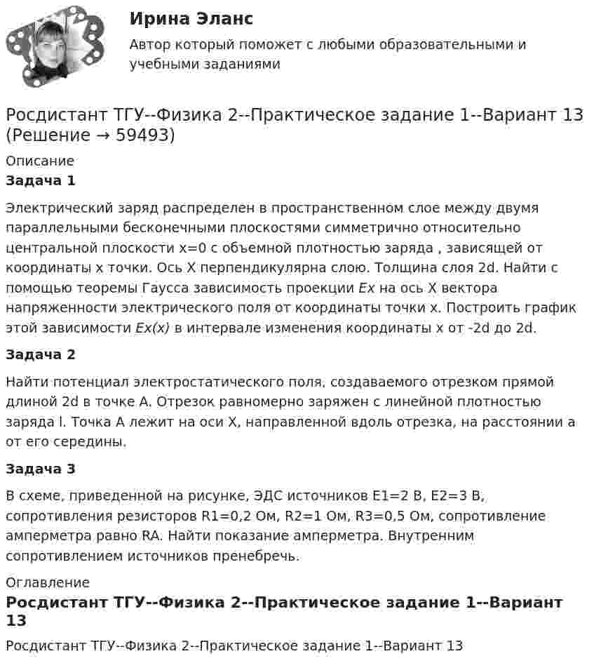     
            Описание
            Задача 1Электрический заряд распределен в пространственном слое между двумя параллельными бесконечными плоскостями симметрично относительно центральной плоскости х=0 с объемной плотностью заряда , зависящей от координаты х точки. Ось X перпендикулярна слою. Толщина слоя 2d. Найти с помощью теоремы Гаусса зависимость проекции Ех на ось X вектора напряженности электрического поля от координаты точки х. Построить график этой зависимости Ех(х) в интервале изменения координаты х от -2d до 2d. Задача 2Найти потенциал электростатического поля, создаваемого отрезком прямой длиной 2d в точке A. Отрезок равномерно заряжен с линейной плотностью заряда l. Точка A лежит на оси X, направленной вдоль отрезка, на расстоянии a от его середины.Задача 3 В схеме, приведенной на рисунке, ЭДС источников E1=2 В, E2=3 В, сопротивления резисторов R1=0,2 Ом, R2=1 Ом, R3=0,5 Ом, сопротивление амперметра равно RA. Найти показание амперметра. Внутренним сопротивлением источников пренебречь. 
            Оглавление
            Росдистант ТГУ--Физика 2--Практическое задание 1--Вариант 13  
            
            
            РОСДИСТАНТ ТГУ Физика 2 (ответы на промежуточные тесты)Росдистант ТГУ--Физика 2--Практическое задание 1--Вариант 13Росдистант ТГУ--Физика 2--Практическое задание 1--Вариант 14Росдистант ТГУ--Физика 2--Практическое задание 1--Вариант 15Росдистант ТГУ--Физика 2--Практическое задание 1--Вариант 16Росдистант ТГУ--Физика 2--Практическое задание 1--Вариант 6Росдистант ТГУ--Физика 2--Практическое задание 2--Вариант 13Росдистант ТГУ--Физика 1--Практическое задание 2--Вариант 8Росдистант ТГУ--Физика 1--Практическое задание 2--Вариант 9Росдистант ТГУ--Физика-1--Промежуточные тесты 1-11РОСДИСТАНТ ТГУ ФИЗИКА 2 (вариант для фамилии на К)Росдистант. ТГУ. Физика 2. Все тестыРосдистант. ТГУ. Физика 2. Задание 2. Вариант 1Росдистант (ТГУ) Физика 2 Итоговый тест Ответы на все вопросы
