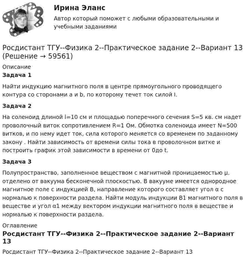     
            Описание
            Задача 1	Найти индукцию магнитного поля в центре прямоугольного проводящего контура со сторонами a и b, по которому течет ток силой I.Задача 2 	На соленоид длиной l=10 см и площадью поперечного сечения S=5 кв. см надет проволочный виток сопротивлением R=1 Ом. Обмотка соленоида имеет N=500 витков, и по нему идет ток, сила которого меняется со временем по заданному закону   . Найти зависимость от времени силы тока    в проволочном витке и построить график этой зависимости в времени от 0до t.Задача 3	Полупространство, заполненное веществом с магнитной проницаемостью μ, отделено от вакуума бесконечной плоскостью. В вакууме имеется однородное магнитное поле с индукцией В, направление которого составляет угол α с нормалью к поверхности раздела. Найти модуль индукции B1 магнитного поля в веществе и угол α1 между вектором индукции магнитного поля в веществе и нормалью к поверхности раздела. 
            Оглавление
            Росдистант ТГУ--Физика 2--Практическое задание 2--Вариант 13  
            
            
            Росдистант ТГУ--Физика 2--Практическое задание 1--Вариант 6Росдистант ТГУ--Физика 2--Практическое задание 2--Вариант 13Росдистант ТГУ--Физика 2--Практическое задание 2--Вариант 15Росдистант ТГУ--Физика 2--Практическое задание 2--Вариант 16Росдистант ТГУ--Физика 2--Практическое задание 2--Вариант 6Росдистант ТГУ Физика 2  (Промежуточные тесты 1-12 + Итоговый тест)РОСДИСТАНТ/ТГУ / Физика 2 / Тесты 1-12 + Итоговый тестРосдистант. ТГУ. Физика 2. Задание 2. Вариант 1Росдистант (ТГУ) Физика 2 Итоговый тест Ответы на все вопросыРосдистант (ТГУ)  Физика 2 Ответы на задачи ВКСРОСДИСТАНТ ТГУ Физика 2 (ответы на промежуточные тесты)Росдистант ТГУ--Физика 2--Практическое задание 1--Вариант 13Росдистант ТГУ--Физика 2--Практическое задание 1--Вариант 14Росдистант ТГУ--Физика 2--Практическое задание 1--Вариант 15