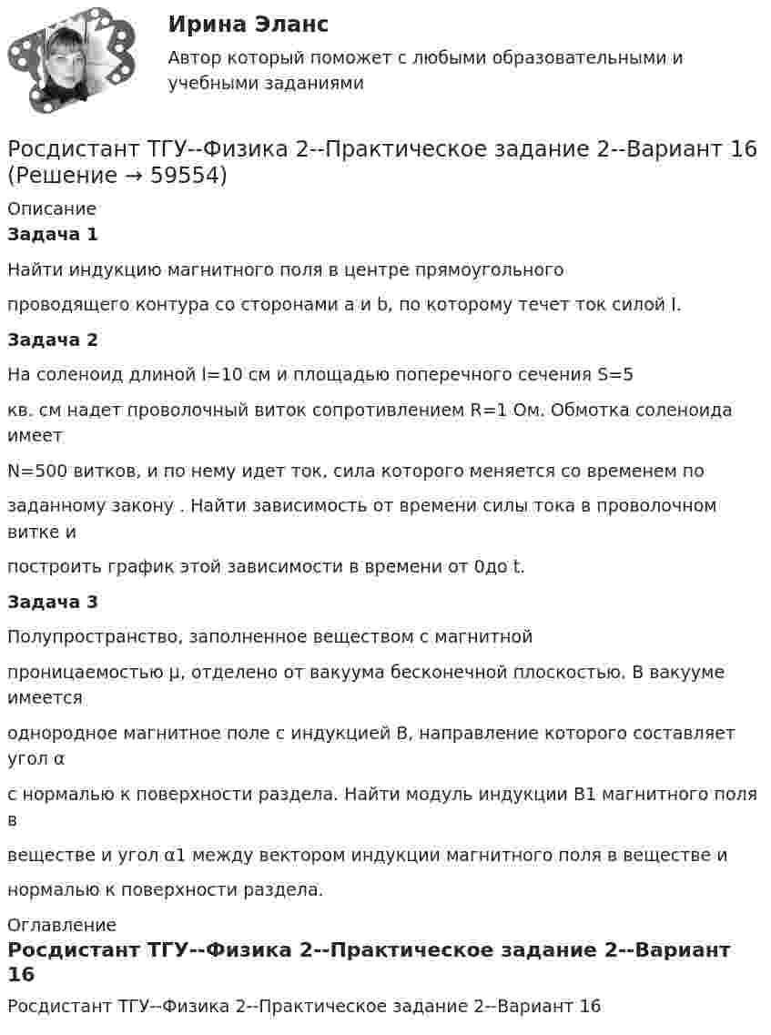     
            Описание
            Задача 1Найти индукцию магнитного поля в центре прямоугольногопроводящего контура со сторонами a и b, по которому течет ток силой I.Задача 2На соленоид длиной l=10 см и площадью поперечного сечения S=5кв. см надет проволочный виток сопротивлением R=1 Ом. Обмотка соленоида имеетN=500 витков, и по нему идет ток, сила которого меняется со временем позаданному закону . Найти зависимость от времени силы тока в проволочном витке ипостроить график этой зависимости в времени от 0до t.Задача 3Полупространство, заполненное веществом с магнитнойпроницаемостью μ, отделено от вакуума бесконечной плоскостью. В вакууме имеетсяоднородное магнитное поле с индукцией В, направление которого составляет угол αс нормалью к поверхности раздела. Найти модуль индукции B1 магнитного поля ввеществе и угол α1 между вектором индукции магнитного поля в веществе инормалью к поверхности раздела. 
            Оглавление
            Росдистант ТГУ--Физика 2--Практическое задание 2--Вариант 16  
            
            
            Росдистант ТГУ--Физика 2--Практическое задание 2--Вариант 15Росдистант ТГУ--Физика 2--Практическое задание 2--Вариант 16Росдистант ТГУ--Физика 2--Практическое задание 2--Вариант 6Росдистант ТГУ Физика 2  (Промежуточные тесты 1-12 + Итоговый тест)РОСДИСТАНТ/ТГУ / Физика 2 / Тесты 1-12 + Итоговый тестРОСДИСТАНТ ТГУ ФИЗИКА 3 (для варианта фамилии на К)Росдистант. ТГУ. Физика 3. Итоговый тест.Росдистант (ТГУ)  Физика 2 Ответы на задачи ВКСРОСДИСТАНТ ТГУ Физика 2 (ответы на промежуточные тесты)Росдистант ТГУ--Физика 2--Практическое задание 1--Вариант 13Росдистант ТГУ--Физика 2--Практическое задание 1--Вариант 14Росдистант ТГУ--Физика 2--Практическое задание 1--Вариант 15Росдистант ТГУ--Физика 2--Практическое задание 1--Вариант 16Росдистант ТГУ--Физика 2--Практическое задание 1--Вариант 6