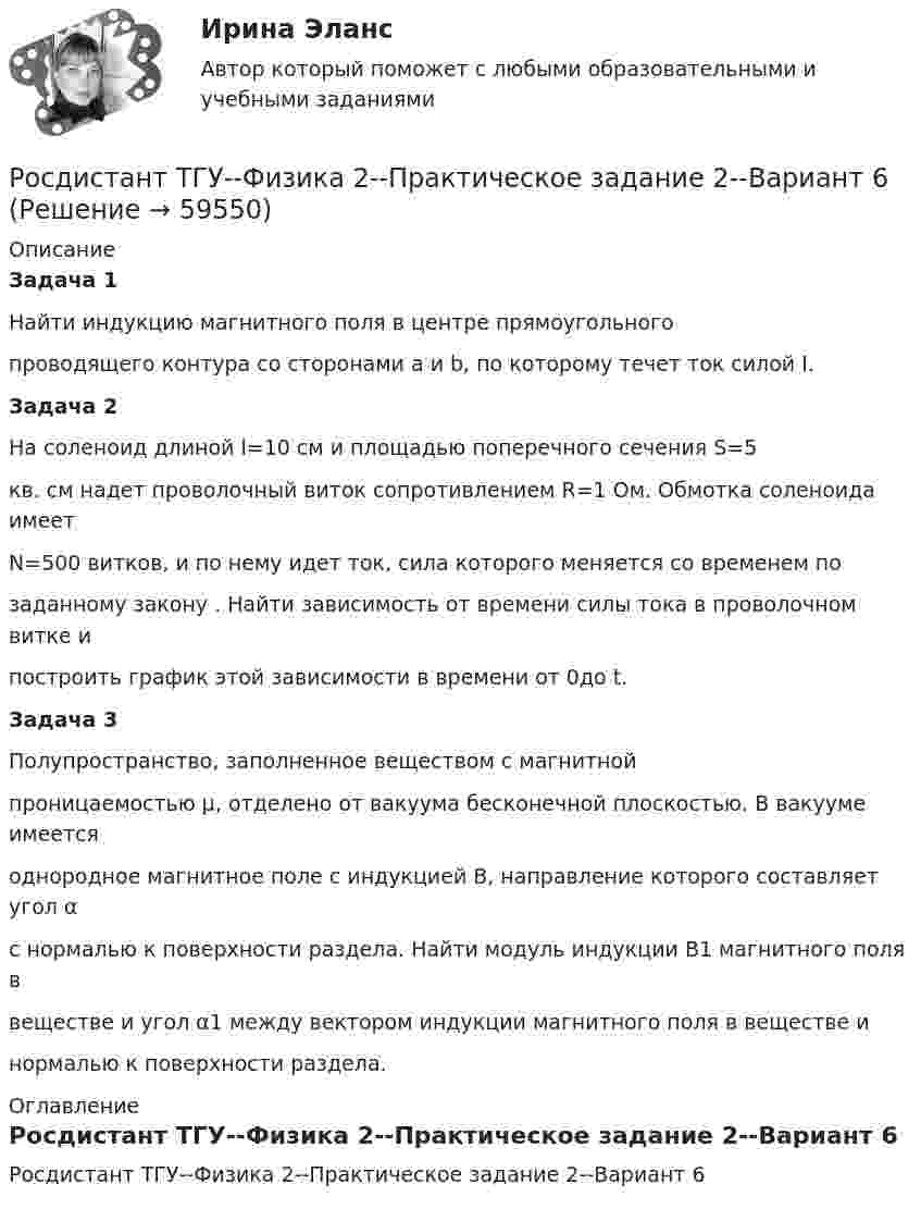     
            Описание
            Задача 1Найти индукцию магнитного поля в центре прямоугольногопроводящего контура со сторонами a и b, по которому течет ток силой I.Задача 2На соленоид длиной l=10 см и площадью поперечного сечения S=5кв. см надет проволочный виток сопротивлением R=1 Ом. Обмотка соленоида имеетN=500 витков, и по нему идет ток, сила которого меняется со временем позаданному закону . Найти зависимость от времени силы тока в проволочном витке ипостроить график этой зависимости в времени от 0до t.Задача 3Полупространство, заполненное веществом с магнитнойпроницаемостью μ, отделено от вакуума бесконечной плоскостью. В вакууме имеетсяоднородное магнитное поле с индукцией В, направление которого составляет угол αс нормалью к поверхности раздела. Найти модуль индукции B1 магнитного поля ввеществе и угол α1 между вектором индукции магнитного поля в веществе инормалью к поверхности раздела. 
            Оглавление
            Росдистант ТГУ--Физика 2--Практическое задание 2--Вариант 6  
            
            
            Росдистант ТГУ--Физика 2--Практическое задание 2--Вариант 16Росдистант ТГУ--Физика 2--Практическое задание 2--Вариант 6Росдистант ТГУ Физика 2  (Промежуточные тесты 1-12 + Итоговый тест)РОСДИСТАНТ/ТГУ / Физика 2 / Тесты 1-12 + Итоговый тестРОСДИСТАНТ ТГУ ФИЗИКА 3 (для варианта фамилии на К)Росдистант. ТГУ. Физика 3. Итоговый тест.РОСДИСТАНТ ТГУ Физика 3 Практическая работа 1 Вариант фамилии на КРОСДИСТАНТ ТГУ Физика 2 (ответы на промежуточные тесты)Росдистант ТГУ--Физика 2--Практическое задание 1--Вариант 13Росдистант ТГУ--Физика 2--Практическое задание 1--Вариант 14Росдистант ТГУ--Физика 2--Практическое задание 1--Вариант 15Росдистант ТГУ--Физика 2--Практическое задание 1--Вариант 16Росдистант ТГУ--Физика 2--Практическое задание 1--Вариант 6Росдистант ТГУ--Физика 2--Практическое задание 2--Вариант 13