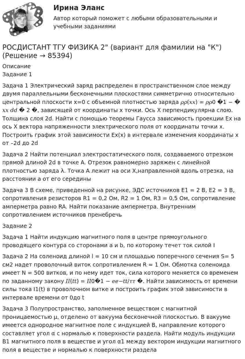      
            Описание
            Задание 1 Задача 1 Электрический заряд распределен в пространственном слое между двумя параллельными бесконечными плоскостями симметрично относительно центральной плоскости x=0 с объемной плотностью заряда 𝜌𝜌(𝑥𝑥) = 𝜌𝜌0 �1 − � 𝑥𝑥 𝑑𝑑 � 2 �, зависящей от координаты x точки. Ось X перпендикулярна слою. Толщина слоя 2d. Найти с помощью теоремы Гаусса зависимость проекции Ex на ось X вектора напряженности электрического поля от координаты точки x. Построить график этой зависимости Ex(x) в интервале изменения координаты x от –2d до 2dЗадача 2 Найти потенциал электростатического поля, создаваемого отрезком прямой длиной 2d в точке A. Отрезок равномерно заряжен с линейной плотностью заряда λ. Точка A лежит на оси X,направленной вдоль отрезка, на расстоянии a от его серединыЗадача 3 В схеме, приведенной на рисунке, ЭДС источников E1 = 2 В, E2 = 3 В, сопротивления резисторов R1 = 0,2 Ом, R2 = 1 Ом, R3 = 0,5 Ом, сопротивление амперметра равно RA. Найти показание амперметра. Внутренним сопротивлением источников пренебречьЗадание 2 Задача 1 Найти индукцию магнитного поля в центре прямоугольного проводящего контура со сторонами a и b, по которому течет ток силой IЗадача 2 На соленоид длиной l = 10 см и площадью поперечного сечения S= 5 см2 надет проволочный виток сопротивлением R = 1 Ом. Обмотка соленоида имеет N = 500 витков, и по нему идет ток, сила которого меняется со временем по заданному закону 𝐼𝐼(𝑡𝑡) = 𝐼𝐼0�1 − 𝑒𝑒−𝑡𝑡/𝜏𝜏 �. Найти зависимость от времени силы тока I1(t) в проволочном витке и построить график этой зависимости в интервале времени от 0до tЗадача 3 Полупространство, заполненное веществом с магнитной проницаемостью μ, отделено от вакуума бесконечной плоскостью. В вакууме имеется однородное магнитное поле с индукцией B, направление которого составляет угол α с нормалью к поверхности раздела. Найти модуль индукции B1 магнитного поля в веществе и угол α1 между вектором индукции магнитного поля в веществе и нормалью к поверхности раздела   
            
            
            Росдистант ТГУ--Физика-1--Промежуточные тесты 1-11РОСДИСТАНТ ТГУ ФИЗИКА 2 (вариант для фамилии на К)Росдистант. ТГУ. Физика 2. Все тестыРосдистант. ТГУ. Физика 2. Задание 2. Вариант 1Росдистант (ТГУ) Физика 2 Итоговый тест Ответы на все вопросыРосдистант (ТГУ)  Физика 2 Ответы на задачи ВКСРОСДИСТАНТ ТГУ Физика 2 (ответы на промежуточные тесты)Росдистант ТГУ--Физика 1--Практическое задание 2--Вариант 14Росдистант ТГУ--Физика 1--Практическое задание 2--Вариант 15Росдистант ТГУ--Физика 1--Практическое задание 2--Вариант 16Росдистант ТГУ--Физика 1--Практическое задание 2--Вариант 19Росдистант ТГУ--Физика 1--Практическое задание 2--Вариант 5Росдистант ТГУ--Физика 1--Практическое задание 2--Вариант 7Росдистант ТГУ--Физика 1--Практическое задание 2--Вариант 8