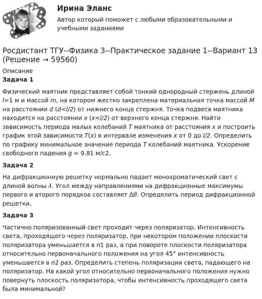     
            Описание
            Задача 1	Физический маятник представляет собой тонкий однородный стержень длиной l=1 м и массой m, на котором жестко закреплена материальная точка массой M на расстоянии d (d<l/2) от нижнего конца стержня. Точка подвеса маятника находится на расстоянии x (x<l/2) от верхнего конца стержня. Найти зависимость периода малых колебаний T маятника от расстояния x и построить график этой зависимости T(x) в интервале изменения x от 0 до l/2. Определить по графику минимальное значение периода T колебаний маятника. Ускорение свободного падения g = 9.81 м/c2.Задача 2	На дифракционную решетку нормально падает монохроматический свет с длиной волны λ. Угол между направлениями на дифракционные максимумы первого и второго порядков составляет Δθ. Определить период дифракционной решетки.Задача 3	Частично поляризованный свет проходит через поляризатор. Интенсивность света, проходящего через поляризатор, при некотором положении плоскости поляризатора уменьшается в n1 раз, а при повороте плоскости поляризатора относительно первоначального положения на угол 45° интенсивность уменьшается в n2 раз. Определить степень поляризации света, падающего на поляризатор. На какой угол относительно первоначального положения нужно повернуть плоскость поляризатора, чтобы интенсивность проходящего света была минимальной?   
            
            
            РОСДИСТАНТ ТГУ Физика 3 Практическая работа 1 Вариант фамилии на КРосдистант ТГУ--Физика 3--Практическое задание 1--Вариант 13Росдистант ТГУ--Физика 3--Практическое задание 1--Вариант 14Росдистант. ТГУ. Физика 3. Практическое задание 2. Вариант 1Росдистант ТГУ--Физика 3--Практическое задание 2--Вариант 13Росдистант ТГУ--Физика 3--Практическое задание 2--Вариант 14Росдистант ТГУ--Физика 3--Практическое задание 2--Вариант 20Росдистант ТГУ--Физика 2--Практическое задание 2--Вариант 13Росдистант ТГУ--Физика 2--Практическое задание 2--Вариант 15Росдистант ТГУ--Физика 2--Практическое задание 2--Вариант 16Росдистант ТГУ--Физика 2--Практическое задание 2--Вариант 6Росдистант ТГУ Физика 2  (Промежуточные тесты 1-12 + Итоговый тест)РОСДИСТАНТ/ТГУ / Физика 2 / Тесты 1-12 + Итоговый тестРОСДИСТАНТ ТГУ ФИЗИКА 3 (для варианта фамилии на К)
