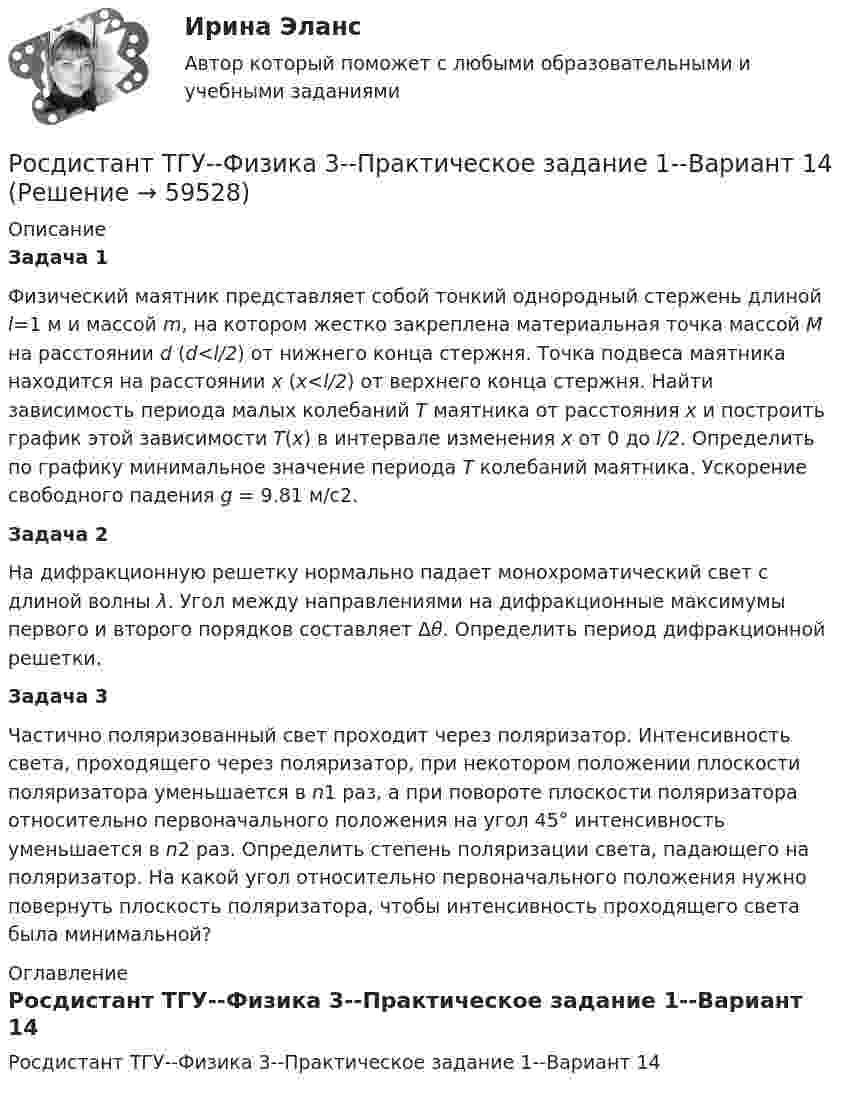     
            Описание
            Задача 1Физический маятник представляет собой тонкий однородный стержень длиной l=1 м и массой m, на котором жестко закреплена материальная точка массой M на расстоянии d (d<l/2) от нижнего конца стержня. Точка подвеса маятника находится на расстоянии x (x<l/2) от верхнего конца стержня. Найти зависимость периода малых колебаний T маятника от расстояния x и построить график этой зависимости T(x) в интервале изменения x от 0 до l/2. Определить по графику минимальное значение периода T колебаний маятника. Ускорение свободного падения g = 9.81 м/c2.Задача 2На дифракционную решетку нормально падает монохроматический свет с длиной волны λ. Угол между направлениями на дифракционные максимумы первого и второго порядков составляет Δθ. Определить период дифракционной решетки.Задача 3Частично поляризованный свет проходит через поляризатор. Интенсивность света, проходящего через поляризатор, при некотором положении плоскости поляризатора уменьшается в n1 раз, а при повороте плоскости поляризатора относительно первоначального положения на угол 45° интенсивность уменьшается в n2 раз. Определить степень поляризации света, падающего на поляризатор. На какой угол относительно первоначального положения нужно повернуть плоскость поляризатора, чтобы интенсивность проходящего света была минимальной? 
            Оглавление
            Росдистант ТГУ--Физика 3--Практическое задание 1--Вариант 14  
            
            
            Росдистант ТГУ--Физика 3--Практическое задание 1--Вариант 13Росдистант ТГУ--Физика 3--Практическое задание 1--Вариант 14Росдистант. ТГУ. Физика 3. Практическое задание 2. Вариант 1Росдистант ТГУ--Физика 3--Практическое задание 2--Вариант 13Росдистант ТГУ--Физика 3--Практическое задание 2--Вариант 14Росдистант ТГУ--Физика 3--Практическое задание 2--Вариант 20Росдистант ТГУ--Физика 3--Практическое задание 2--Вариант 3Росдистант ТГУ--Физика 2--Практическое задание 2--Вариант 15Росдистант ТГУ--Физика 2--Практическое задание 2--Вариант 16Росдистант ТГУ--Физика 2--Практическое задание 2--Вариант 6Росдистант ТГУ Физика 2  (Промежуточные тесты 1-12 + Итоговый тест)РОСДИСТАНТ/ТГУ / Физика 2 / Тесты 1-12 + Итоговый тестРОСДИСТАНТ ТГУ ФИЗИКА 3 (для варианта фамилии на К)Росдистант. ТГУ. Физика 3. Итоговый тест.
