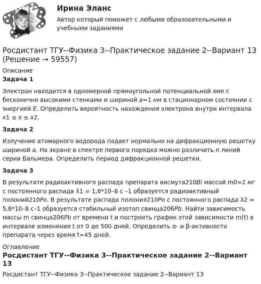     
            Описание
            Задача 1	Электрон находится в одномерной прямоугольной потенциальной яме с бесконечно высокими стенками и шириной a=1 нм в стационарном состоянии с энергией E. Определить вероятность нахождения электрона внутри интервала x1 ≤ x ≤ x2.Задача 2	Излучение атомарного водорода падает нормально на дифракционную решетку шириной a. На экране в спектре первого порядка можно различить n линий серии Бальмера. Определить период дифракционной решетки.Задача 3	В результате радиоактивного распада препарата висмута210Bi массой m0=1 мг с постоянного распада λ1 = 1,6*10–6 с –1 образуется радиоактивный полоний210Po.	В результате распада полония210Po с постоянного распада λ2 = 5,8*10–8 с–1 образуется стабильный изотоп свинца206Pb. 	Найти зависимость массы m свинца206Pb от времени t и построить график этой зависимости m(t) в интервале изменения t от 0 до 500 дней. Определить α- и β-активности препарата через время t=45 дней. 
            Оглавление
            Росдистант ТГУ--Физика 3--Практическое задание 2--Вариант 13  
            
            
            Росдистант. ТГУ. Физика 3. Практическое задание 2. Вариант 1Росдистант ТГУ--Физика 3--Практическое задание 2--Вариант 13Росдистант ТГУ--Физика 3--Практическое задание 2--Вариант 14Росдистант ТГУ--Физика 3--Практическое задание 2--Вариант 20Росдистант ТГУ--Физика 3--Практическое задание 2--Вариант 3РОСДИСТАНТ ТГУ Физика. Электричество и магнетизм (ответы на промежуточные тесты)Росдистант (ТГУ) Физико-химические процессы в биосфере ВКСРосдистант ТГУ--Физика 2--Практическое задание 2--Вариант 6Росдистант ТГУ Физика 2  (Промежуточные тесты 1-12 + Итоговый тест)РОСДИСТАНТ/ТГУ / Физика 2 / Тесты 1-12 + Итоговый тестРОСДИСТАНТ ТГУ ФИЗИКА 3 (для варианта фамилии на К)Росдистант. ТГУ. Физика 3. Итоговый тест.РОСДИСТАНТ ТГУ Физика 3 Практическая работа 1 Вариант фамилии на КРосдистант ТГУ--Физика 3--Практическое задание 1--Вариант 13